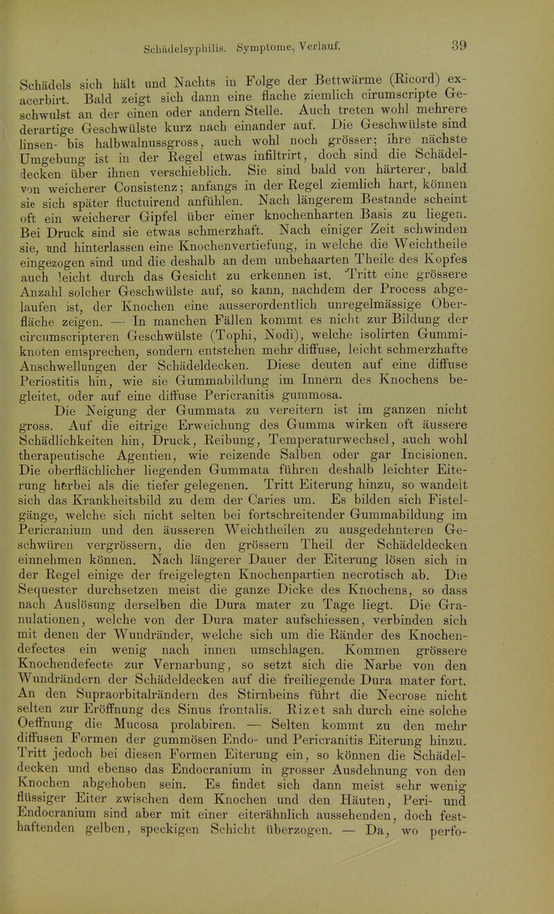 Schädels sich hält und Nachts in Folge der Bettwärme (Ricord) ex- acerbirt. Bald zeigt sich dann eine flache ziemlich cirumscripte bre- schwulst an der einen oder andern Stelle. Auch treten wohl mehrere derartige Geschwülste kurz nach einander auf. Die Geschwülste sind linsen- bis halbwalnussgross, auch wohl noch grösser; ihre nächste Umgebung ist in der Regel etwas infiltrirt, doch sind die Schädel- decken über ihnen verschieblich. Sie sind bald von härterer, bald von weicherer Consistenz; anfangs in der Regel ziemlich hart, können sie sich später fluctuirend anfühlen. Nach längerem Bestände scheint oft ein weicherer Gipfel über einer knochenharten Basis zu liegen. Bei Druck sind sie etwas schmerzhaft. Nach einiger Zeit schwinden sie, und hinterlassen eine Knochenvertiefuug, in welche die Weichtheile eingezogen sind und die deshalb an dem unbehaarten Theile des Kopfes auch leicht durch das Gesicht zu erkennen ist. 'Tritt eine grössere Anzahl solcher Geschwülste auf, so kann, nachdem der Process abge- laufen ist, der Knochen eine ausserordentlich unregelmässige Ober- fläche zeigen. — In manchen Fällen kommt es nicht zur Bildung der circumscripteren Geschwülste (Tophi, Nodi), welche isolirten Gummi- knoten entsprechen, sondern entstehen mehr diffuse, leicht schmerzhafte Anschwellungen der Schädeldecken. Diese deuten auf eine diffuse Periostitis hin, wie sie Gummabildung im Innern des Knochens be- gleitet, oder auf eine diffuse Pericranitis gummosa. Die Neigung der Gummata zu vereitern ist im ganzen nicht gross. Auf die eitrige Erweichung des Gumma wirken oft äussere Schädlichkeiten hin, Druck, Reibung, Temperaturwechsel, auch wohl therapeutische Agentien, wie reizende Salben oder gar Incisionen. Die oberflächlicher liegenden Gummata führen deshalb leichter Eite- rung herbei als die tiefer gelegenen. Tritt Eiterung hinzu, so wandelt sich das Krankheitsbild zu dem der Caries um. Es bilden sich Fistel- gänge, welche sich nicht selten bei fortschreitender Gummabildung im Pericranium und den äusseren Weichtheilen zu ausgedehnteren Ge- schwüren vergrössern, die den grössern Theil der Schädeldecken einnehmen können. Nach längerer Dauer der Eiterung lösen sich in der Regel einige der freigelegten Knochenpartien necrotisch ab. Die Sequester durchsetzen meist die ganze Dicke des Knochens, so dass nach Auslösung derselben die Dura mater zu Tage liegt. Die Gra- nulationen, welche von der Dura mater aufschiessen, verbinden sich mit denen der Wundränder, welche sich um die Ränder des Knochen- defectes ein wenig nach innen umschlagen. Kommen grössere Knochendefecte zur Vernarbung, so setzt sich die Narbe von den Wundrändern der Schädeldecken auf die freiliegende Dura mater fort. An den Supraorbitalrändern des Stirnbeins führt die Necrose nicht selten zur Eröffnung des Sinus frontalis. Rizet sah durch eine solche Oeffnung die Mucosa prolabiren. — Selten kommt zu den mehr diffusen Formen der gummösen Endo- und Pericranitis Eiterung hinzu. Tritt jedoch bei diesen Formen Eiterung ein, so können die Schädel- decken und ebenso das Endocranium in grosser Ausdehnung von den Knochen abgehoben sein. Es findet sich dann meist sehr wenig flüssiger Eiter zwischen dem Knochen und den Häuten, Peri- und Endocranium sind aber mit einer eiterähnlich aussehenden, doch fest- haftenden gelben, speckigen Schicht überzogen. — Da, wo perfo-