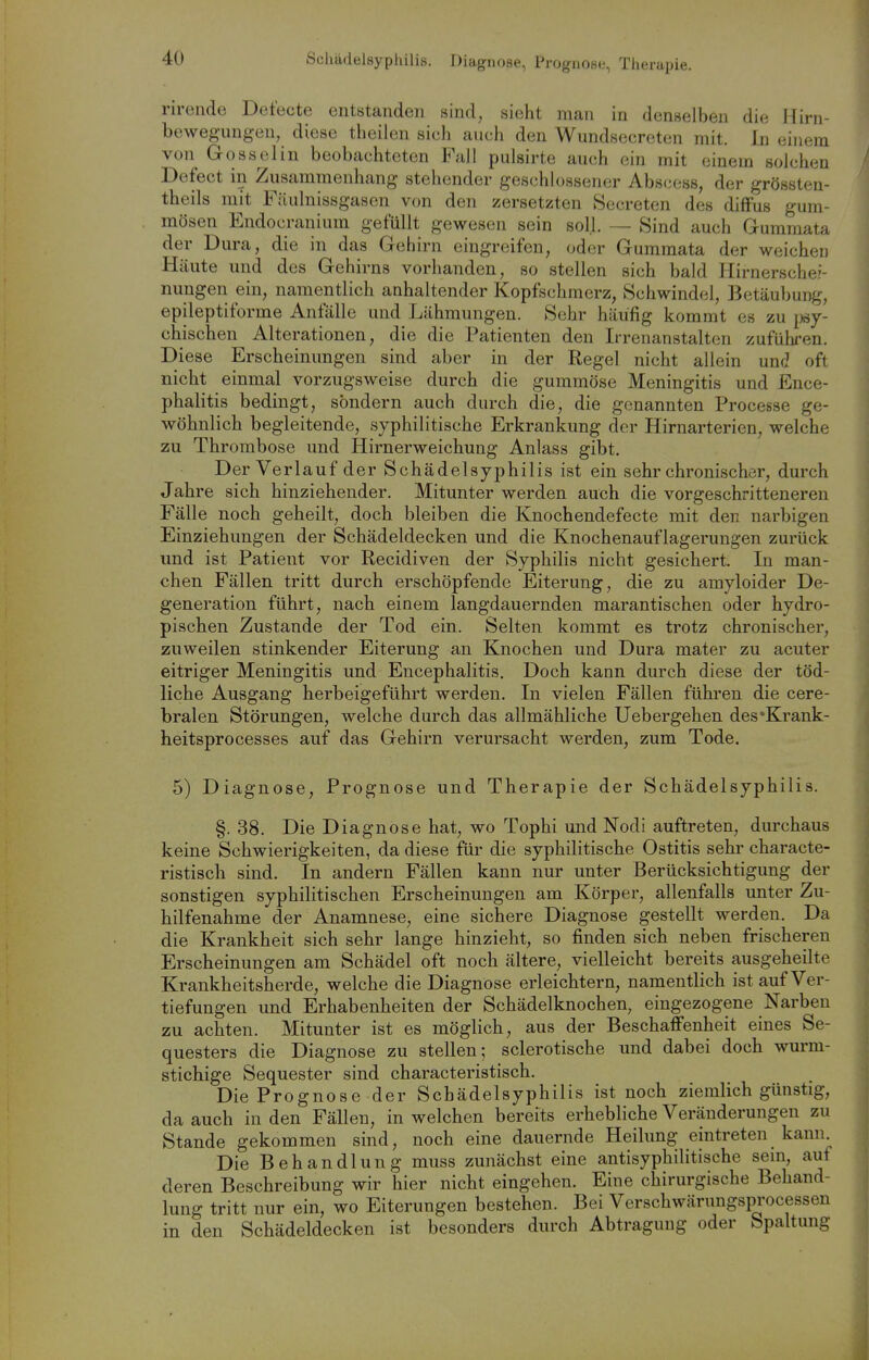 Schädelsyphilis. Diagnose, Prognose, Therapie. rireiido Det'ecte entstanden sind, sieht man in denselben die Hirn- bewegungen, diese theilen sich auch den Wundsecreten mit. In einem von Gosselin beobachteten Fall pulsirte auch ein mit einem solchen Defect in Zusammenhang stehender geschlossener Abscess, der grössten- theils mit Fäulnissgasen von den zersetzten Secreten des diffus gum- mösen Endocranium gefüllt gewesen sein soll. — Sind auch Gummata der Dura, die in das Gehirn eingreifen, oder Gummata der weichen Häute und des Gehirns vorhanden, so stellen sich bald Hirnersche?- nungen ein, namentlich anhaltender Kopfschmerz, Schwindel, Betäubung, epileptiforme Anfälle und Lähmungen. Sehr häufig kommt es zu jwy- chischen Alterationen, die die Patienten den Irrenanstalten zuführen. Diese Erscheinungen sind aber in der Regel nicht allein und oft nicht einmal vorzugsweise durch die gummöse Meningitis und Ence- phalitis bedingt, sondern auch durch die, die genannten Processe ge- wöhnlich begleitende, syphilitische Erkrankung der Hirnarterien, welche zu Thrombose und Hirnerweichung Anlass gibt. Der Verlauf der Schädelsyphilis ist ein sehr chronischer, durch Jahre sich hinziehender. Mitunter werden auch die vorgeschritteneren Fälle noch geheilt, doch bleiben die Knochendefecte mit den narbigen Einziehungen der Schädeldecken und die Knochenauflagerungen zurück und ist Patient vor Recidiven der Syphilis nicht gesichert. In man- chen Fällen tritt durch erschöpfende Eiterung, die zu amyloider De- generation führt, nach einem langdauernden marantischen oder hydro- pischen Zustande der Tod ein. Selten kommt es trotz chronischer, zuweilen stinkender Eiterung an Knochen und Dura mater zu acuter eitriger Meningitis und Encephalitis. Doch kann durch diese der töd- liche Ausgang herbeigeführt werden. In vielen Fällen führen die cere- bralen Störungen, welche durch das allmähliche Uebergehen des'Krank- heitsprocesses auf das Gehirn verursacht werden, zum Tode. 5) Diagnose, Prognose und Therapie der Schädelsyphilis. §. 38. Die Diagnose hat, wo Tophi mid Nodi auftreten, durchaus keine Schwierigkeiten, da diese für die syphilitische Ostitis sehr characte- ristisch sind. In andern Fällen kann nur unter Berücksichtigung der sonstigen syphilitischen Erscheinungen am Körper, allenfalls unter Zu- hilfenahme der Anamnese, eine sichere Diagnose gestellt werden. Da die Krankheit sich sehr lange hinzieht, so finden sich neben frischeren Erscheinungen am Schädel oft noch ältere, vielleicht bereits ausgeheilte Krankheitsherde, welche die Diagnose erleichtern, namentlich ist auf Ver- tiefungen und Erhabenheiten der Schädelknochen, eingezogene Narben zu achten. Mitunter ist es möglich, aus der Beschaffenheit eines Se- questers die Diagnose zu stellen; sclerotische und dabei doch wurm- stichige Sequester sind characteristisch. Die Prognose der Schädelsyphilis ist noch ziemlich günstig, da auch in den Fällen, in welchen bereits erhebliche Veränderungen zu Stande gekommen sind, noch eine dauernde Heilung eintreten kann Die Behandlung muss zunächst eine antisyphilitische sem, auf deren Beschreibung wir hier nicht eingehen. Eine chirurgische Behand- lung tritt nur ein, wo Eiterungen bestehen. Bei Verschwärungsprocessen in den Schädeldecken ist besonders durch Abtragung oder Spaltung