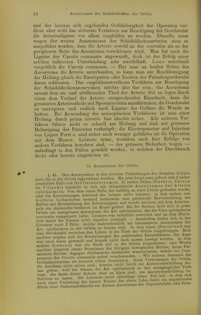 und der hieraus sich ergebenden Grcfahrlosigkeit der Operation ver- dient aber wohl das sicherste Verfahren zur Beseitigung der Geschwulst die Arterienligatur vor allem empfohlen zu werden. Dieselbe muss wegen der weiten Anastomosen der Schiideldeekenarterien stets so ausgeführt werden, dass die Arterie sowohl an der centralen als an der peripheren Seite des Aneurysma verschlossen wird. Man hat auch die Ligatur der Carotis communis angewandt, doch ist der Erfolg einer solchen indirecten Unterbindung sehr zweifelhaft. Lane unterband vergeblich die Carotis communis. — Hat man an beiden Seiten des Aneurysma die Arterie unterbunden, so kann man zur Beschleunigung der Pleilung gleich die Exstirpation oder Incision der Pulsadergeschwulst daran schliessen, Das empfehlenswertheste Verfahren zur Beseitigung der Schädeldeckenaneurysmen möchte also das sein, das Aneurysma sammt dem zu- und abführenden Theil der Arterie frei zu legen durch einen dem Verlauf der Arterie entsprechenden Einschnitt, dann die genannten Arterientheile mit Sperrpincetten zuzuklemmen, die Geschwulst zu exstirpiren und endlich nach Ligatur der Gefässe die Wunde zu heften. Bei Anwendung des antiseptischen Verfahrens ist man einer Heilung durch prima intentio fast absolut sicher. Alle anderen Ver- fahren führen nicht so schnell zur Heilung und sind mit grösserer Belästigung des Patienten verknüpft; die Electropunctur und Injection von Liquor Ferri s. sind sicher auch weniger gefahrlos als die Operation mit dem Messer. Letztere muss, trotzdem auch hier Erfolge von andern Verfahren berichtet sind, — der grössern Sicherheit wegen — unbedingt in den Fällen gewählt werden, in welchen der Durchbruch droht oder bereits eingetreten ist. b) Aneurysmen der Orbita. § 41 Den Aneurysmen in den weichen Umhüllungen des Schädels können auch die in 'der Orbita zugerechnet werden. Bis jetzt kennt man jedoch erst 2 sicher constatirte Fälle von Orbitalaneury smen. In beiden Fällen ((authrie, Carron du Villards) handelte es sich um idiopathische Aneurysmen der Arteria Ophthalmiea. Von dem einen Falle, der zufällig an einer Leiche gefunden wurde, sind die Erscheinungen während des Lebens nicht bekannt; in dem andern von Guthrie beobachteten bestand beiderseits eine pulsirende Hervortreibung des Bulbus mit Herabsetzung des Sehvermögens und wurde isochron mit dem Arterien- puls ein zischendes Geräusch im Kopfe gehört Bei der Section land sich in jede Orbita ein nussgrosses Aneurysma der Art. ophthalmica, das die Vena ophthalmica cerebralis comprimirt hatte. Letztere war erheblich erweitert - <! ^ tritt durch die Fissura orbit. superior verstopft. - Ausserdem finden sich m der LUeratur noch 2 Fälle, welche wahrscheinlich als Art ODhthalmica in der Orbita zu deuten sind. In dem einen (Passavant) war dne sfricknaTel zwischen den Lidern in die Tiefe der Orbita e.nge^^^^^^ Bald nachher zeieten sich die Erscheinungen des pulsirenden Exophthalmus, das Auge war nach 7?nen gewandt und konnti nicht nach aussen bewegt werden. In dem