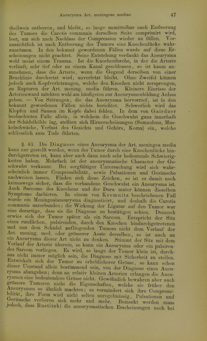 theilweis entleeren, und bleibt, so lange unmittelbar nach Entleerung des Tumors die Carotis communis derselben Seite comprimirt wird, leer, um sich nach Nachlass der Compression wieder zu füllen. Vor- aussichtlich ist nach Entleerung des Tumors eine Knochenlücke wahr- zimehmen. In den bekannt gewordenen Fällen wurde auf diese Er- scheinungen nicht geachtet. Seine Entstehung verdankt das Aneurysma wohl meist einem Trauma. Ist die Knochenfurche, in der die Arterie verläuft, sehr tief oder zu einem Kanal geschlossen, so ist kaum an- zunehmen, dass die Arterie, wenn die Gegend derselben von einer Bruchlinie durchsetzt wird, unverletzt bleibt. Ohne Zweifel können jedoch auch Kopfverletzungen, welche den Knochen nicht zersprengen, zu Rupturen der Art. raening. media führen. Kleinere Einrisse der Arterienwand möchten wohl am häufigsten zur Aneurjsmenbildung Anlass geben. — Von Störungen, die das Aneurysma hervorrief, ist in den bekannt gewordenen Fällen nichts berichtet. Schwerlich wird das Klopfen und Sausen im Kopfe dabei fehlen. In dem von Gairdner beobachteten Falle allein, in welchem die Geschwulst ganz innerhalb der Schädelhöhle lag, stellten sich Hirnerscheinungen (Somnolenz, Mus- kelschwäche, Verlust des Gesichts und Gehörs, Koma) ein, welche schliesslich zum Tode führten. §. 43. Die D iagnose eines Anemysma der Art. meningea media kann nur gestellt werden, wenn der Tumor durch eine Knochenlücke hin- durchgetreten ist, kann aber auch dann noch sehr bedeutende Schwierig- keiten haben. Mehrfach ist der aneurysmatische Character der Ge- schwulst verkannt. Bei sorgfältiger Untersuchung wird sich wahr- scheinlich immer Compressibilität, sowie Pulsationen und Geräusche nachweisen lassen. Finden sich diese Zeichen, so ist es damit noch keineswegs sicher, dass die vorhandene Geschwulst ein Aneurysma ist. Auch Sarcome des Knochens und der Dura mater können dieselben Symptome darbieten. In einem von Kremnitz beschriebenen Fall wurde ein Meningealaneurysma diagnosticirt, und deshalb die Carotis communis unterbunden 5 die Wirkung der Ligatur auf den Tumor war eine derartige, dass sie die Diagnose zu bestätigen schien. Dennoch erwies sich der Tumor später als ein Sarcom. Entspricht der Sitz emes rundlichen, pulsirenden, durch den Knochen hindurchgetretenen und nun dem Schädel aufliegenden Tumors nicht dem Verlauf der Art. mening. med. oder grösserer Aeste derselben, so ist auch an em Aneurysma dieser Art nicht zu denken. Stimmt der Sitz mit dem Verlauf der Arterie überein, so kann ein Aneurysma oder ein pulsiren- des Sarcom vorliegen. Es wird, so lange der Tumor klein ist, durch- aus mcht immer möglich sein, diß Diagnose mit Sicherheit zu stellen. ±!.ntwickelt sich der Tumor zu erheblicherer Grösse, so kann schon dieser Ijmstand allem bestimmend sein, von der Diagnose eines Aneu- rysma abzugehen; denn an relativ kleinen Arterien erlangen die Aneu- rysmen eine bedeutendere Grösse nicht. Gewöhnlich bewahren aber auch grossere Tumoren nicht die Eigenschaften, welche sie früher den Aneurysmen so ähnlich machten; es vermindert sich ihre Compressi- bilität, ihre Form wird nicht selten unregelmässig, Pulsationen und berausche verlieren sich mehr und mehr. Bemerkt werden muss jedoch, dass Rustitzki die aneurysmatischen Erscheinungen noch bei