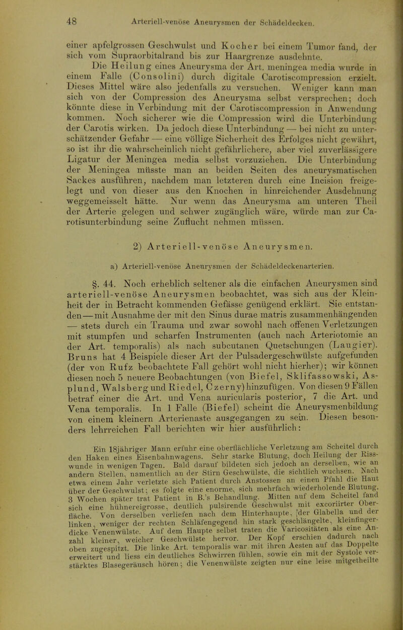 einer apfelgrossen Geschwulst und Kocher bei einem Tumor fand, der sich vom Supraorbitalrand bis zur Haargrenze ausdehnte. Die Heilung eines Aneurysma der Art. meningea media wurde in einem Falle (Consolini) durch digitale Carotiscompression erzielt. Dieses Mittel wäre also jedentalls zu versuchen, AVeniger kann man sich von der Compression des Aneurysma selbst versprechen; doch könnte diese in Verbindung mit der Carotiscompression in Anwendung kommen. Noch sicherer wie die Compression wird die Unterbindung der Carotis wirken. Da jedoch diese Unterbindung — bei nicht zu unter- schätzender Gefahr — eine völlige Sicherheit des Erfolges nicht gewährt, so ist ihr die wahrscheinlich nicht gefährlichere, aber viel zuverlässigere Ligatur der Meningea media selbst vorzuziehen. Die Unterbindung der Meningea müsste man an beiden Seiten des aneurysmatischen Sackes ausführen, nachdem man letzteren durch eine Incision freige- legt und von dieser aus den Knochen in hinreichender Ausdehnung weggemeisselt hätte. Nur wenn das Aneurysma am unteren Theil der Arterie gelegen und schwer zugänglich wäre, würde man zur Ca- rotisunterbindung seine Zuflucht nehmen müssen. 2) Arteriell-venöse Aneurysmen, a) Arteriell-venöse Aneurysmen der Schädeldeckenarterien. §, 44. Noch erheblich seltener als die einfachen Aneurysmen sind arteriell-venöse Aneurysmen beobachtet, was sich aus der Klein- heit der in Betracht kommenden Gefässe genügend erklärt. Sie entstan- den— mit Ausnahme der mit den Sinus durae matris zusammenhängenden — stets durch ein Trauma und zwar sowohl nach offenen Verletzungen mit stumpfen und scharfen Instrumenten (auch nach Arteriotomie an der Art. temporalis) als nach subcutanen Quetschungen (Laugier). Bruns hat 4 Beispiele dieser Art der Pulsadergeschwülste aufgefunden (der von Rufz beobachtete Fall gehört wohl nicht hierher); wir können diesen noch 5 neuere Beobachtungen (von Biefel, Sklifassowski, As- p 1 un d, Wa 1 s b e rg und R i e d e 1, C z e rny) hinzufügen. Von diesen 9 Fällen betraf einer die Art. und Vena auricularis posterior, 7 die Art. und Vena temporalis. In 1 Falle (Biefel) scheint die Aneurysmenbildung von einem kleinern Arterienaste ausgegangen zu sein. Diesen beson- ders lehrreichen Fall berichten wir hier ausführlich: Ein 18jähriger Mann erfuhr eine oberflächliche Verletzung am Scheitel durch den Haken eines Eisenbahnwagens. Sehr starke Bhitung, doch Heilung der Riss- wunde in v^^enigen Tagen. Bald darauf bildeten sich jedoch an derselben, wie an andern Stellen, namentlich an der Stirn Geschwülste, die sichtlich wuchsen. Nach etwa einem Jahr verletzte sich Patient durch Anstossen an einen Plahl die Haut über der Geschwulst; es folgte eine enorme, sich mehrfach wiederholende Blutung 3 Wochen später trat Patient in B.'s Behandlung. Mitten auf dem Scheitel fand sich eine hühnereigrosse, deutlich pulsirende Geschwulst mit excoriirter Uber- fläche Von derselben verliefen nach dem Hinterhaupte, ider Glabella und der linken weniger der rechten Schläfengegend hin stark geschlängelte, klcmünger- dicke Venenwülste. Auf dem Haupte selbst traten die Varicositäten als eine An- zahl kleiner, weicher Geschwülste hervor. Der Kopf erschien dadurch nach oben zugespitzt. Die linke Art. temporalis war mit ihren Aesten auf das Doppelte erweitert und liess ein deutliches Schwirren fühlen, sowie ein mi der Systo e ve - stärktes Blasegeräusch hören; die Venenwülste zeigten nur eine leise mitgetheilte