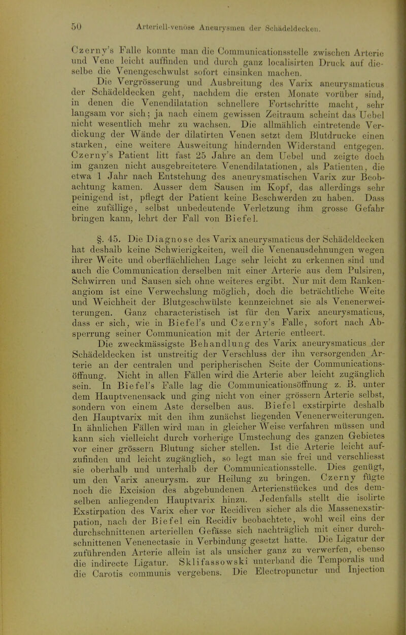 Czerny's Falle konnte man die Coramunicationsstelie zwischen Arterie lind Vene leicht auffinden und durch ganz localisirten Druck auf die- selbe die Venengeschwulst sofort einsinken machen. Die Vergrösserung und Ausbreitung des Varix aneurysmaticus der Schädeldecken geht, nachdem die ersten Monate vorüber sind, in denen die Venendilatation schnellere Fortschritte macht, sehr langsam vor sich; ja nach einem gewissen Zeitraum scheint das Uebel nicht wesentlich mehr zu wachsen. Die allmählich eintretende Ver- dickung der Wände der dilatirten Venen setzt dem Blutdrucke einen starken, eine weitere Ausweitung hindernden Widerstand entgegen. Czerny's Patient litt fast 25 Jahre an dem Uebel und zeigte doch im ganzen nicht ausgebreitetere Venendilatationen, als Patienten, die etwa 1 Jahr nach Entstehung des aneurysmatischen Varix zur Beob- achtung kamen. Ausser dem Sausen im Kopf, das allerdings sehr peinigend ist, pflegt der Patient keine Beschwerden zu haben. Dass eine zufällige, selbst unbedeutende Verletzung ihm grosse Gefahr bringen kann, lehrt der Fall von Biefel. §. 45. Die Diagnose des Varix aneurysmaticus der Schädeldecken hat deshalb keine Schwierigkeiten, weil die Venenausdehnungen wegen ihrer Weite und oberflächlichen Lage sehr leicht zu erkennen sind und auch die Communication derselben mit einer Arterie aus dem Pulsiren, Schwirren und Sausen sich ohne weiteres ergibt. Nur mit dem Ranken- angiom ist eine Verwechslung möglich, doch die beträchtliche Weite und Weichheit der Blutgeschwülste kennzeichnet sie als Venenerwei- terungen. Ganz characteristisch ist für den Varix aneurysmaticus, dass er sieb, wie in Biefel's und Czerny's Falle, sofort nach Ab- sperrung seiner Communication mit der Arterie entleert. Die zweckmässigste Behandlung des Varix aneurysmaticus der Schädeldecken ist unstreitig der Verschluss der ihn versorgenden Ar- terie an der centralen und peripherischen Seite der Communications- öffnung. Nicht in allen Fällen wird die Arterie aber leicht zugänglich sein. In Biefel's Falle lag die CommunicationsöfFnung z. B. unter dem Hauptvenensack und ging nicht von einer grössern Arterie selbst, sondern von einem Aste derselben aus. Biefel exstirpirte deshalb den Hauptvarix mit den ihm zunächst liegenden Venenerweiterungen. In ähnlichen Fällen wird man in gleicher Weise verfahren müssen und kann sich vielleicht durch vorherige Umstechung des ganzen Gebietes vor einer grössern Blutung sicher stellen. Ist die Arterie leicht auf- zufinden und leicht zugänglich, so legt man sie frei und verschliesst sie oberhalb und unterhalb der Communicationsstelle. Dies genügt, um den Varix aneurysm. zur Heilung zu bringen. Czerny fügte noch die Excision des abgebundenen Arterienstückes und des dem- selben anliegenden Hauptvarix hinzu. Jedenfalls stellt die isohrte Exstirpation des Varix eher vor Recidiven sicher als die Massenexstir- pation, nach der Biefel ein Recidiv beobachtete, wohl weil eins der durchschnittenen arteriellen Gefässe sich nachträglich mit einer durch- schnittenen Venenectasie in Verbindung gesetzt hatte. Die Ligatur der zuführenden Arterie allein ist als unsicher ganz zu verwerfen, ebenso die indirecte Ligatur. Sklifassowski unterband die Temporahs und die Carotis communis vergebens. Die Electropunctur und Injection