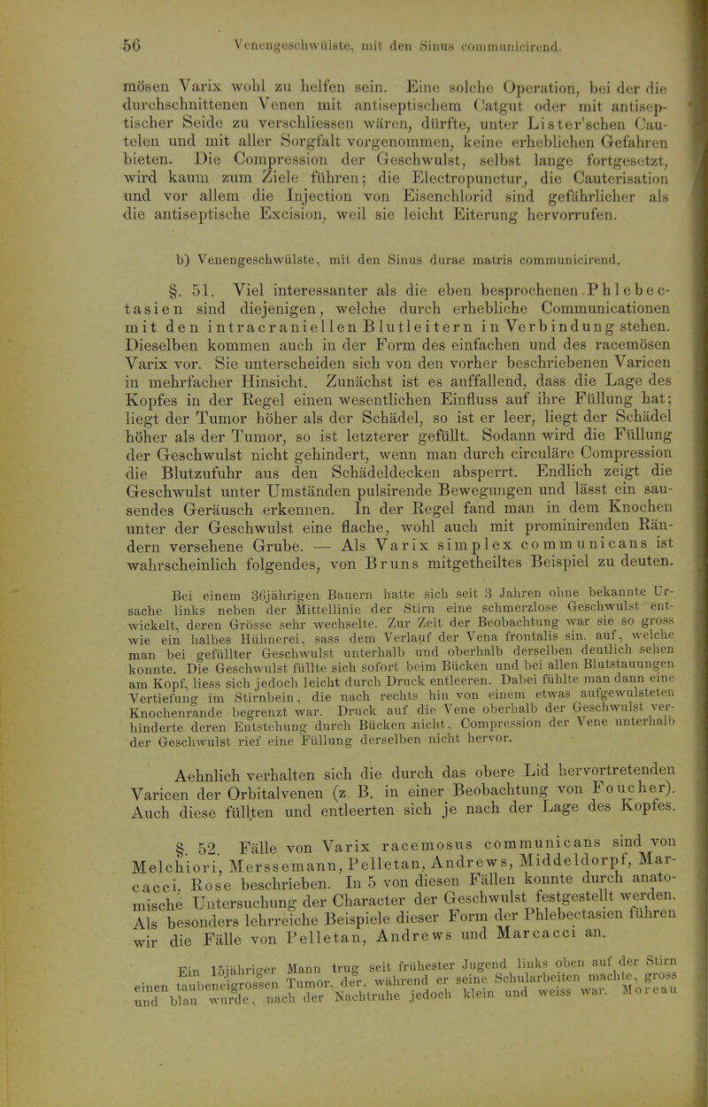 mösen Varix wohl zu helfen sein. Ein<3 solche Operation, bei der die durchschnittenen Venen mit antiseptischem Catgut oder mit antisep- tischer Seide zu verschliessen wären, dürfte, unter Lister'schen Cau- telen und mit aller Sorgfalt vorgenommen, keine erheblichen Gefahren bieten. Die Compression der Geschwulst, selbst lange fortgesetzt, wird kaum zum Ziele führen; die Electropunctur, die Cauterisation imd vor allem die Injection von Eisenchlorid sind gefährlicher als die antiseptische Excision, weil sie leicht Eiterung hervorrufen. b) Venengeschwülste, mit den Sinus durae matris communicirend. §. 51. Viel interessanter als die eben besprochenen.Phlebec- tasien sind diejenigen, welche durch erhebliche Communicationen mit den intracraniellenBlutleitern i n Verb in dung stehen. Dieselben kommen auch in der Form des einfachen und des racemösen Varix vor. Sie unterscheiden sich von den vorher beschriebenen Varicen in mehrfacher Hinsicht. Zunächst ist es auffallend, dass die Lage des Kopfes in der Regel einen wesentlichen Einfluss auf ihre Füllung hat; liegt der Tumor höher als der Schädel, so ist er leer, liegt der Schädel höher als der Tumor, so ist letzterer gefüllt. Sodann wird die Füllung der Geschwulst nicht gehindert, wenn man durch circuläre Compression die Blutzufuhr aus den Schädeldecken absperrt. Endlich zeigt die Geschwulst unter Umständen pulsirende Bewegungen und lässt ein sau- sendes Geräusch erkennen. In der Regel fand man in dem Knochen unter der Geschwulst eine flache, wohl auch mit prominirenden Rän- dern versehene Grube. — Als Varix simplex communicans ist wahrscheinlich folgendes, von Bruns mitgetheiltes Beispiel zu deuten. Bei einem 36jälirigen Bauern liatte sich seit 3 Jahren ohne bekannte Ur- sache links neben der Mittellinie der Stirn eine schmerzlose Geschwulst ent- wickelt, deren Grösse sehr wechselte. Zur Zeit der Beobachtung war sie so gross wie ein halbes Hühnerei, sass dem Verlauf der Vena frontalis sin. auf, welche man bei gefüllter Geschwulst unterhalb und oberhalb derselben deutlich sehen konnte. Die Geschwulst füllte sich sofort beim Bücken und bei allen Blutstauungen am Kopf, Hess sich jedoch leicht durch Druck entleeren. Dabei fühlte man dann eine Vertiefung im Stirnbein, die nach rechts hin von einem etwas aufgewulsteteu Knochenrande begrenzt war. Druck auf die Vene oberhalb der Geschwulst ver- hinderte deren Entstehung durch Bücken nicht, Compression der \ ene unterhalb der Geschwulst rief eine Füllung derselben nicht hervor. Aehnlich verhalten sich die durch das obere Lid hervortretenden Varicen der Orbitalvenen (z. B. in einer Beobachtung von Foiicher). Auch diese füllten und entleerten sich je nach der Lage des Koptes. § 52 Fälle von Varix racemosus communicans sind von Melchiori', Merssemann, Pelletan, Andrews, Middeldorpf, Mar- cacci, Rose beschrieben. In 5 von diesen Fällen konnte durch anato- mische Untersuchung der Character der Geschwulst festgestellt werden. Als besonders lehrreiche Beispiele dieser Form der Phlebectasien fuhren wir die Fälle von Pelletan, Andrews und Marcacci au. TTin niähriffer Mann trug seit frühester Jugend links oben auf der Stirn