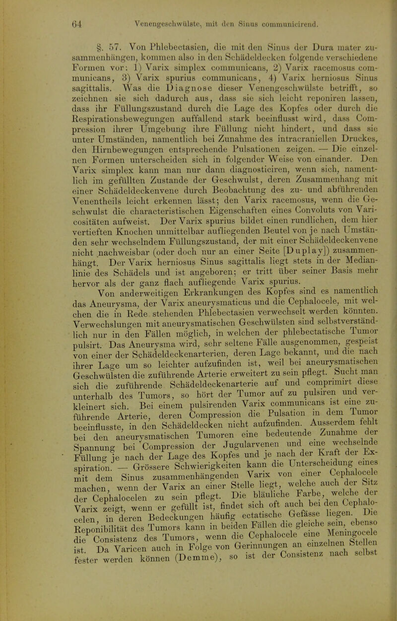 §. 57. Von Phlebectasien, die mit den Sinus der Dura mater zu- sammenhängen, kommen also in den Schädeldecken folgende verschiedene Formen vor: 1) Varix simplex comraunicans, 2) Varix racemosus com- municans, 3) Varix spurius communicans, 4) Varix herniosus Sinus sagittalis. Was die Diagnose dieser Venengeschwülste betrifft, so zeichnen sie sich dadurch aus, dass sie sich leicht reponiren lassen, dass ihr Füllungszustand durch die Lage des Kopfes oder durch die Respirationsbewegungen auffallend stark beeinflusst wird, dass Com- pression ihrer Umgebung ihre Füllung nicht hindert, und dass sie unter Umständen, namentlich bei Zunahme des intracraniellen Druckes, den Hirnbewegungen entsprechende Pulsationen zeigen. — Die einzel- nen Formen unterscheiden sich in folgender Weise von einander. Den Varix simplex kann man nur dann diagnosticiren, wenn sich, nament- lich im gefüllten Zustande der Geschwulst, deren Zusammenhang mit einer Schädeldeckenvene durch Beobachtung des zu- und abführenden Venentheils leicht erkennen lässt; den Varix racemosus, wenn die Ge- schwulst die characteristischen Eigenschaften eines Gonvoluts von Vari- cositäten aufweist. Der Varix spurius bildet einen rundlichen, dem hier vertieften Knochen unmittelbar aufliegenden Beutel von je nach Umstän- den sehr wechselndem Füllungszustand, der mit einer Schädeldeckenvene nicht nachweisbar (oder doch nur an einer Seite [Duplay]) zusammen- hängt! Der Varix herniosus Sinus sagittalis liegt stets in der Median- linie des Schädels und ist angeboren; er tritt über seiner Basis mehr hervor als der ganz flach aufliegende Varix spurius. Von anderweitigen Erkrankungen des Kopfes sind es namentlich das Aneurysma, der Varix aneurysmaticus und die Cephalocele, mit wel- chen die in Rede stehenden Phlebectasien verwechselt werden könnten. Verwechslungen mit aneurysmatischen Geschwülsten sind selbstverständ- lich nur in den Fällen möglich, in welchen der phlebectatische Tumor pulsirt. Das Aneurysma wird, sehr seltene Fälle ausgenommen, gespeist von einer der Schädeldeckenarterien, deren Lage bekannt, und die nach ihrer Lage um so leichter aufzufinden ist, weil bei aneurysmatischen Geschwülsten die zuführende Arterie erweitert zu sein pflegt. Sucht man sich die zuführende Schädeldeckenarterie auf und comprimirt diese unterhalb des Tumors, so hört der Tumor auf zu pulsiren und ver- kleinert sich. Bei einem pulsirenden Varix commumcans ist eine zu- führende Arterie, deren Compression die Pulsation m dem Tumor beeinflusste, in den Schädeldecken nicht aufzufinden. Ausserdem fehlt bei den aieurvsmatischen Tumoren eine bedeutende Zunahme der Spannung bei Compression der Jugularvenen und eine ^echselnde Füllung je nach der Lage des Kopfes und je nach der Kraft dei Ex- spiration - Grössere Schwierigkeiten kann die Unterscheidung emes mit dem Sinus zusammenhängenden Varix von einer Cephaloce e machen, wenn der Varix an einer Stelle liegt welche auch der Sitz Z Cephalocelen zu sein pflegt. Die bläuliche Far^^ ^^^^^^^^^^^^^^^ Varix zeigt wenn er gefüllt ist, findet sich oft auch bei den Cephdo- celen Tn deren Bedeckungen häufig ectatische Gefösse hegen. Die RtoAibmtät des Tumors kinn in beiden Fällen gl-f/^^^^^^^^^^^^ die Consistenz des Tumors, wenn die Cephalocele eine flen^^g«^^^^^^^ i^t Da Varicen auch in Folge von Gerinnungen an einzelnen Stel en fester Pelden können (DemL), so ist der Consistenz nach selbst