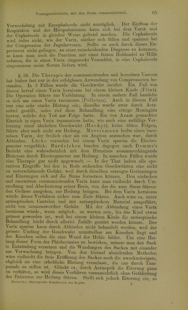 Verwechslung mit Encephalocele nicht unmöglich. Der Einfluss der Respiration und der Hirnpulsationen kann sich bei dem Varix und der Cephalocele in gleicher Weise geltend machen. Die Cephalocele wird indes nicht, wie der Varix, stärker sich füllen und spannen bei der Compression der Jugularvenen. Sollte es auch durch dieses Ex- periment nicht gelingen, zu einer entscheidenden Diagnose zu kommen, so kann man noch die Function mit einer feinen Hohlnadel zu'Hilfe nehmen, die in einen Varix eingesenkt Venenblut, in eine Cephalocele eingestossen meist Serum liefern wird. §. 58. Die Therapie der communicirenden und herniösen Varicen hat bisher fast nur in der erfolglosen Anwendung von Compressorien be- standen. In 3 Fällen wurde die Geschwulst incidirt. Ein Fall von diesen betraf einen Varix herniosus bei einem kleinen Kinde (Flint). Die Operation führte zur Verblutung. In einem andern Fall handelte es sich um einen Varix racemosus (Pelletan). Auch in diesem Fall trat eine sehr starke Blutung ein; dieselbe wurde zwar durch Aetz- mittel gestillt, indes rief diese Behandlung eine eitrige Meningitis hervor, welche den Tod zur Folge hatte. Ein von Azam gemachter Einstich in einen Varix traumaticus hatte, wie auch eine zufällige Ver- letzung einer ähnlichen Geschwulst (Hecker), keine üblen Folgen, führte aber auch nicht zur Heilung, Merssemann heilte einen l'ace- mösen Varix, der freilich eher als ein Angiom anzusehen war, durch Abbinden. Lücke versuchte bei einem Varix spurius die Electro- punctur vergeblich; Bardeleben brachte dagegen nach Demme's Bericht eine wahrscheinlich mit dem Hirnsinus zusammenhängende Blutcyste durch Electropunctur zur Heilung. In manchen Fällen wurde eine Therapie gar nicht angewandt. — In der That haben alle ope- rativen Eingriflfe bei den in Rede stehenden Geschwülsten eine nicht zu unterschätzende Gefahr, weil durch dieselben erzeugte Gerinnungen und Eiterungen sich auf die Sinus fortsetzen können. Den einfachen und racemösen communicirenden Varix kann man vielleicht durch Um- stechung und Abschnürung seiner Basis, von der die zum Sinus führen- den Gefässe ausgehen, zur Heilung bringen. Bei dem Varix herniosus würde dieses Verfahren sicher zum Ziele führen. Auch wäre es, unter antiseptischen Cautelen und mit antiseptischem Material ausgeführt, nicht von nennenswerther Gefahr. Mit der Abbindung eines Varix herniosus wüi-de, wenn möglich, zu warten sein, bis das Kind etwas grösser geworden ist, weil bei einem kleinen Kinde die antiseptische Behandlung leicht durch allerlei Zufälle gestört werden könnte. Der Varix spurius kann durch Abbinden nicht behandelt werden, weil der grösste Umfang der Geschwulst unmittelbar am Knoehen liegt und der Knochen selbst die eine Wand der Höhle bildet. Um eine Hei- lung- dieser Form der Phlebectasien zu bewirken, müsste man den Sack in Entzündung versetzen und die Wandungen des Sackes mit einander zur Verwachsung bringen. Von den hierauf abzielenden Methoden wäre vielleicht die freie Eröffnung des Sackes noch die zweckmässigste, obgleich sie eine erhebliche Blutung veranlasst, die nur durch Tam- ponade zu stillen ist. Glückt es, durch Antiseptik die Eiterung ganz zu verhüten, so wird dieses Verfahren voraussichtlich ohne Gefährdung des Patienten zur Heilung führen. Stellt sich jedoch Eiterung ein, so Helneke, Chirnrglache Krankheiten des Kopfes. t