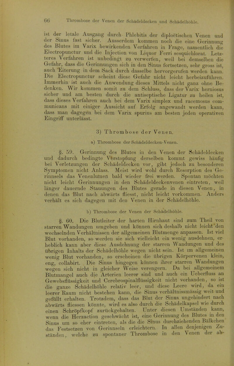 6(3 Thrombose der Venen der Schädeldeokoii nnrl Schädelliölile. ist der letale Ausg-fuig durch Phlebitis der diploiitischeu Venen und der Sinus fast sicher. Ausserdem kommen noch die eine Gerinnung des Blutes im Varix bewirkenden Verfahren in Frage, namentlich die Electropunctur und die Injection von Li(iuür Ferri sesquichlorat. Letz- teres Verfahren ist unbedingt zu verwerfen, weil bei demselben die Gefahr, dass die Gerinnungen sich in den Sinus fortsetzen, sehr gross ist, auch 'Eiterung in dem Sack durch dasselbe hervorgerufen werden kann. Die Electropunctur scheint diese Gefahr nicht leicht herbeizuführen. Immerhin ist auch die Anwendung dieses Mittels nicht ganz ohne Be- denken. Wir kommen somit zu dem Schluss, dass der Varix herniosus sicher und am besten durch die antiseptische Ligatur zu heilen ist, dass dieses Verfahren auch bei dem Varix simplex und racemosus com- municans mit einiger Aussicht auf Erfolg angewandt werden kann, dass man dagegen bei dem Varix spurius am besten jeden operativen Eingriff unterlässt. 3) Thrombose der Venen. a) Thrombose der Schädeldecken-Venen. §. 59. Gerinnung des Blutes in den Venen der Schädeldecken und dadurch bedingte Verstopfung derselben kommt gewiss häufig bei Verletzungen der Schädeldecken vor, gibt jedoch zu besonderen Symptomen nicht Aulass. Meist wird wohl durch Resorption des Ge- rinnsels das Venenlumen bald wieder frei werden. Spontan möchten nicht leicht Gerinnungen in den Schädeldeckenvenen eintreten, weil länger dauernde Stauungen des Blutes gerade in diesen Venen, in denen das Blut nach abwärts fliesst, nicht leicht vorkommen. Anders verhält es sich dagegen mit den Venen in der Schädelhöhle. b) Thrombose der Venen der Schädelhöhle. §. 60. Die Blutleiter der harten Hirnhaut sind zum Theil von starren Wandungen umgeben und können sich deshalb nicht leicht'den wechselnden Verhältnissen der allgemeinen Blutmenge anpassen. Ist viel Blut vorhanden, so werden sie sich vielleicht ein wenig ausdehnen, er- heblich kann aber diese Ausdehnung der starren Wandungen und des übrigen Inhalts der Schädelhöhle wegen nicht sein. Ist im allgemeinen wenig Blut vorhanden, so erscheinen die übrigen Körpervenen klein, eng, coUabirt. Die Sinus hingegen können ihrer starren Wandungen wegen sich nicht in gleicher Weise verengern. Da bei allgemeinem Blutmangel auch die Arterien leerer sind und auch ein Ueberfluss an Gewebsflüssigkeit und Cerebrospinalflüssigkeit nicht vorhanden, so ist die ganze Schädelhöhle relativ leer, und diese Leere wird, da ein leerer Raum nicht bestehen kann, die Sinus verhältnissmässig weit und gefüllt erhalten. Trotzdem, dass das Blut der Sinus ungehindert nach abwärts fliessen könnte, wird es also durch die Schädelkapsel wie durch einen Schi'öpfkopf zurückgehalten. Unter diesen Umständen kann, wenn die Herzaction geschwächt ist, eine Gerinnung des Blutes in den Sinus um so eher eintreten, als die die Sinus durchziehenden Bälkchen das Festsetzen von Gerinnseln erleichtern. In allen denjenigen Zu- ständen, welche zu spontaner Thrombose in den Venen der ab-