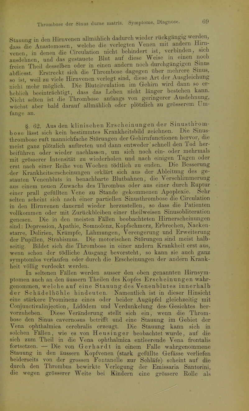 Stauung in den Hirnvenen allmählich dadurch wieder rückgängig werden, dass die Anastomosen, welche die verlegten Venen mit andern ilirn- venen in denen die Circulation nicht behindert ist, verbinden, sich ausdehnen, und das gestauete Blut auf diese Weise m einen noch freien Theil desselben oder in einen andern noch durchgängigen bmus abfliesst. Erstreckt sich die Thrombose dagegen über mehrere binus, so ist weil zu viele Hirnvenen verlegt sind, diese Art der Ausgleichung nicht mehr möglich. Die Blutcirculation im Gehirn wird dann so er- heblich beeinträchtigt, dass das Leben nicht länger bestehen kann. Nicht selten ist die Thrombose anfangs von geringerer Ausdehnung, wächst aber bald darauf allmählich oder plötzlich zu grösserem Um- fange an. §. 62, Aus den klinischen Erscheinungen der Sinusthrom- bose lässt sich kein bestimmtes Krankheitsbild zeichnen. Die Sinus- thrombose ruft mannichfache Störungen der Gehirnfunctionen hervor, die meist ganz plötzlich auftreten und dann entweder' schnell den Tod her- beiführen oder wieder nachlassen, um sich noch ein- oder mehrmals mit grösserer Intensität zu wiederholen und nach einigen Tagen oder erst nach einer Reihe von Wochen tödtlich zu enden. Die Besserung -der Krankheitserscheinungen erklärt sich aus der Ableitung des ge- stauten Venenbluts in benachbarte Blutbahnen, die Verschlimmerung aus einem neuen Zuwachs des Thrombus oder aus einer durch Ruptur einer prall gefüllten Vene zu Stande gekommenen Apoplexie. Sehr selten scheint sich nach einer partiellen Sinusthrombose die Circulation in den Hirnvenen dauernd wieder herzustellen, so dass die Patienten vollkommen oder mit Zurückbleiben einer theilweisen Sinusobliteration genesen. Die in den meisten Fällen beobachteten Hirnerscheinungen sind: Depression, Apathie, Somnolenz, Kopfschmerz, Erbrechen, Nacken- starre, Delirien, Krämpfe, Lähmungen, Verengerung und Erweiterung der Pupillen, Strabismus. Die motorischen Störungen sind meist halb- seitig. Bildet sich die Thrombose in einer andern Krankheit erst aus, wenn schon der tödliche Ausgang bevorsteht, so kann sie auch ganz symptomlos verlaufen oder durch die Erscheinungen der andern Krank- heit völlig verdeckt werden. In seltenen Fällen werden ausser den oben genannten Hirnsym- ptomen auch an den äussern Theilen des Kopfes Erscheinungen wahr- genommen, welche auf eine Stauung des Venenblutes innerhalb der Schädelhöhle hindeuten. Namentlich ist in dieser Hinsicht eine stärkere Prominenz eines oder beider Augäpfel gleichzeitig mit Conjunctivalinjection, Lidödem und Verdunkelung des- Gesichtes her- vorzuheben. Diese Veränderung stellt sich ein, wenn die Throm- bose den Sinus cavernosus betrifft und eine Stauung im Gebiet der Vena ophthalmica cerebralis erzeugt. Die Stauung kann sich in solchen Fällen, wie es von Heusinger beobachtet wurde, auf die sich zum Theil in die Vena ophthalmica entleerende Vena frontalis fortsetzen. — Die von Gerhardt in einem Falle wahrgenommene Stauung in den äussern Kopfvenen (stark gefüllte Gefässe verliefen beiderseits von der grossen Fontanelle zur Schläfe) scheint auf die durch den Thrombus bewirkte Verlegung der Emissaria Santorini, die wegen grösserer Weite bei Kindern eine grössere Rolle als