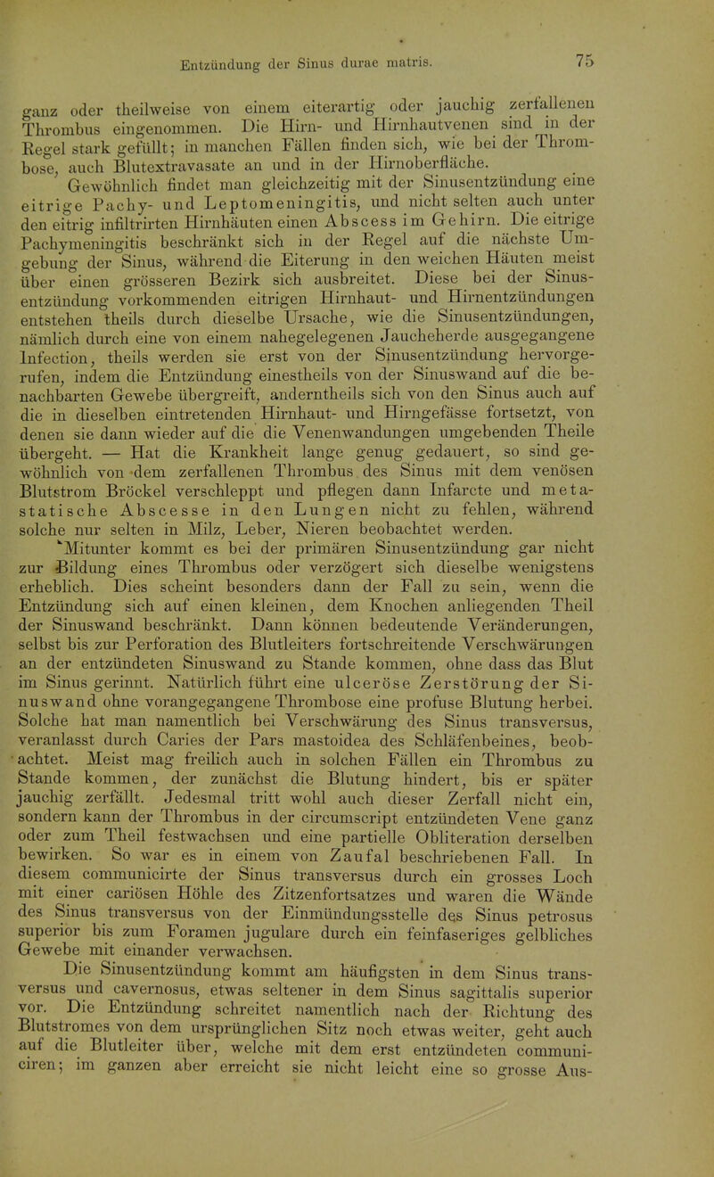 ganz oder theilweise von einem eiterartig oder jauchig zertalleneu Thrombus eingenommen. Die Hirn- und Hirnhautvenen smd m der Regel stark gefüllt; in manchen Fällen finden sich, wie bei der Throm- bose, auch Blutextravasate an und in der Hirnoberfläche. Gewöhnlich findet man gleichzeitig mit der Sinusentzündung eme eitrige Pachy- und Leptomeningitis, und nicht selten auch unter den eitrig infiltrirten Hirnhäuten einen Abscess im Gehirn. Die eitrige Pachymeningitis beschränkt sich in der Regel auf die nächste Um- gebung der Sinus, während die Eiterung in den weichen Häuten meist über einen grösseren Bezirk sich ausbreitet. Diese bei der Sinus- entzündung vorkommenden eitrigen Hirnhaut- und Hirnentzündungen entstehen Iheils durch dieselbe Ursache, wie die Sinusentzündungen, nämlich durch eine von einem nahegelegenen Jaucheherde ausgegangene Infection, theils werden sie erst von der Sinusentzündung hervorge- rufen, indem die Entzündung einestheils von der Sinuswand auf die be- nachbarten Gewebe übergreift, anderntheils sich von den Sinus auch auf die in dieselben eintretenden Hirnhaut- und Hirngefässe fortsetzt, von denen sie dann wieder auf die die Venenwandungen umgebenden Theile übergeht. — Hat die Krankheit lange genug gedauert, so sind ge- wöhnlich von 'dem zerfallenen Thrombus des Sinus mit dem venösen Blutstrom Bröckel verschleppt und pflegen dann Infarcte und meta- statische Abscesse in den Lungen nicht zu fehlen, während solche nur selten in Milz, Leber, Nieren beobachtet werden. ^■Mitunter kommt es bei der primären Sinusentzündung gar nicht zur Bildung eines Thrombus oder verzögert sich dieselbe wenigstens erheblich. Dies scheint besonders dann der Fall zu sein, wenn die Entzündung sich auf einen kleinen, dem Knochen anliegenden Theil der Sinuswand beschränkt. Dann können bedeutende Veränderungen, selbst bis zur Perforation des Blutleiters fortschreitende Verschwärungen an der entzündeten Sinuswand zu Stande kommen, ohne dass das Blut im Sinus gerinnt. Natürlich führt eine ulceröse Zerstörung der Si- nuswand ohne vorangegangene Thrombose eine profuse Blutung herbei. Solche hat man namentlich bei Verschwärung des Sinus transversus, veranlasst durch Caries der Pars mastoidea des Schläfenbeines, beob- achtet. Meist mag freilich auch in solchen Fällen ein Thrombus zu Stande kommen, der zunächst die Blutung hindert, bis er später jauchig zerfällt. Jedesmal tritt wohl auch dieser Zerfall nicht ein, sondern kann der Thrombus in der circumscript entzündeten Vene ganz oder zum Theil festwachsen und eine partielle Obliteration derselben bewirken. So war es in einem von Zaufal beschriebenen Fall. In diesem communicirte der Sinus transversus durch ein grosses Loch mit einer cariösen Höhle des Zitzenfortsatzes und waren die Wände des Sinus transversus von der Einmündungssteile des Sinus petrosus superior bis zum Foramen jugulare durch ein feinfaseriges gelbliches Gewebe mit einander verwachsen. Die Sinusentzündung kommt am häufigsten in dem Sinus trans- versus und cavernosus, etwas seltener in dem Sinus sagittalis superior vor. Die Entzündung schreitet namentlich nach der Richtung des Blutstromes von dem ursprünglichen Sitz noch etwas weiter, geht auch auf die Blutleiter über, welche mit dem erst entzündeten communi- ciren; im ganzen aber erreicht sie nicht leicht eine so grosse Aus-