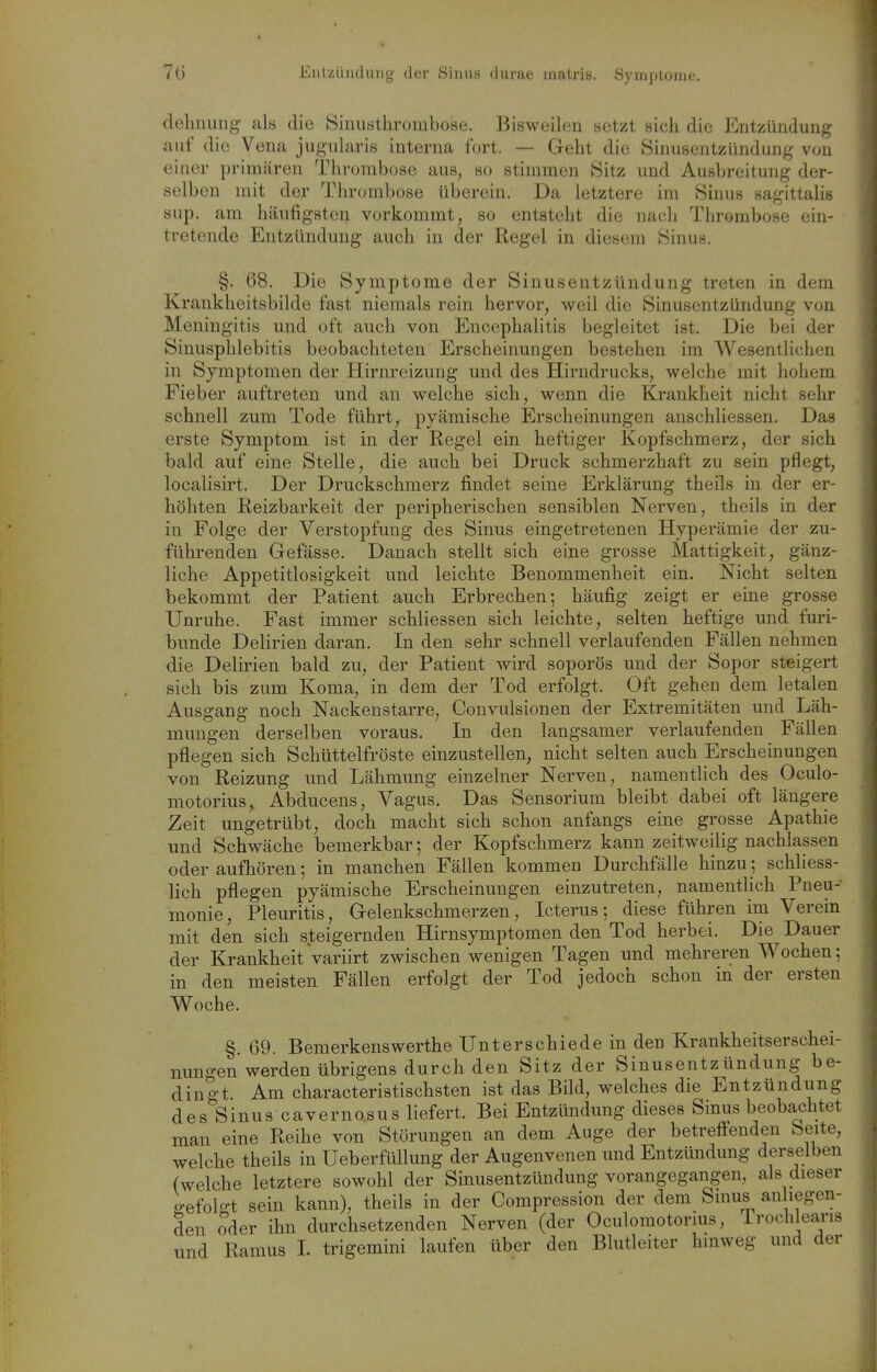 dehnung als die Sinusthrombose. Bisweilen setzt sich die Entzündung auf die Vena jugularis interna fort. — Geht die Sinusentziindung von einer primären Thrombose aus, so stimmen 8itz und Ausbreitung der- selben mit der Thrumbose übereiu. Da letztere im Sinus sagittalis Slip, am häufigsten vorkommt, so entsteht die nach Thrombose ein- tretende Entzündung auch in der Regel in diesem Sinus. §. 68. Die Symptome der Sinusentzündung treten in dem Krankheitsbilde fast niemals rein hervor, weil die Sinusentzüudung von Meningitis und oft auch von Encephalitis begleitet ist. Die bei der Sinusphlebitis beobachteten Erscheinungen bestehen im Wesentlichen in Symptomen der Hirnreizung und des Hirndrucks, welche mit hohem Fieber auftreten und an welche sich, wenn die Krankheit nicht sehr schnell zum Tode führt, pyämische Erscheinungen anschliessen. Das erste Symptom ist in der Regel ein heftiger Kopfschmerz, der sich bald auf eine Stelle, die auch bei Druck schmerzhaft zu sein pflegt, localisirt. Der Druckschmerz findet seine Erklärung theils in der er- höhten Reizbarkeit der peripherischen sensiblen Nerven, theils in der in Folge der Verstopfung des Sinus eingetretenen Hyperämie der . zu- führenden Gefässe. Danach stellt sich eine grosse Mattigkeit, gänz- liche Appetitlosigkeit und leichte Benommenheit ein. Nicht selten bekommt der Patient auch Erbrechen; häufig zeigt er eine grosse Unruhe. Fast immer schliessen sich leichte, selten heftige und furi- bunde Delirien daran. In den sehr schnell verlaufenden Fällen nehmen die Delirien bald zu, der Patient wird soporös und der Sopor steigert sich bis zum Koma, in dem der Tod erfolgt. Oft gehen dem letalen Ausgang noch Nackenstarre, Convulsionen der Extremitäten und Läh- mungen derselben voraus. In den langsamer verlaufenden Fällen pflegen sich Schüttelfröste einzustellen, nicht selten auch Erscheinungen von Reizung und Lähmung einzelner Nerven, namentlich des Oculo- motorius, Abducens, Vagus. Das Sensorium bleibt dabei oft längere Zeit ungetrübt, doch macht sich schon anfangs eine grosse Apathie und Schwäche bemerkbar; der Kopfschmerz kann zeitweilig nachlassen oder aufhören; in manchen Fällen kommen Durchfälle hinzu ; schliess- lich pflegen pyämische Erscheinungen einzutreten, namentlich Pneu- monie, Pleuritis, Gelenkschmerzen, Icterus; diese führen im Verein mit den sich steigernden Hirnsymptomen den Tod herbei. Die Dauer der Krankheit variirt zwischen wenigen Tagen und mehreren Wochen; in den meisten Fällen erfolgt der Tod jedoch schon in der ersten Woche, §. 69. Bemerkenswerthe Unterschiede in den Krankheitserschei- nungen werden übrigens durch den Sitz der Sinusentzündung be- dingt Am characteristischsten ist das Bild, welches die Entzündung des Sinus caverno.sus liefert. Bei Entzündung dieses Sinus beobachtet man eine Reihe von Störungen an dem Auge der betrefi'enden beite, welche theils in Ueberfüllung der Augenvenen imd Entzündung derselben (welche letztere sowohl der Sinusentzündung vorangegangen, als dieser eefolo-t sein kann), theils in der Compression der dem Smus an hegen- den oder ihn durchsetzenden Nerven (der Oculomotorius, Trochlearis und Ramus I. trigemini laufen über den Blutleiter hinweg und der