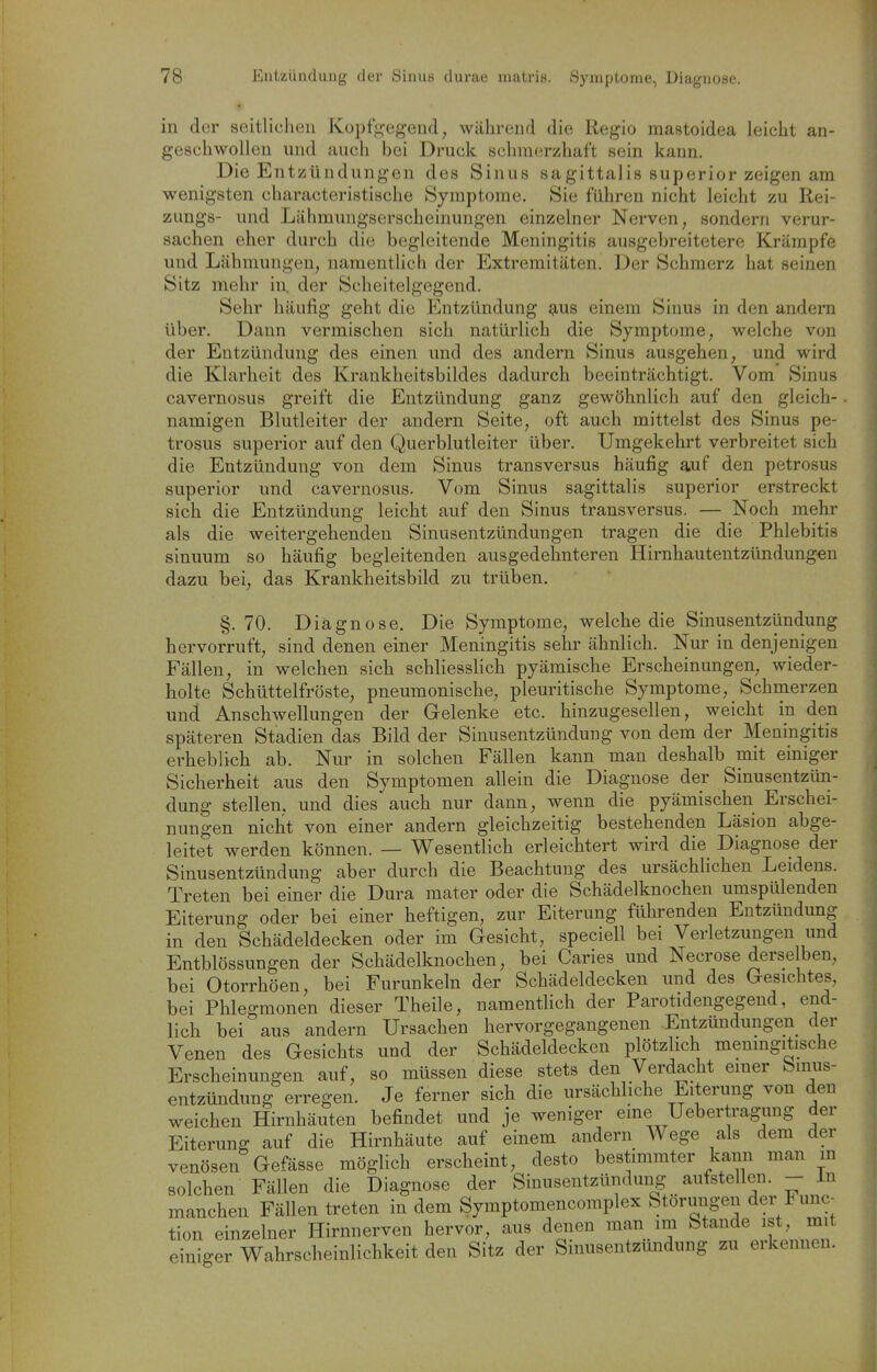 in der seitlichen Kopfegend, während die Regio mastoidea leicht an- geschwollen und auch bei Druck schmerzhaft sein kann. Die Entzündungen des Sinus sagittalis superior zeigen am wenigsten characteristische Symptome. Sie führen nicht leicht zu Rei- zungs- und Lähmungserscheinungen einzelner Nerven, sondern verur- sachen eher durch die begleitende Meningitis ausgebreitetere Krämpfe und Lähmungen, namentlich der Extremitäten. Der Schmerz hat seinen Sitz mehr in. der Scheitelgegend. Sehr häufig geht die Entzündung g,us einem Sinus in den andern über. Dann vermischen sich natürlich die Symptome, welche von der Entzündung des einen und des andern Sinus ausgehen, und wird die Klarheit des Krankheitsbildes dadurch beeinträchtigt. Vom Sinus cavernosus greift die Entzündung ganz gewöhnlich auf den gleich- namigen Blutleiter der andern Seite, oft auch mittelst des Sinus pe- trosus superior auf den Querblutleiter über. Umgekehrt verbreitet sich die Entzündung von dem Sinus transversus häufig auf den petrosus superior und cavernosus. Vom Sinus sagittalis supefior erstreckt sich die Entzündung leicht auf den Sinus transversus. — Noch mehr als die weitergehenden Sinusentzündungen tragen die die Phlebitis sinuum so häufig begleitenden ausgedehnteren Hirnhautentzündungen dazu bei, das Krankheitsbild zu trüben. §.70. Diagnose. Die Symptome, welche die Sinusentzündung hervorruft, sind denen einer Meningitis sehr ähnlich. Nur in denjenigen Fällen, in welchen sich schliesslich pyämische Erscheinungen, wieder- holte Schüttelfröste, pneumonische, pleuritische Symptome, Schmerzen und Anschwellungen der Gelenke etc. hinzugesellen, weicht in den späteren Stadien das Bild der Sinusentzündung von dem der Meningitis erheblich ab. Nur in solchen Fällen kann man deshalb mit einiger Sicherheit aus den Symptomen allein die Diagnose der Sinusentzün- dung stellen, und dies auch nur dann, wenn die pyämischen Erschei- nungen nicht von einer andern gleichzeitig bestehenden Läsion abge- leitet werden können. — Wesentlich erleichtert wird die Diagnose der Sinusentzündung aber durch die Beachtung des ursächlichen Leidens. Treten bei einer die Dura mater oder die Schädelknochen umspülenden Eiterung oder bei einer heftigen, zur Eiterung führenden Entzündung in den Schädeldecken oder im Gesicht, speciell bei Verletzungen und Entblössungen der Schädelknochen, bei Caries und Necrose derse ben, bei Otorrhöen, bei Furunkeln der Schädeldecken und des Gesichtes, bei Phlegmonen dieser Theile, namentlich der Parotidengegend, end- lich bei aus andern Ursachen hervorgegangenen Entzündungen der Venen des Gesichts und der Schädeldecken plötzlich menmgitische Erscheinungen auf, so müssen diese stets den Verdacht einer Smus- entzündung erregen. Je ferner sich die ursächliche Eiterung von den weichen Hirnhäuten befindet und je weniger eme Uebertragung der Eiterung auf die Hirnhäute auf einem andern Wege als dem der venösen Gefässe möglich erscheint, desto bestimmter kann man in solchen Fällen die Diagnose der Sinusentzündung aufstellen. - in manchen Fällen treten in dem Symptomencomplex Störungen der Func- tion einzelner Hirnnerven hervor, aus denen man im Stande ist, mit einiger Wahrscheinlichkeit den Sitz der Sinusentzündung zu erkennen.