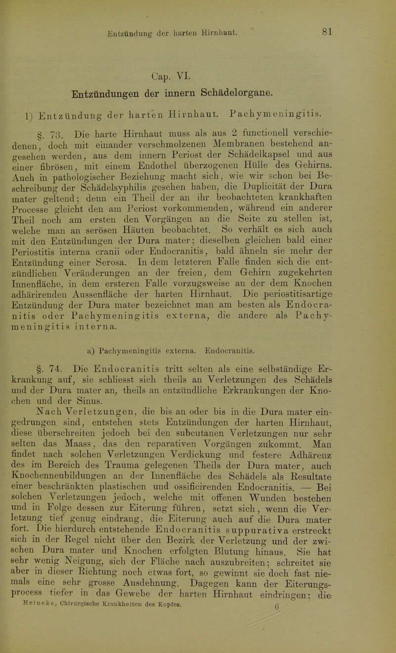 Entzündung der harten Hirnliaut. Cap. VI. Entzündungen der innern Schädelorgane. 1) Entzündung der harten Hirnhaut. Pachymeningitis. §. 78. Die harte Hirnhaut muss als aus 2 functionell verschie- denen, doch mit einander verschmolzenen Membranen bestehend an- gesehen werden, aus dem innern Periost der Schädeikapsel und aus einer fibrösen, mit einem Endothel überzogenen Hülle des Gehirns. Auch in pathologischer Beziehung macht sich, wie wir schon bei Be- schreibung der Schädelsyphilis gesehen haben, die Duplicität der Dura mater geltend; denn ein Theil der an ihr beobachteten krankhaften Processe gleicht den am Periost vorkommenden, während ein anderer Theil noch am ersten den Vorgängen an die Seite zu stellen ist, welche man an serösen Häuten beobachtet. So verhält es sich auch mit den Entzündungen der Dura mater; dieselben gleichen bald einer Periostitis interna cranii oder Endocranitis, bald ähneln sie mehr der Entzündung einer Serosa. In dem letzteren Falle finden sich die ent- zündlichen Veränderungen an der freien, dem Gehirn zugekehrten Innenfläche, in dem ersteren Falle vorzugsweise an der dem Knochen adhärirenden Aussenfläche der harten Hirnhaut. Die periostitisartige Entzündung der Dura mater bezeichnet man am besten als Endocra- nitis oder Pachymeningitis externa, die andere als Pachy- meningitis interna. a) Pachymeningitis externa. Endocranitis. §. 74. Die Endocranitis tritt selten als eine selbständige Er- krankung auf, sie schliesst sich theils an Verletzungen des Schädels und der Dura mater an, theils an entzündliche Erkrankungen der Kno- chen und der Sinus. Nach Verletzungen, die bis an oder bis in die Dura mater ein- gedrungen sind, entstehen stets Entzündungen der harten Hirnhaut, diese überschreiten jedoch bei den subcutanen Verletzungen nur sehr selten das Maass, das den reparativen Vorgängen zukommt. Man findet nach solchen Verletzungen Verdickung und festere Adhärenz des im Bereich des Trauma gelegenen Theils der Dura mater, auch Knochenneubildungen an der Innenfläche des Schädels als Eesultate einer beschränkten plastischen und ossificirenden Endocranitis. — Bei solchen Verletzungen jedoch, welche mit off'enen Wunden bestehen und in Folge dessen zur Eiterung führen, setzt sich, wenn die Ver- letzung tief genug eindrang, die Eiterung auch auf die Dura mater fort. Die hierdurch entstehende Endocranitis suppurativa erstreckt sich in der Regel nicht über den Bezirk der Verletzung und der zwi- schen Dura mater und Knochen erfolgten Blutung hinaus. Sie hat sehr wenig Neigung, sich der Fläche nach auszubreiten; schreitet sie aber in^ dieser Richtung noch etwas fort, so gewinnt sie doch fast nie- mals eine sehr grosse Ausdehnung. Dagegen kann der Eiterungs- process tiefer in das Gewebe der harten Hirnhaut eindringen; die Heineke, Chirurgische Krankheiten des Kopfes. n