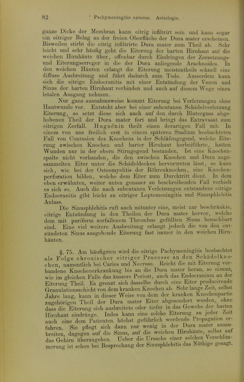 ganze Dicke der Membran kann citrig infiltrirt sein und kann sogar ein eitriger Belag an der freien Oberfläche der Dura mater erscheinen. Bisweilen stirbt die eitrig infiltrirte Dura mater zum Theii ab. Sehr leicht und sehr häufig geht die Eiterung der harten Hirnhaut auf die weichen Hirnhäute über, offenbar durch Ehidringen der Zersetzungs- und Eiterungserreger in die der Dura anliegende Arachnoides. In den weichen Häuten erlangt die Eiterung meistentheils schnell eine diffuse Ausbreitung und führt dadurch zum Tode. Ausserdem kann sich die eitrige Endocranitis mit einer Entzündung der Venen und ISinus der harten Hirnhaut verbinden und auch auf diesem Wege einen letalen Ausgang nehmen. Nur ganz ausnahmsweise kommt Eiterung bei Verletzungen ohne Hautwunde vor. Entsteht aber bei einer subcutanen Schädel Verletzung Eiterung, so setzt diese sich auch auf den durch Bluterguss abge- hobenen Theil der Dura mater fort und bringt das Extravasat zum eitrigen Zerfall. Hugu^nin theilt einen derartigen Fall mit. In einem von uns freilich erst in einem späteren Stadium beobachteten Fall von Contusion des Knochens in der Schläfengegend, welche Eite- rung zwischen Knochen und harter Hirnhaut herbeiführte, hatten Wunden nur in der obern Stirngegend bestanden. Ist eine Knochen- spalte nicht vorhanden, die den zwischen Knochen und Dura ange- sammelten Eiter unter die Schädeldecken hervortreten lässt, so kann sich, wie bei der Osteomyelitis der Röhrenknochen, eine Knochen- perforation bilden, welche dem Eiter zum Durchtritt dient. In dem eben erwähnten, weiter unten genauer zu beschreibenden Fall verhielt es sich so. Auch die nach subcutanen Verletzungen entstandene eitrige Endocranitis gibt leicht zu eitriger Leptomeningitis und Sinusphlebitis Anlass. Die Sinusphlebitis ruft auch mitunter eine, meist nur beschränkte, eitrige Entzündung in den Theilen der Dura mater hervor, welche dem mit puriform zerfallenem Thrombus gefüllten Sinus benachbart sind. Eine viel weitere Ausbreitung erlangt jedoch die von den ent- zündeten Sinus ausgehende Eiterung fast immer in den weichen Hirn- häuten. §. 75. Am häufigsten wird die eitrige Pachymeningitis beobachtet als Folge chronischer eitriger Processe an den Schädelkno- chen, namentlich bei Caries und Necrose. Reicht die mit Eiterung ver- bundene Knochenerkrankung bis an die Dura mater heran, so nimmt, wie im gleichen Falle das äussere Periost, auch das Endocranium an der Eiterung Theil. Es grenzt sich dasselbe durch eine Eiter producirende Granulationsschicht von dem kranken Knochen ab. Sehr lange Zeit, selbst Jahre lang, kann in dieser Weise von dem der kranken Knochenpartie zugehörigen Theil der Dura mater Eiter abgesondert werden, ohne dass die Eiterung sich ausbreitete oder tiefer in das Gewebe der harten Plirnhaut eindränge. Indes kann eine solche Eiterung zu jeder Zeit auch eine dem Patienten höchst gefährlich werdende Propagation er- fahren Sie pflegt sich dann nur wenig in der Dura mater auszu- breiten, dagegen auf die Sinus, auf die weichen Hirnhäute, selbst aut das Gehirn überzugehen. Ueber die Ursache einer solchen Verschlim- merung ist schon bei Besprechung der Sinusphlebitis das Nöth.ge gesagt.