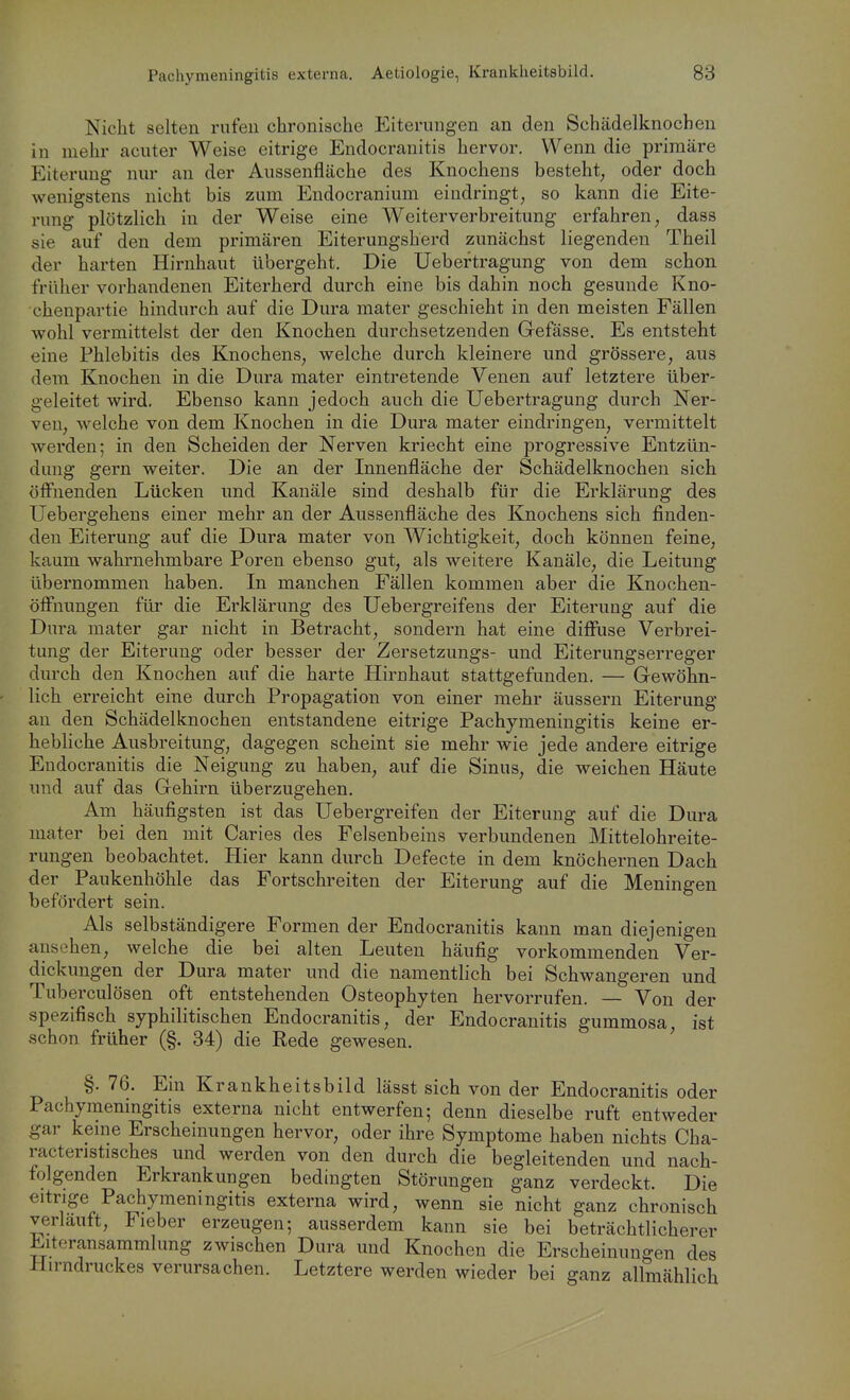 Nicht selten rufen chronische Eiterungen an den Schädelknochen in mehr acuter Weise eitrige Endocranitis hervor. Wenn die primäre Eiterung nm- an der Aussenfläche des Knochens besteht^ oder doch wenigstens nicht bis zum Endocranium eindringt, so kann die Eite- rung plötzlich in der Weise eine Weiterverbreitung erfahren, dass sie auf den dem primären Eiterungsherd zunächst liegenden Theil der harten Hirnhaut übergeht. Die Uebertragung von dem schon früher vorhandenen Eiterherd durch eine bis dahin noch gesunde Kno- chenpartie hindurch auf die Dura mater geschieht in den meisten Fällen wohl vermittelst der den Knochen durchsetzenden Gefässe. Es entsteht eine Phlebitis des Knochens, welche durch kleinere und grössere, aus dem Knochen in die Dura mater eintretende Venen auf letztere über- geleitet wird. Ebenso kann jedoch auch die Uebertragung durch Ner- ven, welche von dem Knochen in die Dura mater eindringen, vermittelt werden; in den Scheiden der Nerven kriecht eine progressive Entzün- dung gern weiter. Die an der Innenfläche der Schädelknochen sich öffnenden Lücken und Kanäle sind deshalb für die Erklärung des Uebergehens einer mehr an der Aussenfläche des Knochens sich finden- den Eiterung auf die Dura mater von Wichtigkeit, doch können feine, kaum wahrnehmbare Poren ebenso gut, als weitere Kanäle, die Leitung übernommen haben. In manchen Fällen kommen aber die Knochen- öffnuugen für die Erklärung des Uebergreifens der Eiterung auf die Dura mater gar nicht in Betracht, sondern hat eine diffuse Verbrei- tung der Eiterung oder besser der Zersetzungs- und Eiterungserreger durch den Knochen auf die harte Hirnhaut stattgefunden. — Gewöhn- lich erreicht eine durch Propagation von einer mehr äussern Eiterung an den Schädelknochen entstandene eitrige Pachymeningitis keine er- hebKche Ausbreitung, dagegen scheint sie mehr wie jede andere eitrige Endocranitis die Neigung zu haben, auf die Sinus, die weichen Häute und auf das Gehirn überzugehen. Am häufigsten ist das Uebergreifen der Eiterung auf die Dura mater bei den mit Caries des Felsenbeins verbundenen Mittelohreite- rungen beobachtet. Hier kann durch Defecte in dem knöchernen Dach der Paukenhöhle das Fortschreiten der Eiterung auf die Meningen befördert sein. Als selbständigere Formen der Endocranitis kann man diejenigen ansehen, welche die bei alten Leuten häufig vorkommenden Ver- dickungen der Dura mater und die namentlich bei Schwangeren und Tuberculösen oft entstehenden Osteophyten hervorrufen. — Von der spezifisch syphilitischen Endocranitis, der Endocranitis gummosa, ist schon früher (§. 84) die Rede gewesen. §. 76. Ein Krankheitsbild lässt sich von der Endocranitis oder Pachymeningitis externa nicht entwerfen; denn dieselbe ruft entweder gar kerne Erscheinungen hervor, oder ihre Symptome haben nichts Cha- racteristisches und werden von den durch die begleitenden und nach- folgenden Erkrankungen bedingten Störungen ganz verdeckt. Die eitrige Pachymeningitis externa wird, wenn sie nicht ganz chronisch verlauft, Fieber erzeugen; ausserdem kann sie bei beträchtlicherer Elteransammlung zwischen Dura und Knochen die Erscheinungen des Hirndruckes verursachen. Letztere werden wieder bei ganz allmählich