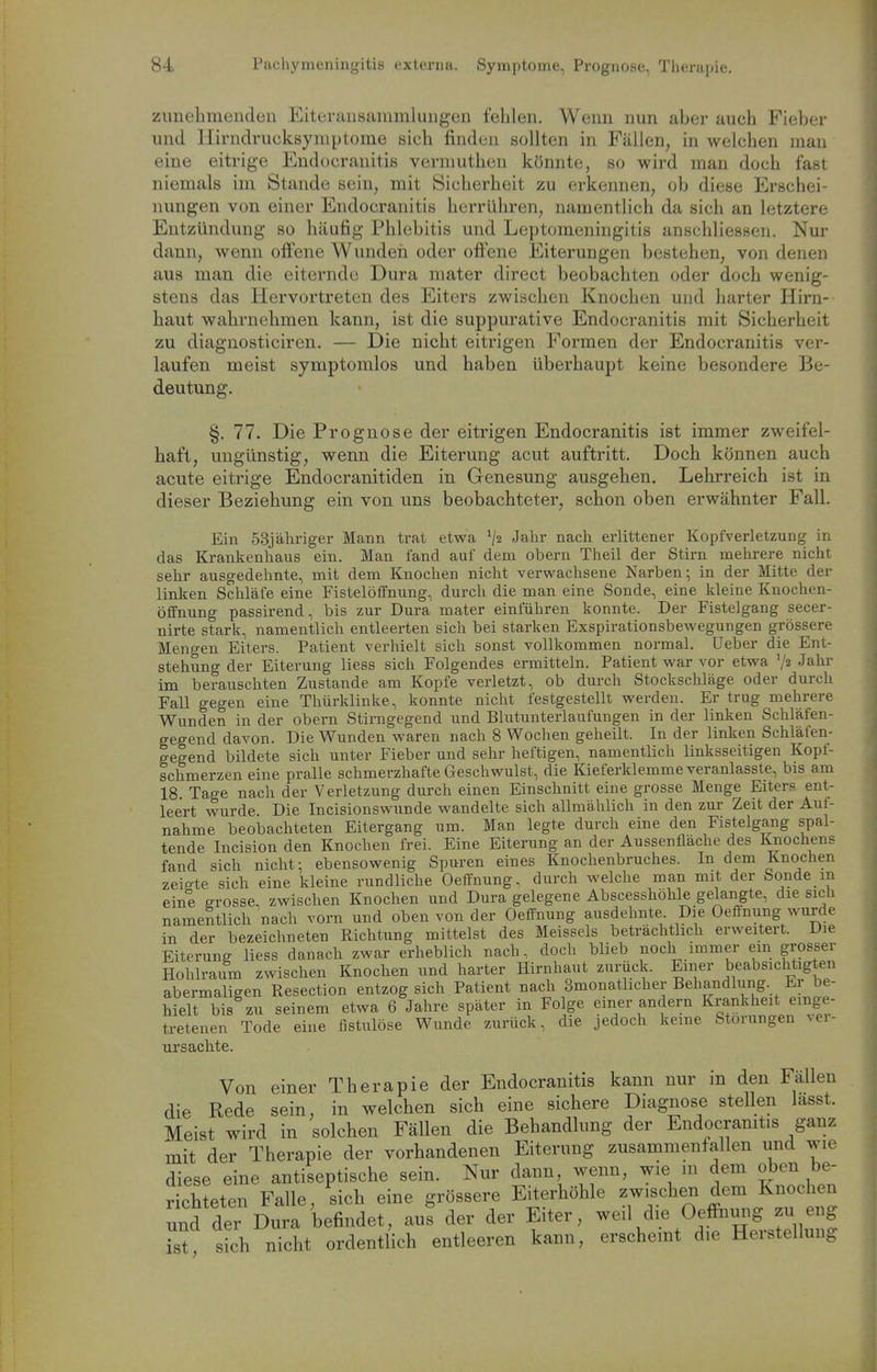 zunelimendcu Eiteraiisaiumlungen fehlen. Wenn mm aber auch Fieber und Ilirndrucksymptome sich finden sollten in Fällen, in welchen man eine eitrige Endocranitis vermuthen könnte, so wird man doch fast niemals im Stande sein, mit Sicherheit zu erkennen, ob diese Erschei- nungen von einer Endocranitis herrühren, namentlich da sich an letztere Entzündung so häufig Phlebitis und Leptomeningitis anschliessen. Nur dann, wenn offene Wunden oder offene Eiterungen bestehen, von denen aus man die eiternde Dura niater direct beobachten oder doch wenig- stens das Hervortreten des Eiters zwischen Knochen und harter Hirn- haut wahrnehmen kann, ist die suppurative Endocranitis mit Sicherheit zu diagnosticiren. — Die nicht eitrigen Formen der Endocranitis ver- laufen meist symptomlos und haben überhaupt keine besondere Be- deutung. §.77. Die Prognose der eitrigen Endocranitis ist immer zweifel- haft, ungünstig, wenn die Eiterung acut auftritt. Doch können auch acute eitrige Endocranitiden in Genesung ausgehen. Lehrreich ist in dieser Beziehung ein von uns beobachteter, schon oben erwähnter Fall. Ein 53j ähriger Mann trat etwa Jalir nach erlittener Kopfverletzung in das Kraukenhaus ein. Man fand auf dem obern Theil der Stirn mehrere nicht sehr ausgedehnte, mit dem Knochen nicht verwachsene Narben-, in der Mitte der linken Schläfe eine Fistelöffnung, durch die man eine Sonde, eine kleine Knochen- Öffnung passirend, bis zur Dura mater einführen konnte. Der Fistelgang secer- nirte stark, namentlich entleerten sich bei starken Exspirationsbewegungen grössere Mengen Eiters. Patient verhielt sich sonst vollkommen normal. Ueber die Ent- stehung der Eiterung Hess sich Folgendes ermitteln. Patient war vor etwa V2 Jahr im berauschten Zustande am Kopfe verletzt, ob durch Stockschläge oder durch Fall gegen eine Thürklinke, konnte nicht festgestellt werden. Er trug mehrere Wunden in der obern Stirngegend und Blutunterlaufungen in der linken Schläfen- gegend davon. Die Wunden waren nach 8 Wochen geheilt. In der linken Schläfen- gegend bildete sich unter Fieber und sehr heftigen, namentlich linksseitigen Kopf- schmerzen eine pralle schmerzhafte Geschwulst, die Kieferklemme veranlasste, bis am 18 Tage nach der Verletzung durch einen Einschnitt eine grosse Menge Eiters ent- leert wurde Die Incisionswunde wandelte sich allmählich in den zur Zeit der Auf- nahme beobachteten Eitergang um. Man legte durch eine den Fistelgang spal- tende Incision den Knochen frei. Eine Eiterung an der Aussenflache des Knochens fand sich nicht: ebensowenig Spuren eines Knochenbruches. In dem Knochen zeigte sich eine kleine rundliche Oeflfnung, durch welche man mit der Sonde in eine grosse, zwischen Knochen und Dura gelegene Abscesshöhle gelangte, die sich namentlich nach vorn und oben von der Oeffnung ausdehnte Die Oeftnung wurde in der bezeichneten Richtung mittelst des Meisseis beträchtlich erweitert. Die Eiterung Hess danach zwar erhebHch nach, doch Wieb noch immer ein grosser Hohlraum zwischen Knochen und harter Hirnhaut zurück. Einer beabsichtig en abermaHgen Resection entzog sich Patient nach Smonathcher Behandlung. Er be- hielt bis zu seinem etwa 6 Jahre später in Fo ge einer andern Krankheit einge- tretenen Tode eine fistulöse Wunde 7Airück, die jedoch keine Störungen vei- ursachte. Von einer Therapie der Endocranitis kann nur in den Fällen die Rede sein, in welchen sich eine sichere Diagnose stellen lasst. Meist wird in solchen Fällen die Behandlung der Endocranitis ganz mit der Therapie der vorhandenen Eiterung zusammenfallen und wie diese eine antiseptische sein. Nur dann wenn, wie m dem oben be- richteten Falle, sich eine grössere Eiterhöhle zwischen dem Knochen und der Dura befindet, au? der der Eiter, weil die Oeffmmg zu eng Z, sich nicht ordentlich entleeren kann, erschemt die Herstellung