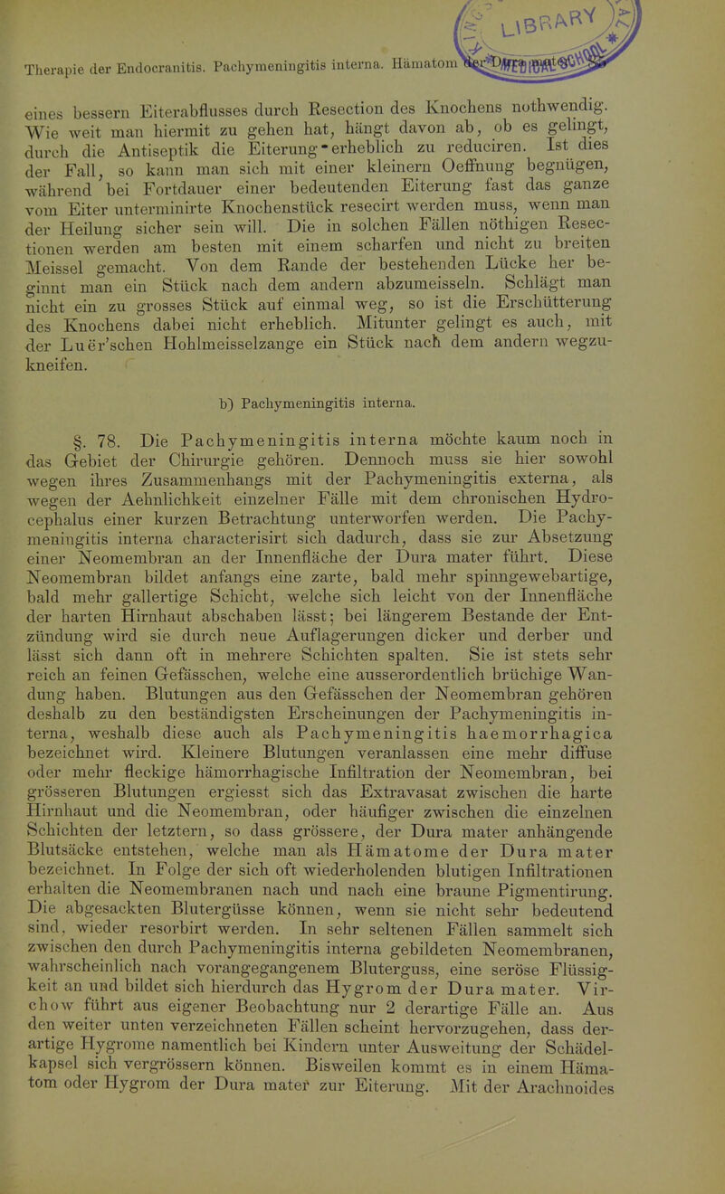 Therapie der Endocranitis. Pachymeningitis interna. Häma eines bessern Eiterabflusses durch Resection des Knochens nothwendig. Wie weit man hiermit zu gehen hat, hängt davon ab, ob es gelingt, durch die Antiseptik die Eiterung - erheblich zu reduciren. Ist dies der Fall, so kann man sich mit einer kleinern Oeffnung begnügen, während bei Fortdauer einer bedeutenden Eiterung fast das ganze vom Eiter unterminirte Knochenstück resecirt werden muss, wenn man der Heilung sicher sein will. Die in solchen Fällen nöthigen Resec- tionen werden am besten mit einem scharfen und nicht zu breiten Meissel gemacht. Von dem Rande der bestehenden Lücke her be- ginnt man ein Stück nach dem andern abzumeisseln. Schlägt man nicht ein zu grosses Stück auf einmal weg, so ist die Erschütterung des Knochens dabei nicht erheblich. Mitunter gelingt es auch, mit der Luer'schen Hohlmeisselzange ein Stück nach dem andern wegzu- kneifen. b) Pachymeningitis interna. §. 78. Die Pachymeningitis interna möchte kaum noch in das Gebiet der Chirurgie gehören. Dennoch muss sie hier sowohl wegen ihres Zusammenhangs mit der Pachymeningitis externa, als wegen der Aehnlichkeit einzelner Fälle mit dem chronischen Hydro- cephalus einer kurzen Betrachtung unterworfen werden. Die Pachy- meningitis interna characterisirt sich dadurch, dass sie zur Absetzung einer Neomembran an der Innenfläche der Dura mater führt. Diese Neomembran bildet anfangs eine zarte, bald mehr spinngewebartige, bald mehr gallertige Schicht, welche sich leicht von der Innenfläche der harten Hirnhaut abschaben lässt; bei längerem Bestände der Ent- zündung wird sie durch neue Auflagerungen dicker und derber und lässt sich dann oft in mehrere Schichten spalten. Sie ist stets sehr reich an feinen Gefässchen, welche eine ausserordentlich brüchige Wan- dung haben. Blutungen aus den Gefässchen der Neomembran gehören deshalb zu den beständigsten Erscheinungen der Pachymeningitis in- terna, weshalb diese auch als Pachymeningitis haemorrhagica bezeichnet wird. Kleinere Blutungen veranlassen eine mehr diffuse oder mehr fleckige hämorrhagische Infiltration der Neomembran, bei grösseren Blutungen ergiesst sich das Extravasat zwischen die harte Hirnhaut und die Neomembran, oder häufiger zwischen die einzelnen Schichten der letztern, so dass grössere, der Dura mater anhängende Blutsäcke entstehen, welche man als Hämatome der Dura mater bezeichnet. In Folge der sich oft wiederholenden blutigen Infiltrationen erhalten die Neomembranen nach und nach eine braune Pigmentirung. Die abgesackten Blutergüsse können, wenn sie nicht sehr bedeutend sind, wieder resorbirt werden. In sehr seltenen Fällen sammelt sich zwischen den durch Pachymeningitis interna gebildeten Neomembranen, wahrscheinlich nach vorangegangenem Bluterguss, eine seröse Flüssig- keit an und bildet sich hierdurch das Hygromder Dura mater. Vir- chow führt aus eigener Beobachtung nur 2 derartige Fälle an. Aus den weiter unten verzeichneten Fällen scheint hervorzugehen, dass der- artige Hygrome namentlich bei Kindern unter Ausweitung der Schädel- kapsol sich vergrössern können. Bisweilen kommt es in einem Häma- tom oder Hygrom der Dura matef zur Eiterung. Mit der Araclmoides