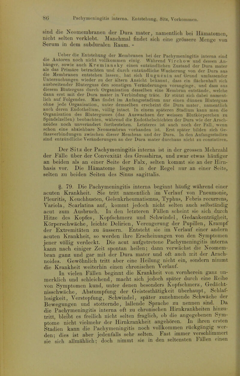 8t5 Pachymcningitis interna. Entstellung, Sitz, Vorkommen. smd die Neomembr.anen der Dura mater, namentlich bei Hämatomen, nicht selten verklebt. Manchmal findet sich eine ^,'rös8ere Menge von Serum in dem subduralen Raum. - Ueber die Entstehung der Membranen bei der Pacliymeningitis interna sind die Autoren noch nicht vollkommen einig. Während ViVchow und dessen An- hänger, sowie auch Kremiansky einen entzündlichen Zustand der Dura mater als das Primäre betrachten und durch entzündliche Wucherung von der Dura aus die Membranen entstehen lassen , hat sich Iiu gu (ini n auf Grund umfassender Untersuchungen wieder zu der altern Ansicht bekannt, dass ein llächenhaft sich ausbreitender Bluterguss den sonstigen Veränderungen voranginge, und dass aus diesem Bluterguss durch Organisation desselben eine Membran entstände, welche dann erst mit der Dura mater in Verbindung träte. Er stützt sich dabei nament- lich auf Folgendes. Man findet im Anfangsstadium nur einen dünnen Bluterguss ohne jede Organisation, unter demselben erscheint die Dura mater, namentlich auch deren Endothelium, völlig intact. In einem späteren Stadium kann man die Organisation des Blutergusses (das Auswachsen der weissen Blutkörperciien zu Spindelzellen) beobachten, während die Endothelschichten der Dura wie der Arach- noides noch unverändert fortbestehen. Letzteres ist auch noch der Fall, wenn schon eine abziehbare Neomembran vorhanden ist. Erst später bilden sich Ge- fässverbindungen zwischen dieser Membran und der Dura. In den Anfangsstadien sind entzündliche Veränderungen an der Dura mater durchaus nicht zu constatiren. Der Sitz der Pachymeningitis interna ist in der grossen Mehrzahl der Fälle über der Convexität des Grosshirns, und zwar etwas häufiger an beiden als an einer Seite der Falx, selten kommt sie an der Hirn- basis vor. Die Hämatome liegen in der Regel nur an einer Seite, selten zu beiden Seiten des Sinus sagittalis. §. 79. Die Pachymeningitis interna beginnt häufig während einer acuten Krankheit. Sie tritt namentlich im Verlauf von Pneumonie, Pleuritis, Keuchhusten, Gelenkrheumatismus, Typhus, Febris recurrens, Variola, Scarlatina auf, kommt jedoch nicht selten auch selbständig acut zum Ausbruch. In den letzteren Fällen scheint sie sich durch Hitze des Kopfes, Kopfschmerz und Schwindel, Gedankenträgheit, Körperschwäche, leichte Delirien, Verengerung der Pupillen, Krampf der Extremitäten zu äussern. Entsteht sie im Verlauf einer andern acuten Krankheit, so werden ihre Erscheinungen von den Symptomen jener völlig verdeckt. Die acut aufgetretene Pachymeningitis interna kann nach einiger Zeit spontan heilen; dann verwächst die Neomem- bran ganz und gar mit der Dura mater und oft auch mit der Arach- noides. Gewöhnlich tritt aber eine Heilung nicht ein, sondern nimmt die Krankheit weiterhin einen chronischen Verlauf. In vielen Fällen beginnt die Krankheit von vornherein ganz un- merklich und schleichend, macht sich jedoch später durch eine Reihe von Symptomen kund, unter denen besonders Kopfschmerz, Gedächt- nisschwäche, Abstumpfung der Geistesthätigkeit überhaupt, Schlaf- losigkeit, Verstopfung, Schwindel, später zunehmende Schwäche der Bewegungen und stotternde, lallende Sprache zu nennen sind. Da die Pachymeningitis interna oft zu chronischen Hirnkrankheiten hinzu- tritt, bleibt es freilich nicht selten fraglich, ob die angegebenen Sym- ptome nicht vielmehr der Hirnkrankheit angehören. In ihren ersten Stadien kann die Pachymeningitis noch vollkommen rückgängig wer- den; dies ist aber jedenfalls sehr selten. Fast immer verschhmmert sie sich allmählich; doch nimmt sie in den seltensten Fällen emen