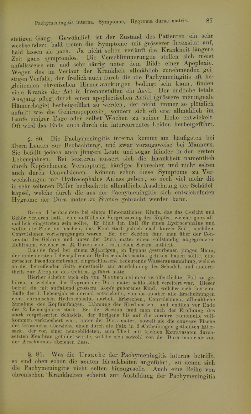 stetigen Gang. Gewöhnlich ist der Zustand des Patienten ein sehr wechselnder; bald treten die Symptome mit grösserer Intensität auf, bald lassen sie nach. Ja nicht selten verläuft die Krankheit längere Zeit ganz symptomlos. Die Verschlimmerungen stellen sich meist anfallsweise ein und sehr häufig unter dem Bilde einer Apoplexie. Weo-en des im Verlauf der Krankheit allmählioh zunehmenden gei- stigen Verfalls, der freilich auch durch die die Pachymeningitis oft be- o-leitenden chronischen Hirnerkrankungen bedingt sein kann, finden viele Kranke der Art in Irrenanstalten ein Asyl. Der endliche letale Ausgang pflegt durch einen apoplectischen Anfall (grössere meningeale Hämorrhagie) herbeigeführt zu werden, der nicht immer so plötzlich auftritt wie die Gehirnapoplexie, sondern sich oft erst allmählich im Laufe einiger Tage oder selbst Wochen zu seiner Höhe entwickelt. Oft wird das Ende auch durch ein intercurrentes Leiden herbeigeführt. §. 80. Die Pachymeningitis interna kommt am häufigsten bei altern Leuten zur Beobachtung, und zwar vorzugsweise bei Männern. Sie befällt jedoch auch jüngere Leute und sogar Kinder in den ersten Lebensjahren. Bei letzteren äussert sich die Krankheit namentlich durch Kopfschmerz, Verstopfung, häufiges Erbrechen und nicht selten auch durch Convulsionen. Können schon diese Symptome zu Ver- wechslungen mit Hydrocephalus Anlass geben, so noch viel mehr die in sehr seltenen Fällen beobachtete allmähliche Ausdehnung der Schädel- kapsel, welche durch die aus der Pachymeningitis sich entwickelnden Hygrome der Dura mater zu Stande gebracht werden kann. Berard beobachtete bei einem ISmonatlichen Kinde, das das Gesicht und Gehör verloren hatte, eine auffallende Vergrösserung des Kopfes, welche ganz all- mählich eingetreten sein sollte. Er hielt den Fall für einen Hj'drocephalus und wollte die Function machen; das Kind starb jedoch nach kui'zer Zeit, nachdem Convulsionen vorhergegangen waren. Bei der Section fand man über der Con- vexität des Gehirns und unter der Dura mater einen vollständig abgegrenzten Hohlraum, welcher ca. 24 Unzen eines röthlichen Serum enthielt. Hasse fand bei einem 20jährigen, an Typhus gestorbenen jungen Mann, der in den ersten Lebensjahren an Hydrocephalus acutus gelitten haben sollte, eine zwischen Pseudomembranen eingeschlossene bedeutende Wasseransammlung, welche an der betreffenden Seite einestheils zur Ausdehnung des Schädels und andern- tlieils zur Atrophie des Gehirns geführt hatte. Hierher scheint auch ein von Metten heim er veröffentlichter Fall zu ge- hören, in welchem das Hygrom der Dura mater schliesslich vereitert war. Dieser betraf ein mit auffallend grossem Kopfe geborenes Kind, welches sich bis zum Ende des 1. Lebensjahres normal entwickelte, von da ab aber alle Erscheinungen eines chronischen Hydrocephalus darbot, Erbrechen, Convulsionen, allmähliche Zunalime des Kopfumfanges, Lähmung der Gliedmassen, und endlich vor Ende des 2. Lebensjahres starb. Bei der Section fand man nach der Eröffnung des stark vergrösserten Schädels, der übrigens bis auf die vordere Fontanelle voll- kommen verknöchert war, unter der Dura mater, soweit sie die convexe Fläche des Grosshirns überzieht, einen durch die Falx in 2 Abtheilungen getheilten Eiter- sack, der von einer neugebildeten, zum Theil mit kleinen Extravasaten durch- setzten Membran gebildet wurde, welclie sich sowohl von der Dura mater als von der Arachnoides abziehen liess. §. 8L Was die Ursache der Pachymeningitis interna betrifi^t, so sind oben schon die acuten Krankheiten angeführt, zu denen sich die Pachymeningitis nicht selten hinzugesellt. Auch eine Reihe von chronischen Krankheiten scheint zur Ausbildung der Pachymeningitis