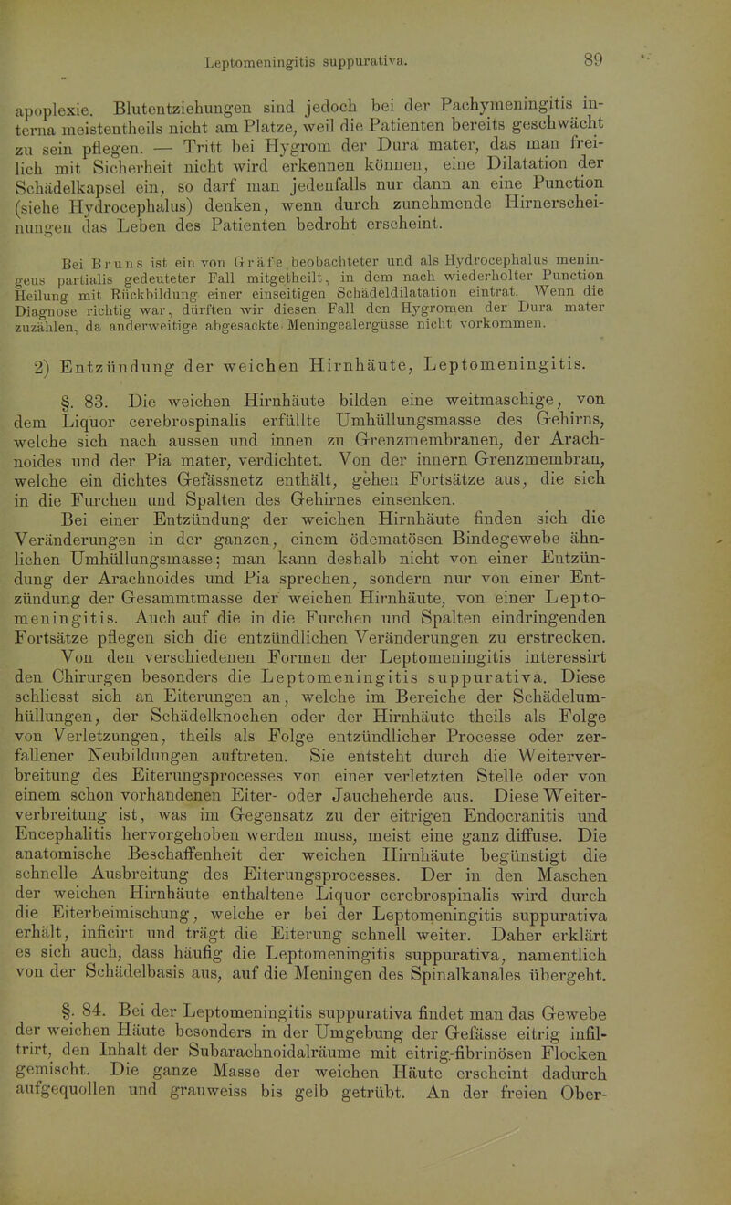 Leptomeningitis suppurativa. apt)plexie. Blutentziehimgen sind jedoch bei der Pachymeningitis in- terna meistentheils nicht am Platze, weil die Patienten bereits geschwächt zu sein pflegen. — Tritt bei Hygrom der Dura mater, das man frei- lich mit Sicherheit nicht wird erkennen können, eme Dilatation der Schädelkapsel ein, so darf man jedenfalls nur dann an eine Punction (siehe Hydrocephalus) denken, wenn durch zunehmende Hirnerschei- nungen das Leben des Patienten bedroht erscheint. Bei Bruns ist ein von Gräfe beobachteter und als Hydrocephalus menin- geiis partialis gedeuteter Fall mitgetheilt, in dem nach wiederholter Punction Heilung mit Rückbildung einer einseitigen Scliädeldilatation eintrat. Wenn die Diagnose richtig war, dürften wir diesen Fall den Hygromen der Dura mater zuzählen, da anderweitige abgesackte Meningealergüsse nicht vorkommen. 2) Entzündung der weichen Hirnhäute, Leptomeningitis. §. 83. Die weichen Hirnhäute bilden eine weitmaschige, von dem Liquor cerebrospinalis erfüllte Umhüllungsmasse des Grehirns, welche sich nach aussen und innen zu Grenzmembranen, der Arach- noides und der Pia mater, verdichtet. Von der innern Grenzmembran, welche ein dichtes Gefässnetz enthält, gehen Fortsätze aus, die sich in die Furchen und Spalten des Gehirnes einsenken. Bei einer Entzündung der weichen Hirnhäute finden sich die Veränderungen in der ganzen, einem ödematösen Bindegewebe ähn- lichen Umhüllungsmasse; man kann deshalb nicht von einer Entzün- dung der Arachnoides und Pia sprechen, sondern nur von einer Ent- zündung der Gesammtmasse der' weichen Hirnhäute, von einer Lepto- meningitis. Auch auf die in die Furchen und Spalten eindringenden Fortsätze pflegen sich die entzündlichen Veränderungen zu erstrecken. Von den verschiedenen Formen der Leptomeningitis interessirt den Chirurgen besonders die Leptomeningitis suppurativa. Diese schliesst sich an Eiterungen an, welche im Bereiche der Schädelum- hüllungen, der Schädelknochen oder der Hirnhäute theils als Folge von Verletzungen, theils als Folge entzündlicher Processe oder zer- fallener Neubildungen auftreten. Sie entsteht durch die Weiterver- breitung des Eiterungsprocesses von einer verletzten Stelle oder von einem schon vorhandenen Eiter- oder Jaucheherde aus. Diese Weiter- verbreitung ist, was im Gegensatz zu der eitrigen Endocranitis und Encephalitis hervorgehoben werden muss, meist eine ganz diffuse. Die anatomische Beschaffenheit der weichen Hirnhäute begünstigt die schnelle Ausbreitung des Eiterungsprocesses. Der in den Maschen der weichen Hirnhäute enthaltene Liquor cerebrospinalis wird durch die Eiterbeimischung, welche er bei der Leptonieningitis suppurativa erhält, inficirt und trägt die Eiterung schnell weiter. Daher erklärt es sich auch, dass häufig die Leptomeningitis suppurativa, namentlich von der Schädelbasis aus, auf die Meningen des Spinalkanales übergeht. §. 84. Bei der Leptomeningitis suppurativa findet man das Gewebe der weichen Häute besonders in der Umgebung der Gefässe eitrig infil- trirt, den Inhalt der Subarachnoidalräume mit eitrig.-fibrinösen Flocken gemischt. Die ganze Masse der weichen Häute erscheint dadurch aufgequollen und grauweiss bis gelb getrübt. An der freien Ober-