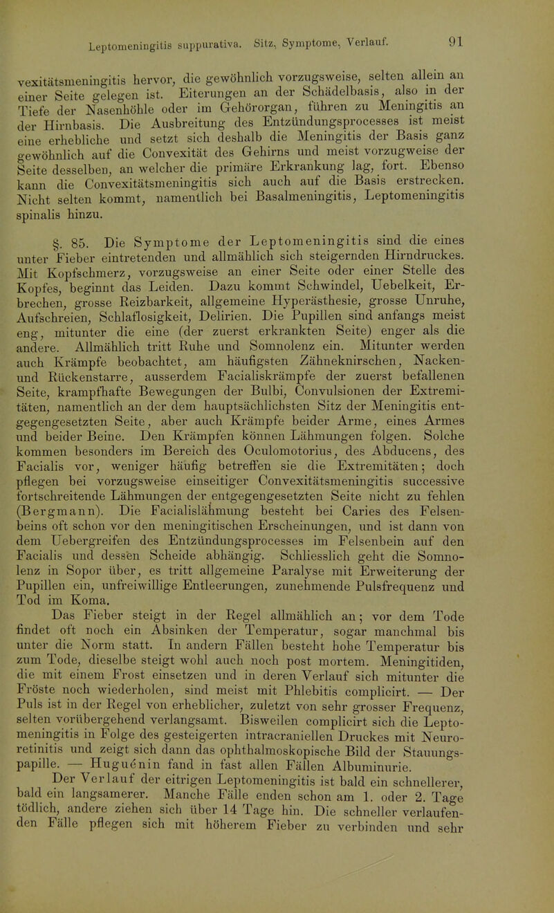 Leptomeningitis suppurativa. Sitz, Symptome, Verlauf. vexitätsmeningitis hervor, die gewöhnlich vorzugsweise, selten allein an einer Seite gelegen ist. Eiterungen an der Schädelbasis, also in der Tiefe der Nasenhöhle oder im Gehörorgan, führen zu Meningitis an der Hirnbasis. Die Ausbreitung des Entzündungsprocesses ist meist eine erhebliche und setzt sich deshalb die Meningitis der Basis ganz gewöhnlich auf die Convexität des Gehirns und meist vorzugweise der Seite desselben, an welcher die primäre Erkrankung lag, fort. Ebenso kann die Convexitätsmeningitis sich auch auf die Basis erstrecken. Nicht selten kommt, namentlich bei Basalmeningitis, Leptomeningitis spinalis hinzu. §. 85. Die Symptome der Leptomeningitis sind die eines unter Fieber eintretenden und allmählich sich steigernden Hirndruckes. Mit Kopfschmerz, vorzugsweise an einer Seite oder einer Stelle des Kopfes, beginnt das Leiden. Dazu kommt Schwindel, Uebelkeit, Er- brechen, grosse Reizbarkeit, allgemeine Hyperästhesie, grosse Unruhe, Aufschreien, Schlaflosigkeit, Delirien. Die Pupillen sind anfangs meist eng, mitunter die eine (der zuerst erkrankten Seite) enger als die andere. Allmählich tritt Ruhe und Somnolenz ein. Mitunter werden auch Krämpfe beobachtet, am häufigsten Zähneknirschen, Nacken- und Rückenstarre, ausserdem Facialiskrämpfe der zuerst befallenen Seite, krampfhafte Bewegungen der Bulbi, Convulsionen der Extremi- täten, namentlich an der dem hauptsächlichsten Sitz der Meningitis ent- gegengesetzten Seite, aber auch Krämpfe beider Arme, eines Armes und beider Beine. Den Krämpfen können Lähmungen folgen. Solche kommen besonders im Bereich des Oculomotorius, des Abducens, des Facialis vor, weniger häufig betreffen sie die Extremitäten; doch pflegen bei vorzugsweise einseitiger Convexitätsmeningitis successive fortschreitende Lähmungen der entgegengesetzten Seite nicht zu fehlen (Bergmann). Die Facialislähmung besteht bei Caries des Felsen- beins oft schon vor den meningitischen Erscheinungen, und ist dann von dem Uebergreifen des Entzündungsprocesses im Felsenbein auf den Facialis und dessen Scheide abhängig. Schliesslich geht die Somno- lenz in Sopor über, es tritt allgemeine Paralyse mit Erweiterung der Pupillen ein, unfreiwillige Entleerungen, zunehmende Pulsfrequenz und Tod im Koma. Das Fieber steigt in der Regel allmählich an; vor dem Tode findet oft noch ein Absinken der Temperatur, sogar manchmal bis unter die Norm statt. Li andern Fällen besteht hohe Temperatur bis zum Tode, dieselbe steigt wohl auch noch post mortem. Meningitiden, die mit einem Frost einsetzen und in deren Verlauf sich mitunter die Fröste noch wiederholen, sind meist mit Phlebitis complicirt. — Der Puls ist in der Regel von erheblicher, zuletzt von sehr grosser Frequenz, selten vorübergehend verlangsamt. Bisweilen complicirt sich die Lepto- meningitis in Folge des gesteigerten intracraniellen Druckes mit Neuro- retinitis und zeigt sich dann das ophthalmoskopische Bild der Stauungs- papille. — Huguenin fand in fast allen Fällen Albuminurie. Der Verlauf der eitrigen Leptomeningitis ist bald ein schnellerer, bald ein langsamerer. Manche Fälle enden schon am 1. oder 2. Tage tödlich, andere ziehen sich über 14 Tage hin. Die schneller verlaufen- den Fälle pflegen sich mit höherem Fieber zu verbinden und sehr