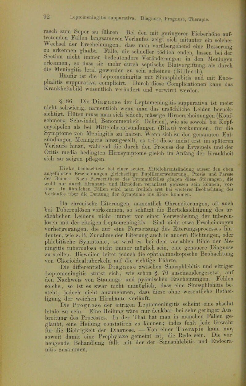 eptüuieningitis suppurativa. Diagnose, Prognose, Therapie. rasch zum Sopor zu führen. Bei den mit geringerer Fieberhöhe auf- tretenden allen langsameren Verlaufes zeigt sich mitunter ein solcher Wechsel der Lrschemungen, dass man vorübergehend eine Besserung zu erkennen glaubt. Fälle, die schneller tödlich enden, lassen bei der bection nicht immer bedeutendere Veränderungen in den Meningen erkennen, so dass sie mehr durch septische Blutvergiftung als durch die Meningitis letal geworden zu sein scheinen (Billroth). Häufig ist die Leptomeningitis mit Sinusphlebitis und mit Ence- phalitis suppurativa complicirt. Durch diese Coraplicationen kann das Krankheitsbild wesentlich verändert und verwirrt werden. §. 86. Die Diagnose der Leptomeningitis suppurativa ist meist nicht schwierig, namentlich wenn man das ursächliche Leiden berück- sichtigt. Hüten muss man sich jedoch, mässige Hirnerscheinungen (Kopf- schmerz, Schwindel, Benommenheit, Delirien), wie sie sowohl bei Kopf- erysipelen als bei Mittelohrentzündungen (Blau) vorkommen, für die Symptome von Meningitis zu halten. Wenn sich zu den genannten Ent- zündungen Meningitis hinzugesellt, so tritt diese meist erst im späteren Verlaufe hinzu, während die durch den Process des Erysipels und der Otitis media bedingten Hirnsymptome gleich im Anfang der Krankheit sich zu zeigen pflegen. Hiclts beobachtete bei einer acuten Mittelohrentzündung ausser den oben angeführten Erscheinungen gleichseitige Pupillenerweiterung, Ptosis und Parese des Beines. Nach Paracenthese des Trommelfelles gingen diese Störungen, die wohl nur durch Hirnhaut- und Hirnödem veranlasst gewesen sein können, vor- über. In ähnlichen Fällen wird man freilich erst bei weiterer Beobachtung des Verlaufes über die Deutung der Symptome ins Klere kommen. Da chronische Eiterungen, namentlich Ohreneiterungen, oft auch bei Tuberculosen vorkommen, so schützt die Berücksichtigung des ur- sächlichen Leidens nicht immer vor einer Verwechslung der tubercu- lösen mit der eitrigen Leptomeningitis. Sind nicht etwa Erscheinungen vorhergegangen, die auf eine Fortsetzung des Eiterungsprocesses hin- deuten, wie z. B. Zunahme der Eiterung auch in andern Richtungen, oder phlebitische Symptome, so wird es bei dem variablen Bilde der Me- ningitis tuberculosa nicht immer möglich sein, eine genauere Diagnose zu stellen. Bisweilen leitet jedoch die ophthalmoskopische Beobachtung von Chorioidealtuberkeln auf die richtige Fährte. Die difFerentielle Diagnose zwischen Sinusphlebitis und eitriger Leptomeningitis stützt sich, wie schon §. 70 auseinandergesetzt, auf den Nachweis von Stauungs- und pyämischen Erscheinungen. Fehlen solche, so ist es zwar nicht unmöglich, dass eine Sinusphlebitis be- steht, jedoch nicht anzunehmen, dass diese ohne wesentKche Bethei- ligung der weichen Hirnhäute verläuft. Die Prognose der eitrigen Leptomeningitis scheint eine absolut letale zu sein. Eine Heilung wäre nur denkbar bei sehr geringer Aus- breitung des Processes. In der That hat man in manchen Fällen ge- glaubt, eine Heilung constatiren zu können; indes fehlt jede Gewähr für die Richtigkeit der Diagnose. —Von einer Therapie kann nur, soweit damit eine Prophylaxe gemeint ist, die Rede sein. Die vor- beugende Behandlung fällt mit der der Sinusphlebitis und Endocra- nitis zusammen.