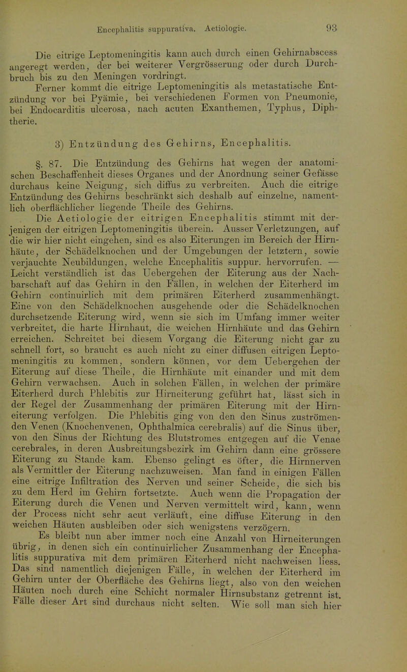 Die eitrige Leptomeningitis kann auch durch einen Gehirnabscess uugeregt werden, der bei weiterer Vergrösseruug oder durch Durch- bruch bis zu den Meningen vordringt. Ferner kommt die eitrige Leptomeningitis als metastatiäche Ent- zündung vor bei Pyämie, bei verschiedenen Formen von Pneumonie, bei Endocarditis ulcerosa, nach acuten Exanthemen, Typhus, Diph- therie. 3) Entzündung des Gehirns, Encephalitis. §. 87. Die Entzündung des Gehirns hat wegen der anatomi- schen Beschaffenheit dieses Organes und der Anordnung seiner Gefässe durchaus keine Neigung, sich diflFus zu verbreiten. Auch die eitrige Entzündung des Gehirns beschränkt sich deshalb auf einzelne, nament- lich oberflächlicher liegende Theile des Gehirns. Die Aetiologie der eitrigen Encephalitis stimmt mit der- jenigen der eitrigen Leptomeningitis überein. Ausser Verletzungen, auf die wir hier nicht eingehen, sind es also Eiterungen im Bereich der Hirn- häute, der Schädelknochen und der Umgebungen der letztern, sowie verjauchte Neubildungen, welche Encephalitis suppur. hervorrufen. — Leicht verständlich ist das üebergehen der Eiterung aus der Nach- barschaft auf das Gehirn in den Fällen, in welchen der Eiterherd im Gehirn continuirlich mit dem primären Eiterherd zusammenhängt. Eine von den Schädelknochen ausgehende oder die Schädelknochen durchsetzende Eiterung wird, wenn sie sich im Umfang immer weiter verbreitet, die harte Hirnhaut, die weichen Hirnhäute und das Gehirn erreichen. Schreitet bei diesem Vorgang die Eiterung nicht gar zu schnell fort, so braucht es auch nicht zu einer diffusen eitrigen Lepto- meningitis zu kommen, sondern können, vor dem Üebergehen der Eiterung auf diese Theile, die Hirnhäute mit einander und mit dem Gehirn verwachsen. Auch in solchen Fällen, in welchen der primäre Eiterherd durch Phlebitis zur Hirneiterung geführt hat, lässt sich in der Regel der Zusammenhang der primären Eiterung mit der Hirn- eiterung verfolgen. Die Phlebitis ging von den den Sinus zuströmen- den Venen (Knochenvenen, Ophthalmica cerebralis) auf die Sinus über, von den Sinus der Eichtung des Blutstromes entgegen auf die Venae cerebrales, in deren Ausbreitungsbezirk im Gehirn dann eine grössere Eiterung zu Stande kam. Ebenso gelingt es öfter, die Hirnnerven als Vermittler der Eiterung nachzuweisen. Man fand in einigen Fällen eine eitrige Infiltration des Nerven und seiner Scheide, die sich bis zu dem Herd im Gehirn fortsetzte. Auch wenn die Propagation der Eiterung durch die Venen und Nerven vermittelt wird, kann, wenn der Process nicht sehr acut verläuft, eine diffuse Eiterung in den weichen Häuten ausbleiben oder sich wenigstens verzögern Es bleibt nun aber immer noch eine Anzahl von Hirneiterungen übrig, in denen sich ein continuirlicher Zusammenhang der Encepha- litis suppurativa mit dem primären Eiterherd nicht nachweisen liess Das sind namentlich diejenigen Fälle, in welchen der Eiterherd im Gehirn unter der Oberfläche des Gehirns liegt, also von den weichen Hauten noch durch eine Schicht normaler Hirnsubstanz getrennt ist Falle dieser Art sind durchaus nicht selten. Wie soll man sich hier