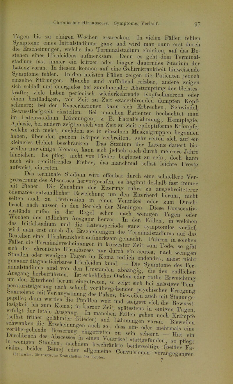 Chronischer Hirnabscess. Symptome, Verlauf, Tagen bis zu einigen Wochen erstrecken. In vielen Fällen fehlen Symptome eines Initialstadinms ganz und wird man dann erst durch die Erscheinungen, welche das Terminalstadium einleiten, auf das Be- stehen eines Hirnleidens aufmerksam. Denn es geht dem Terminal- stadium fast immer ein kürzer oder länger dauerndes Stadium der Latenz voran. In diesem können auf eine Gehirnkrankheit hinweisende Symptome fehlen. In den meisten Fällen zeigen die Patienten jedoch emzelne Störungen. Manche sind auffallend reizbar, andere zeigen sich schlaff und energielos bei zunehmender Abstumpfung der Geistes- kräfte; viele haben periodisch wiederkehrende Kopfschmerzen oder emen beständigen, von Zeit zu Zeit exacerbirenden dumpfen Kopf- schmerz; bei den Exacerbationen kann sich Erbrechen, Schwindel Bewusstlosigkeit einstellen. Bei manchen Patienten beobachtet man im Latenzstadmm Lähmungen, z. B. Facialislähmung, Hemiplegie Aphasie, bei andern zeigten sich von Zeit zu Zeit epileptiforme Krämpfe welche sich meist, nachdem sie in einzelnen Muskelgruppen begonnen haben, über den ganzen Körper verbreiten, sehr selten sich auf ein kleineres Gebiet beschränken. Das Stadium der Latenz dauert bis- weilen nur einige Monate, kann sich jedoch auch durch mehrere Jahre hmziehen. Es pflegt nicht von Fieber begleitet zu sein, doch kann auch em remittirendes Fieber, das manchmal selbst leichte Fröste aufweist, eintreten. Das terminale Stadium wird offenbar durch eine schnellere Ver- grosserung des Abscesses hervorgerufen, es beginnt deshalb fast immer mit Fieber. Die Zunahme der Eiterung führt zu ausgebreiteterer odematos-entzündlicher Erweichung um den Eiterherd herum, nicht selten auch zu Perforation in einen Ventrikel oder zum Durch- IZLr jr'^ m den Bereich der Meningen. Diese Consecutiv- zustande rnfen m der Eegel schon nach wenigen Tagen oder Wochen den tödhchen Ausgang hervor. In den Flllen, if welchen das Imtialstadium und die Latenzperiode ganz symptomlos verlief wird man erst durch die Erscheinungen des TerminLstadiums auf das Bestehen einer Hirnkrankheit aufmerksam gemacht. Führen in solchen Fallen die Termmalerscheinungen in kürzester Zeit zum Tode so gib^ Sttd ' f ^^^^^^^^ Hirnabscess nur durch ein acutes, nach'weni|en Stunden oder wemgen Tagen im Koma tödlich endendes meilt nfcht genauer diagnosticnWs Hirnleiden kund. - Die Symp omTdes Ter mmalstadiums sind von den Umständen abhängig, dfe^den endlichen itm fen^Eit^ h'?f ^^'^'^^^^^^ Oedem^dt rothrLwhung cSSiF-r ? ^^^^^^^^^^^ schwanken d,e ErthZJif K''''^ Latmnngen voran. Bisweilen vorübergehende BestZr S^^^^^^^ °t f^*';?'^ H„;..., oT, Jrlll f ^^'^'O™ vorangegangen