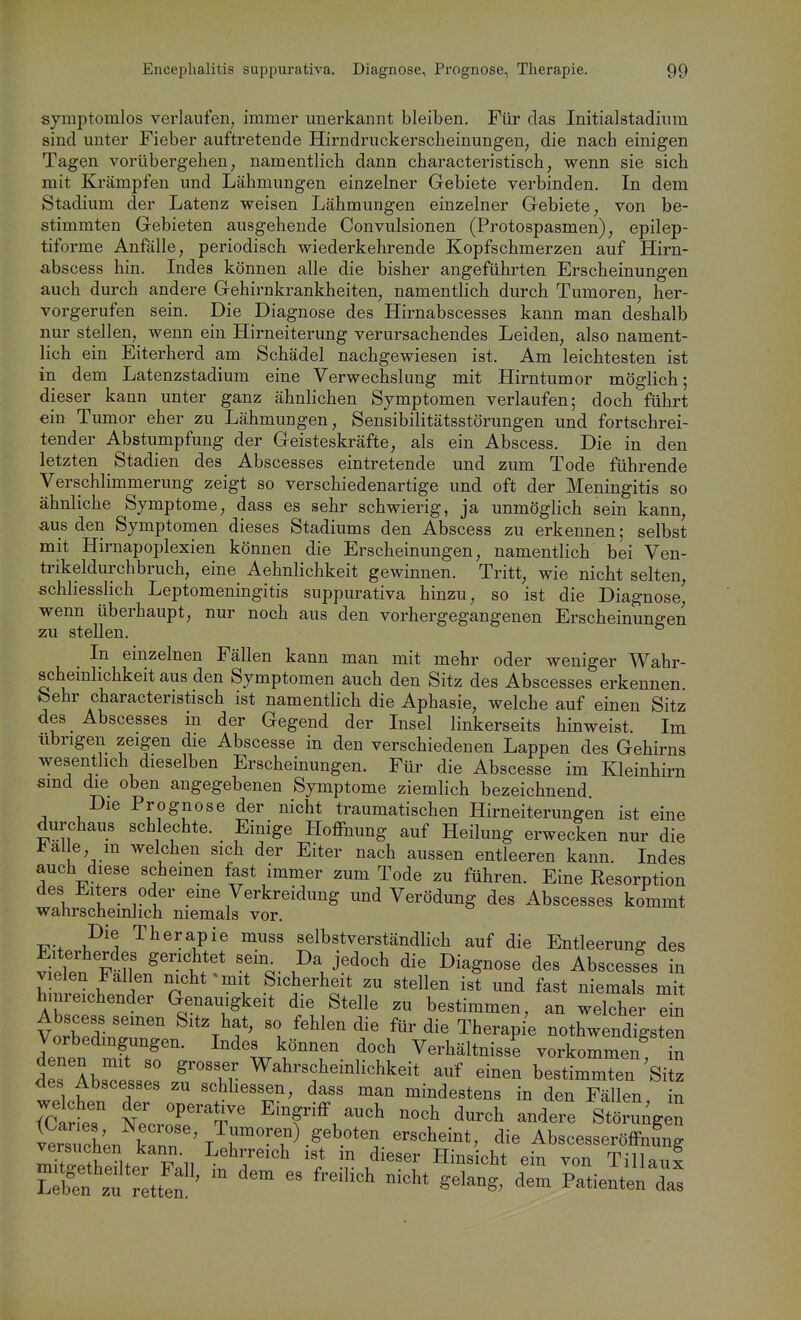 symptomlos verlaufen; immer unerkannt bleiben. Für das Initialstadium sind unter Fieber auftretende Hirndruckerscheinungen, die nach einigen Tagen vorübergehen, namentlich dann characteristisch, wenn sie sich mit Krämpfen und Lähmungen einzelner Gebiete verbinden. In dem Stadium der Latenz weisen Lähmungen einzelner Gebiete, von be- stimmten Gebieten ausgehende Convulsionen (Protospasmen), epilep- tiforme Anfälle, periodisch wiederkehrende Kopfschmerzen auf Hirn- abscess hin. Indes können alle die bisher angeführten Erscheinungen auch durch andere Gehirnkrankheiten, namentlich durch Tumoren, her- vorgerufen sein. Die Diagnose des Hirnabscesses kann man deshalb nur stellen, wenn ein Hirneiterung verursachendes Leiden, also nament- lich ein Eiterherd am Schädel nachgewiesen ist. Am leichtesten ist in dem Latenzstadium eine Verwechslung mit Hirntumor möglich; dieser kann unter ganz ähnlichen Symptomen verlaufen; doch führt ein Tumor eher zu Lähmungen, Sensibilitätsstörungen und fortschrei- tender Abstumpfung der Geisteskräfte, als ein Abscess, Die in den letzten Stadien des Abscesses eintretende und zum Tode führende Verschlimmerung zeigt so verschiedenartige und oft der Meningitis so ähnliche Symptome, dass es sehr schwierig, ja unmöglich sein kann, aus den Symptomen dieses Stadiums den Abscess zu erkennen; selbst mit Hirnapoplexien können die Erscheinungen, namentlich bei Ven- trikeldurchbruch, eine Aehnlichkeit gewinnen. Tritt, wie nicht selten, schliesslich Leptomeningitis suppurativa hinzu, so ist die Diagnose^ wenn überhaupt, nur noch aus den vorhergegangenen Erscheinungen zu stellen. In einzelnen Fällen kann man mit mehr oder weniger Wahr- scheinlichkeitaus den Symptomen auch den Sitz des Abscesses erkennen feehr characteristisch ist namentlich die Aphasie, welche auf einen Sitz des Abscesses m der Gegend der Insel linkerseits hinweist. Im übrigen zeigen die Abscesse in den verschiedenen Lappen des Gehirns wesenthch dieselben Erscheinungen. Für die Abscesse im Kleinhirn sind die oben angegebenen Symptome ziemlich bezeichnend Die Prognose der nicht traumatischen Hirneiterungen ist eine diirchaus schlechte. Einige Ploffnung auf Heilung erwecken nur die i^alle m welchen sich der Eiter nach aussen entleeren kann. Indes auch diese Schemen fast immer zum Tode zu führen. Eine Resorption des Elters oder eine Verkreidung und Verödung des Abscesses kommt wahrscheinlich niemals vor. Die Therapie muss selbstverständlich auf die Entleerung des viden F^ll' 1*^ T^- die Diagnose des Abscesses in vielen Fallen nicht ^ mit Sicherheit zu stellen ist und fast niemals mit huireichender Genauigkeit die Stelle zu bestimmen, an welcher ^n irTeir' ^''^''f' Therapie nothw ndTgst n Vorbedingungen, Indes können doch Verhältnisse vorkommen in deslbsTl:: ^.T ^-^-^--1-hkeit auf einen bestimmTen Sitz des Abscesses zu schliessen, dass man mindestens in den Fällen in welchen der operative Eingriff auch noch durch andere Störungen llsTcL k^^ AbscesseröffZg versuchen kann. Lehrreich ist m dieser Hinsicht ein von Tillaux Ätl^tt!:' '^^ f--'^ gelang, den. Patienten^a^