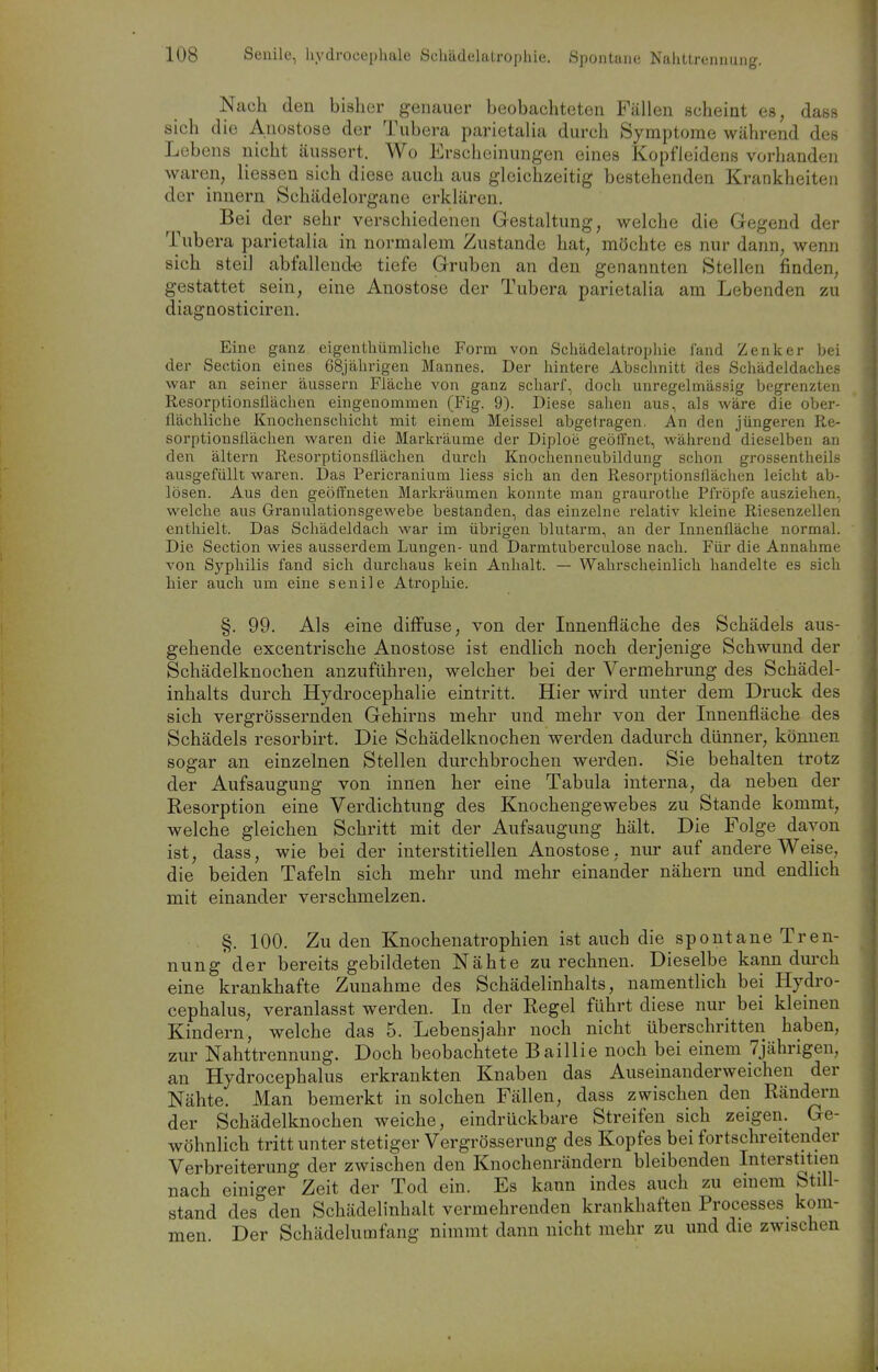 Nach den bisher genauer beobachteten Fällen scheint es, dass sich die Anostose der Tubera parietalia durch Symptome während des Lebens nicht äussert. Wo Erscheinungen eines Kopfleidens vorhanden waren, Hessen sich diese auch aus gleichzeitig bestehenden Krankheiten der innern Schädelorgane erklären. Bei der sehr verschiedenen Gestaltung, welche die Gegend der Tubera parietalia in normalem Zustande hat, möchte es nur dann, wenn sich steil abfallend-e tiefe Gruben an den genannten Stellen finden, gestattet sein, eine Anostose der Tubera parietalia am Lebenden zu diagnosticiren. Eine ganz eigenthümliche Form von Schädelatrophie fand Zenker bei der Section eines 68jährigen Mannes. Der hintere Abschnitt des Schädeldaches war an seiner äussern Fläche von ganz scharf, doch unregelmässig begrenzten Resorptionsflächen eingenommen (Fig. 9). Diese sahen aus, als wäre die ober- flächliche Knochenschicht mit einem Meissel abgetragen. An den jüngeren Re- sorptionsflächen waren die Markräume der Diploe geöffnet, während dieselben an den ältern Resorptionsflächen durch Knochenneubildung schon grossentheils ausgefüllt waren. Das Pericranium Hess sich an den Resorptionsflächen leicht ab- lösen. Aus den geöffneten Markräumen konnte man graurothe Pfröpfe ausziehen, welche aus Granulationsgewebe bestanden, das einzelne relativ kleine Riesenzellen enthielt. Das Schädeldach war im übrigen blutarm, an der Innenfläche normal. Die Section wies ausserdem Lungen- und Darmtuberculose nach. Für die Annahme von Syphilis fand sich durchaus kein Anhalt. — Wahrscheinlich handelte es sich hier auch um eine senile Atrophie. §. 99. Als eine diffuse, von der Innenfläche des Schädels aus- gehende excentrische Anostose ist endlich noch derjenige Schwund der Schädelknochen anzuführen, welcher bei der Vermehrung des Schädel- inhalts durch Hydrocephalie eintritt. Hier wird unter dem Druck des sich vergrössernden Gehirns mehr und mehr von der Innenfläche des Schädels resorbirt. Die Schädelknochen werden dadurch dünner, können sogar an einzelnen Stellen durchbrochen werden. Sie behalten trotz der Aufsaugung von innen her eine Tabula interna, da neben der Resorption eine Verdichtung des Knochengewebes zu Stande kommt, welche gleichen Schritt mit der Aufsaugung hält. Die Folge davon ist, dass, wie bei der interstitiellen Anostose, nur auf andere Weise, die beiden Tafeln sich mehr und mehr einander nähern und endlich mit einander verschmelzen. §.100. Zu den Knochenatrophien ist auch die spontane Tren- nung'der bereits gebildeten Nähte zurechnen. Dieselbe kann dm-ch eine krankhafte Zunahme des Schädelinhalts, namentlich bei Hydro- cephalus, veranlasst werden. In der Regel führt diese nur bei kleinen Kindern, welche das 5. Lebensjahr noch nicht überschritten haben, zur Nahttrennung. Doch beobachtete Baillie noch bei einem 7jährigen, an Hydrocephalus erkrankten Knaben das Auseinanderweichen der Nähte. Man bemerkt in solchen Fällen, dass zwischen den Rändern der Schädelknochen weiche, eindrückbare Streifen sich zeigen. Ge- wöhnlich tritt unter stetiger Vergrö&serung des Kopfes bei fortschreitender Verbreiterung der zwischen den Knochenrändern bleibenden Interstitien nach einiger Zeit der Tod ein. Es kann indes auch zu emem Still- stand des den Schädelinhalt vermehrenden krankhaften Processes kom- men Der Schädelumfang nimmt dann nicht mehr zu und die zwischen