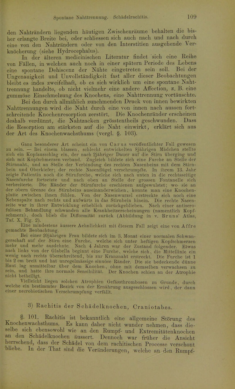 den Nahträndern liegenden häutigen Zwischenräume behalten die bis- her erlangte Breite bei, oder schliessen sich auch nach und nach durch eine von den Nahträndern oder von den Interstitien ausgehende Ver- knöcherung (siehe Hydrocephalus). In der älteren medicinischen Literatur findet sich eine Keihe von Fällen, in welchen auch noch in einer spätem Periode des Lebens eine spontane Dehiscenz der Nähte eingetreten sein soll. Bei der Ungenauigkeit und Unvollständigkeit fast aller dieser Beobachtungen bleibt es indes zweifelhaft, ob es sich wirklich um eine spontane Naht- trennung handelte, ob nicht vielmehr eine andere Affection, z. B. eine gummöse Einschmelzung des Knochens, eine Nahttrennung vortäuschte. Bei den durch allmählich zunehmenden Druck von innen bewirkten Nahttrennungen wird die Naht durch eine von innen nach aussen fort- schreitende Knochenresorption zerstört. Die Knochenränder erscheinen deshalb verdünnt, die Nahtzacken grösstentheils geschwunden. Dass die Resorption am stärksten auf die Naht einwirkt, erklärt sich aus der Art des Knochenwachsthums (vergl. §. 103). Ganz besonderer Art scheint ein von Carus veröffentlichter Fall gevs'esen zu sein. — Bei einem blassen, schlecht entwickelten 8jährigen Mädchen stellte sich ein Kopfausschlag ein, der nach 2jähriger Dauer auf die Stirn überging und sich mit Kopfschmerzen verband. Zugleich bildete sich eine Furche an Stelle der Stirnnaht, und an Stelle der Verbindung des rechten Nasenbeins mit dem Stirn- bein und Oberkiefer; der rechte Nasenflügel verschrumpfte. In ihrem 13. Jahr zeigte Patientin noch die Stirnfurche, w^elche sich nach unten in die rechtsseitige Nasenfurche fortsetzte und nach oben an Stelle der grossen Fontanelle sich verbreiterte. Die Ränder der Stirnfurche erschienen aufgewulstet; wo- sie an der obern Grenze des Stirnbeins auseinanderwichen, konnte man eine Knochen- platte zwischen ihnen fühlen. Von der Nasenwurzel erstreckte sich noch eine Nebenspalte nach rechts und aufwärts in das Stirnbein hinein. Die rechte Nasen- seite war in ihrer Entwicklung erheblich zurückgeblieben. Nach einer antiscro- fulösen Behandlung schwanden alle Krankheitserscheinungen (namentlich Kopf- schmerz), doch blieb die Difformität zurück (Abbildung in v. Bruns' Atlas, Taf. X, Fig. 2). Eine mindestens äussere Aehnlichkeit mit diesem Fall zeigt eine von Affre gemachte Beobachtung. Bei einer 20jährigen Frau bildete sich im 3. Monat einer noi-malen Schwan- gerschaft auf der Stirn eine Furche, welche sich unter heftigen Kopfschmerzen mehr und mehr ausdehnte. Nach 4 Jahren war der Zustand folgender. Etwas nach links von der Glabella beginnt eine Furche, welche sich, die Mittellinie ein wenig nach rechts überschreitend, bis zur Kranznaht erstreckt. Die Furche ist 1 bis 2 cm breit und hat unregelmässige sinuöse Ränder. Die sie bedeckende dünne Haut lag unmittelbar über dem Knochen, ohne mit demselben verwachsen zu sein, und hatte ihre normale Sensibilität. Der Knochen schien an der Atrophie nicht betheiltgt. Vielleicht liegen solchen Atrophien Gefässthrombosen zu Grunde, durch welche ein bestimmter Bezirk von der Ernährung ausgeschlossen wird, der dann einer necrobiotischen Verschrumpfung verfällt. 3) Rachitis der Schädelknochen, Craniotabßs. §. 101. Rachitis ist bekanntlich eine allgemeine Störung des Knochenwachsthums. Es kann daher nicht wunder nehmen, dass die- selbe sich ebensowohl wie an den Rumpf- und Extremitätenknochen an den Schädelknochen äussert. Dennoch war früher die Ansicht herrschend, dass der Schädel von dem rachitischen Processe verschont bliebe. In der That sind die Veränderungen, welche an den Rumpf-