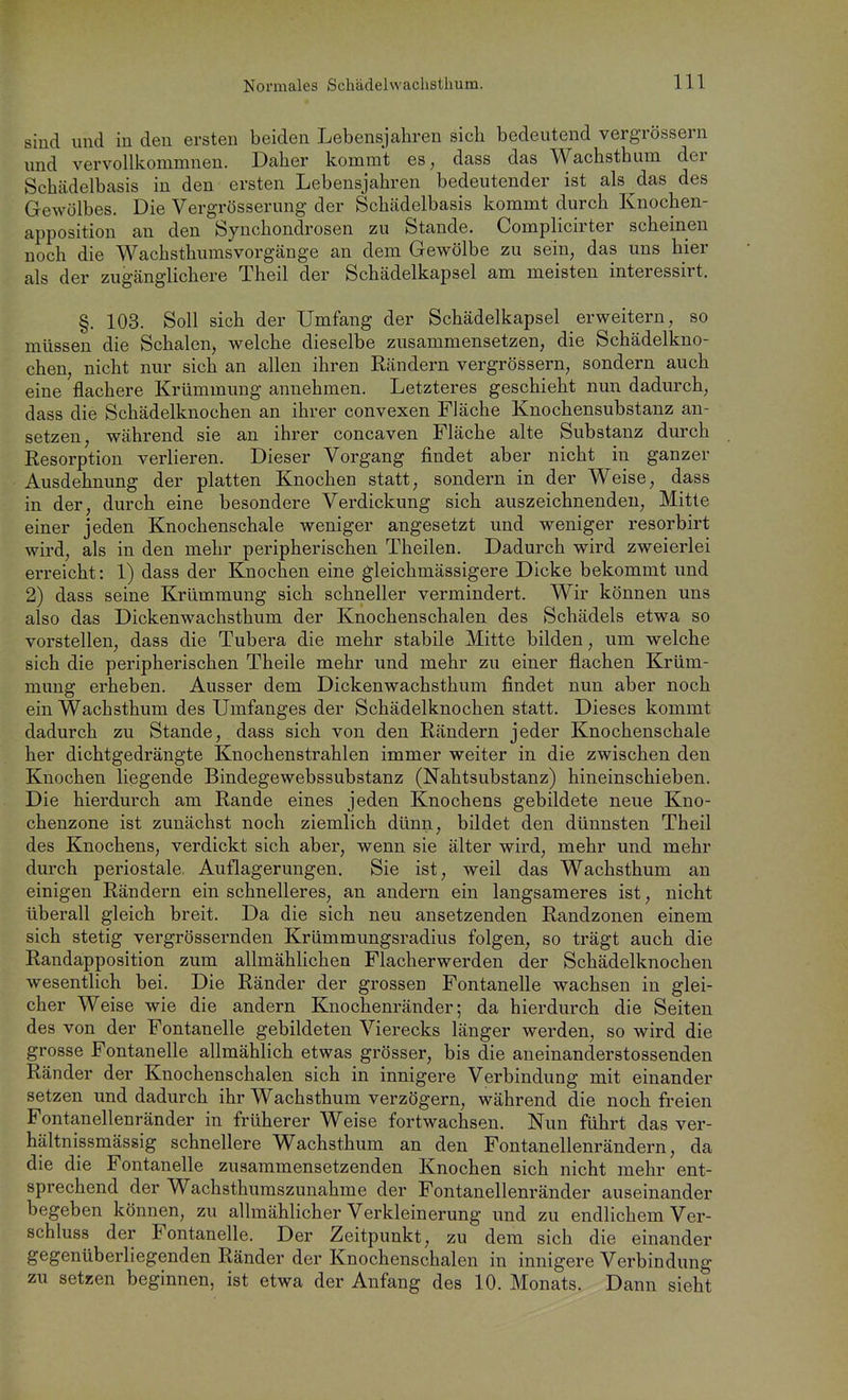 sind und in den ersten beiden Lebensjahren sich bedeutend vergrössern und vervollkommnen. Daher kommt es, dass das Wachsthum der Schädelbasis in den ersten Lebensjahren bedeutender ist als das des Gewölbes. Die Vergrösserung der Schädelbasis kommt durch Knochen- apposition an den Synchondrosen zu Stande. Complicirter scheinen noch die Wachsthums Vorgänge an dem Gewölbe zu sein, das uns hier als der zugänglichere Theil der Schädelkapsel am meisten interessirt. §. 103. Soll sich der Umfang der Schädelkapsel erweitern, so müssen die Schalen, welche dieselbe zusammensetzen, die Schädelkno- chen, nicht nur sich an allen ihren Rändern vergrössern, sondern auch eine flachere Krümmung annehmen. Letzteres geschieht nun dadurch, dass die Schädelknochen an ihrer convexen Fläche Knochensubstanz an- setzen, während sie an ihrer concaven Fläche alte Substanz durch Resorption verlieren. Dieser Vorgang findet aber nicht in ganzer Ausdehnung der platten Knochen statt, sondern in der Weise, dass in der, durch eine besondere Verdickung sich auszeichnenden, Mitte einer jeden Knochenschale weniger angesetzt und weniger resorbirt wird, als in den mehr peripherischen Theilen. Dadurch wird zweierlei erreicht: 1) dass der Knochen eine gleichmässigere Dicke bekommt und 2) dass seine Krümmung sich schneller vermindert. Wir können uns also das Dickenwachsthum der Knochenschalen des Schädels etwa so vorstellen, dass die Tubera die mehr stabile Mitte bilden, um welche sich die peripherischen Theile mehr und mehr zu einer flachen Krüm- mung erheben. Ausser dem Dickenwachsthum findet nun aber noch ein Wachsthum des Umfanges der Schädelknochen statt. Dieses kommt dadurch zu Stande, dass sich von den Rändern jeder Knochenschale her dichtgedrängte Knochenstrahlen immer weiter in die zwischen den Knochen liegende Bindegewebssubstanz (Nahtsubstanz) hineinschieben. Die hierdurch am Rande eines jeden Knochens gebildete neue Kno- chenzone ist zunächst noch ziemlich dünn, bildet den dünnsten Theil des Knochens, verdickt sich aber, wenn sie älter wird, mehr und mehr durch periostale Auflagerungen. Sie ist, weil das Wachsthum an einigen Rändern ein schnelleres, an andern ein langsameres ist, nicht überall gleich breit. Da die sich neu ansetzenden Randzonen einem sich stetig vergrössernden Krümmungsradius folgen, so trägt auch die Randapposition zum allmählichen Flacherwerden der Schädelknochen wesentlich bei. Die Ränder der grossen Fontanelle wachsen in glei- cher Weise wie die andern Knochenränder; da hierdurch die Seiten des von der Fontanelle gebildeten Vierecks länger werden, so wird die grosse Fontanelle allmählich etwas grösser, bis die aneinanderstossenden Ränder der Knochenschalen sich in innigere Verbindung mit einander setzen und dadurch ihr Wachsthum verzögern, während die noch freien Fontanellenränder in früherer Weise fortwachsen. Nun führt das ver- hältnissmässig schnellere Wachsthum an den Fontanellenrändern, da die die Fontanelle zusammensetzenden Knochen sich nicht mehr ent- sprechend der Wachsthumszunahme der Fontanellenränder auseinander begeben können, zu allmählicher Verkleinerung und zu endlichem Ver- schluss der Fontanelle. Der Zeitpunkt, zu dem sich die einander gegenüberliegenden Ränder der Knochenschalen in innigere Verbindung zu setzen beginnen, ist etwa der Anfang des 10. Monats. Dann sieht