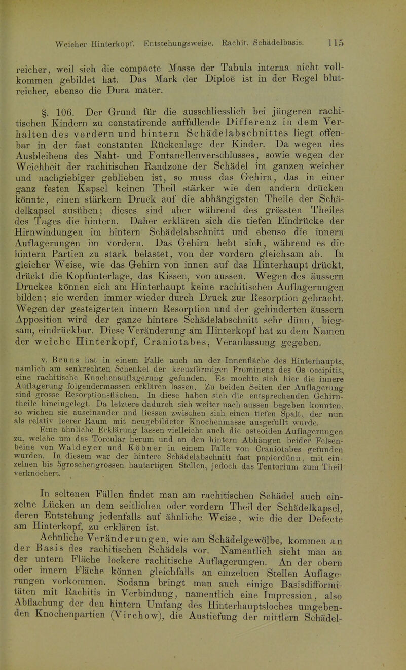 reicher, weil sich die compacte Masse der Tabula interna nicht voll- kommen gebildet hat. Das Mark der Diploe ist in der Regel blut- reicher, ebenso die Dura mater. §. 106. Der Grund für die ausschliesslich bei jüngeren rachi- tischen Kindern zu constatirende auffallende Differenz in dem Ver- halten des vordem und hintern Schädelabschnittes liegt offen- bar in der fast constanten Rückenlage der Kinder. Da wegen des Ausbleibens des Naht- und Fontanellenverschlusses, sowie wegen der Weichheit der rachitischen Randzone der Schädel im ganzen weicher und nachgiebiger geblieben ist, so muss das Gehirn, das in einer ganz festen Kapsel keinen Theil stärker wie den andern drücken könnte, einen stärkern Druck auf die abhängigsten Theile der Schä- delkapsel ausüben; dieses sind aber während des grössten Theiles des Tages die hintern. Daher erklären sich die tiefen Eindrücke der Hirnwindungen im hintern Schädelabschnitt und ebenso die innern Auflagerungen im vordem. Das Gehirn hebt sich, während es die hintern Partien zu stark belastet, von der vordem gleichsam ab. In gleicher Weise, wie das Gehirn von innen auf das Hinterhaupt drückt, drückt die Kopfunterlage, das Kissen, von aussen. Wegen des äussern Druckes können sich am Hinterhaupt keine rachitischen Auflagerungen bilden; sie werden immer wieder durch Druck zur Resorption gebracht. Wegen der gesteigerten innern Resorption und der gehinderten äussern Apposition wird der ganze hintere Schädelabschnitt sehr dünn, bieg- sam, eindrückbar. Diese Veränderung am Hinterkopf hat zu dem Namen der weiche Hinterkopf, Craniotabes, Veranlassung gegeben, V. Bruns hat in einem Falle auch an der Innenfläche des Hinterhaupts, nämlich am senkrechten Schenkel der kreuzförmigen Prominenz des Os occipitis, eine rachitische Knochenauflagerung gefunden. Es möchte sich hier die innere Auflagerung folgendermassen erklären lassen. Zu beiden Seiten der Auflagerung sind grosse Resorptionsflächen. In diese haben sich die entsprechenden Gehirn- theile hineingelegt. Da letztere dadurch sich weiter nach aussen begeben konnten, so wichen sie auseinander und Hessen zwischen sich einen tiefen Spalt, der nun als relativ leerer Raum mit neugebildeter Knochenmasse ausgefüllt wurde. Eine ähnliche Erklärung lassen vielleicht auch die osteoiden Auflagerungen zu, welche um das Torcular herum und an den hintern Abhängen beider Felsen- beine von Waldeyer und Köbner in einem Falle von Craniotabes gefunden wurden. In diesem war der hintere Schädelabschnitt fast papierdünn, mit ein- zelnen bis Sgroschengrossen hautartigen Stellen, jedoch das Tentorium zum Theil verknöchert. In seltenen Fällen findet man am rachitischen Schädel auch ein- zelne Lücken an dem seitlichen oder vordem Theil der Schädelkapsel, deren Entstehung jedenfalls auf ähnliche Weise, wie die der Defecte am Hinterkopf, zu erklären ist. Aehnliche Veränderungen, wie am Schädelgewölbe, kommen an der Basis des rachitischen Schädels vor. Namentlich sieht man an der untern Fläche lockere rachitische Auflagerungen. An der obern oder innern Fläche können gleichfalls an einzelnen Stellen Auflage- rungen vorkommen. Sodann bringt man auch einige BasisdifFormi- f^^* Rachitis in Verbindung, namentlich eine Impression, also Abflachung der den hintern Umfang des Hinterhauptsloches umgeben- den Knochenpartien (Virchow), die Austiefung der mittlem Schädel-