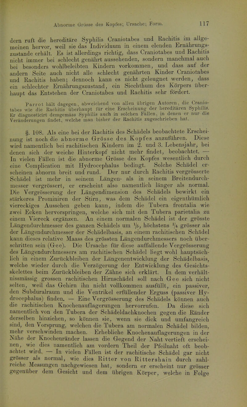 dern ruft die hereditäre Syphilis Craniotabes und Rachitis iin allge- meinen hervor, weil sie das Individuum in einem elenden Ernährungs- zustande erhält. Es ist allerdings richtig, dass Craniotabes und Rachitis nicht immer bei schlecht genährt aussehenden, sondern manchmal auch bei besonders wohlbeleibten Kindern vorkommen, und dass auf der andern Seite auch nicht alle schlecht genährten Kinder Craniotabes mid Rachitis haben; dennoch kann es nicht geleugnet werden, dass ein schlechter Ernährungszustand, ein Siechthum des Körpers über- haupt das Entstehen der Craniotabes und Rachitis sehr fördert. Parrot hält dagegen, abweichend von allen übrigen Autoren, die Cranio- tabes wie die Rachitis überhaupt iur eine Erscheinung der hereditären Syphilis. Er diagnosticirt demgemäss Syphilis auch in solchen Fällen, in denen er nur die Veränderungen findet, welche man bisher der Rachitis zugeschrieben hat. §. 108. Als eine bei der Rachitis des Schädels beobachtete Erschei- nung ist noch die abnorme Grösse des Kopfes anzuführen. Diese wird namentlich bei rachitischen Kindern im 2. und 3. Lebensjahr, bei denen sich der weiche Hinterkopf nicht mehr findet, beobachtet. — In vielen Fällen ist die abnorme Grösse des Kopfes wesentlich durch eine Complication mit Hydrocephalus bedingt. Solche Schädel er- scheinen abnorm breit und rund. Der nur durch Rachitis vergrösserte Schädel ist mehr in seinem Längen- als in seinem Breitendurch- messer vergrössert, er erscheint also namentlich länger als normal. Die Vergrösserung der Längendimension des Schädels bewirkt ein stärkeres Prominiren der Stirn, was dem Schädel ein eigenthümlich viereckiges Aussehen geben kann, indem die Tubera frontalia wie zwei Ecken hervorspringen, welche sich mit den Tubera parietalia zu einem Viereck ergänzen. An einem normalen Schädel ist der grösste Längendurchmesser des ganzen Schädels um ^/ö, höchstens grösser als der Längendiirchmesser der Schädelbasis, an einem rachitischen Schädel kann dieses relative Maass des grössten Läugendurchmessers noch über- schritten sein (Gee). Die Ursache für diese auffallende Vergrösserung des Längendurchmessers am rachitischen Schädel liegt wohl hauptsäch- lich in einem Zurückbleiben der Längenentwicklung der Schädelbasis, welche wieder durch die Verzögerung der Entwicklung des Gesichts- skelettes beim Zurückbleiben der Zähne sich erklärt. In dem verhält- nissmässig grossen rachitischen Hirnschädel soll nach Gee sich nicht selten, weil das Gehirn ihn nicht vollkommen ausfüllt, ein passiver, den Subduralraum und die Ventrikel erfüllender Erguss (passiver Hy- drocephalus) finden, — Eine Vergrösserung des Schädels können auch die rachitischen Knochenauflagerungen hervorrufen. Da diese sich namentlich von den Tubera der Schädeldachknochen gegen die Ränder derselben hinziehen, so können sie, wenn sie dick und umfangreich sind, den Vorsprung, welchen die Tubera am normalen Schädel bilden, mehr verschwinden machen. Erhebliche Knochenauflagerungen in der Nähe der Knochenränder lassen die Gegend der Naht vertieft erschei- nen, wie dies namentlich am vordem Theil der Pfeilnaht oft beob- achtet wird. — In vielen Fällen ist der rachitische Schädel gar nicht grösser als normal, wie dies Ritter von Rittershain durch zahl- reiche Messungen nachgewiesen hat, sondern er erscheint nur grösser gegenüber dem Gesicht und dem übrigen Körper, welche in Folge