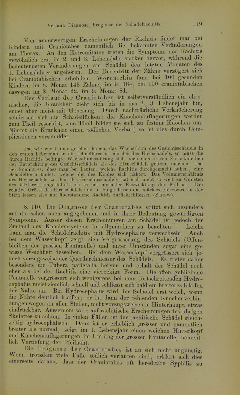 Verlauf, Diagnose, Prognose der Schädelracliilis. Von anderweitigen Erscheinungen der Rachitis findet man bei Kindern mit Craniotabes namentlich die bekannten Veränderungen am Thorax. An den Extremitäten treten die Symptome der Rachitis gewöhnlich erst im 2. und 3. • Lebensjahr stärker hervor, während die bedeutendsten Veränderungen am Schädel den letzten Monaten des 1. Lebensjahres angehören. Der Durchtritt der Zähne verzögert sich bei Craniotabischen erheblich. Woronichin fand bei 100 gesunden Kindern im 8. Monat 143 Zähne, im 9. 184, bei 100 craniotabischen dagegen im 8. Monat 22, im 9. Monat 81. Der Verlauf der Craniotabes ist selbstverständlich ein chro- nischer, die Krankheit zieht sich bis in das 2., 3. Lebensjahr hin, endet aber meist mit Genesung. Durch nachträgliche Verknöcherung schliessen sich die Schädellücken; die Knochenauflagerungen werden zum Theil resorbirt, zum Theil bilden sie sich zu festem Knochen um. Nimmt die Krankheit einen tödlichen Verlauf, so ist dies durch Com- plicationen verschuldet. Da, wie wir frülier gesehen haben, das Wachsthum des Gesichtsschädels in den ersten Lebensjahren ein schnelleres ist als das des Hirnschädels, so muss die durch Rachitis bedingte Wachsthumsstörung sich noch mehr durch Zurückbleiben der Entwicklung des Gesichtsschädels als des Hirnschädels geltend machen. Da- her kommt es, dass man bei Leuten, welche Rachitis durchgemacht haben, eine Schädelform findet, welche der des Kindes sich nähert. Das Volumsverhältnis des Hirnschädels zu dem des Gesichtsschädels hat sich nicht so weit zu Gunsten des letzteren umgestaltet, als es bei normaler Entwicklung der Fall ist. Die relative Grösse des Hirnschädcls und in Folge dessen das stärkere Hervortreten der Stirn lassen also auf überstandene Rachitis zurückscliliessen (S h a w). §. 110. Die Diagnose der Craniotabes stützt sich besonders auf die schon oben angegebenen und in ihrer Bedeutung gewürdigten Symptome. Ausser diesen Erscheinungen am Schädel ist jedoch der Zustand des Knochensystems im allgemeinen zu beachten. — Leicht kann man die Schädelrachitis mit Hydrocephalus verwechseln. Auch bei dem Wasserkopf zeigt sich Vergrösserung des Schädels (Oflfen- bleiben der grossen Fontanelle) und unter Umständen sogar eine ge- wisse Weichheit desselben. Bei dem Wasserkopf vergrössert sich je- doch vorzugsweise der Querdurchmesser des Schädels. Es treten daher besonders die Tubera parietalia hervor und erhält der Schädel noch eher als bei der Rachitis eine viereckige Form. Die ofi'en gebliebene Fontanelle vergrössert sich wenigstens bei dem fortschreitenden Hydro- cephalus meist ziemlich schnell und schliesst sich bald ein breiteres Klaffen der Nähte an. Bei Hydrocephalus wird der Schädel erst weich, wenn die Nähte deutlich klaffen; er ist dann der fehlenden Knochenverbin- dungen wegen an allen Stellen, nicht vorzugsweise am Hinterhaupt, etwas eindrückbar. Ausserdem wäre auf rachitische Erscheinungen des übrigen Skelettes zu achten. In vielen Fällen ist der rachitische Schädel gleich- zeitig hydrocephalisch. Dann ist er erheblich grösser und namentlich breiter als normal, zeigt im 1. Lebensjahr einen weichen Hinterkopf und Knochenauflagerungen im Umfang der grossen Fontanelle, nament- lich Vertiefung der Pfeilnaht. Die Prognose der Craniotabes ist an sich nicht ungünstig. Wenn trotzdem viele Fälle tödlich verlaufen sind, erklärt sich dies einerseits daraus, dass der Craniotabes oft hereditäre Syphilis zu