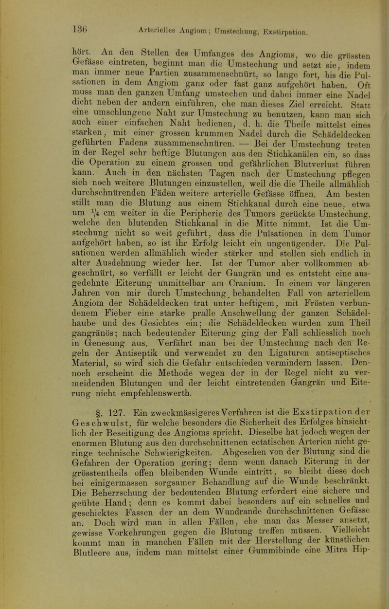 13G Arterielles Aiigiom; Umstechiing, Exstirpation, hört. An den Stellen des Umfanges des Angioma, wo die grössten Getässe eintreten, beginnt man die Umstechung und setzt sie, indem man immer neue Partien zusammenschnürt, so lange fort, bis die Pul- sationen in dem Angiom ganz oder fast ganz aufgehört haben. Oft muss man den ganzen Umfang umstechen und dabei immer eine Nadel dicht neben der andern einführen, ehe man dieses Ziel erreicht. Statt eine umschlungene Naht zur Umstechung zu benutzen, kann man sich auch einer einfachen Naht bedienen, d. h. die Theile mittelst eines starken, mit einer grossen krummen Nadel durch die Schädeldecken geführten Fadens zusammenschnüren. — Bei der Umstechung treten in der Regel sehr heftige Blutungen aus den Stichkanälen ein, so dass die Operation zu einem grossen und gefährlichen Blutverlust führen kann. Auch in den nächsten Tagen nach der Umstechung pflegen sich noch weitere Blutungen einzustellen, weil die die Theile allmählich durchschnürenden Fäden weitere arterielle Gefässe öffnen. Am besten stillt man die Blutung aus einem Stichkanal durch eine neue, etwa um ^/i cm weiter in die Peripherie des Tumors gerückte Umstechung, welche den blutenden Stichkanal in die Mitte nimmt. Ist die Um- stechung nicht so weit geführt, dass die Pulsationen in dem Tumor aufgehört haben, so ist ihr Erfolg leicht ein ungenügender. Die Pul- sationen werden allmählich wieder stärker und stellen sich endlich in alter Ausdehnung wieder her. Ist der Tumor aber vollkommen ab- geschnürt, so verfällt er leicht der Gangrän und es entsteht eine aus- gedehnte Eiterung unmittelbar am Cranium. In einem vor längeren Jahren von mir durch Umstechung\ behandelten Fall von arteriellem Angiom der Schädeldecken trat unter heftigem, mit Frösten verbun- denem Fieber eine starke pralle Anschwellung der ganzen Schädel- haube und des Gesichtes ein; die Schädeldecken wurden zum Theil gangränös; nach bedeutender Eiterung ging der Fall schliesslich noch in Genesung aus. Verfährt man bei der Umstechung nach den Re- geln der Antiseptik und verwendet zu den Ligaturen antiseptisches Material, so wird sich die Gefahr entschieden vermindern lassen. Den- noch erscheint die Methode wegen der in der Regel nicht zu ver- meidenden Blutungen und der leicht eintretenden Gangrän und Eite- rung nicht empfehlenswerth. §. 127. Ein zweckmässigeres Verfahren ist die Exstirpation der Geschwulst, für welche besonders die Sicherheit des Erfolges hinsicht- lich der Beseitigung des Angioms spricht. Dieselbe hat jedoch wegen der enormen Blutung aus den durchschnittenen ectatischen Arterien nicht ge- ringe technische Schwierigkeiten. Abgesehen von der Blutung sind die Gefahren der Operation gering; denn wenn danach Eiterung in der grösstentheils offen bleibenden Wunde eintritt, so bleibt diese doch bei einigermassen sorgsamer Behandlung auf die Wunde beschränkt. Die Beherrschung der bedeutenden Blutung erfordert eine sichere und geübte Hand; denn es kommt dabei besonders auf ein schnelles und geschicktes Fassen der an dem Wundrande durchschnittenen Gefässe an. Doch wird man in allen Fällen, ehe man das Messer ansetzt, gewisse Vorkehrungen gegen die Blutung treffen müssen. Vielleicht kommt man in manchen Fällen mit der Herstellung der künstlichen Blutleere aus, indem man mittelst einer Guramibinde eine Mitra Hip-