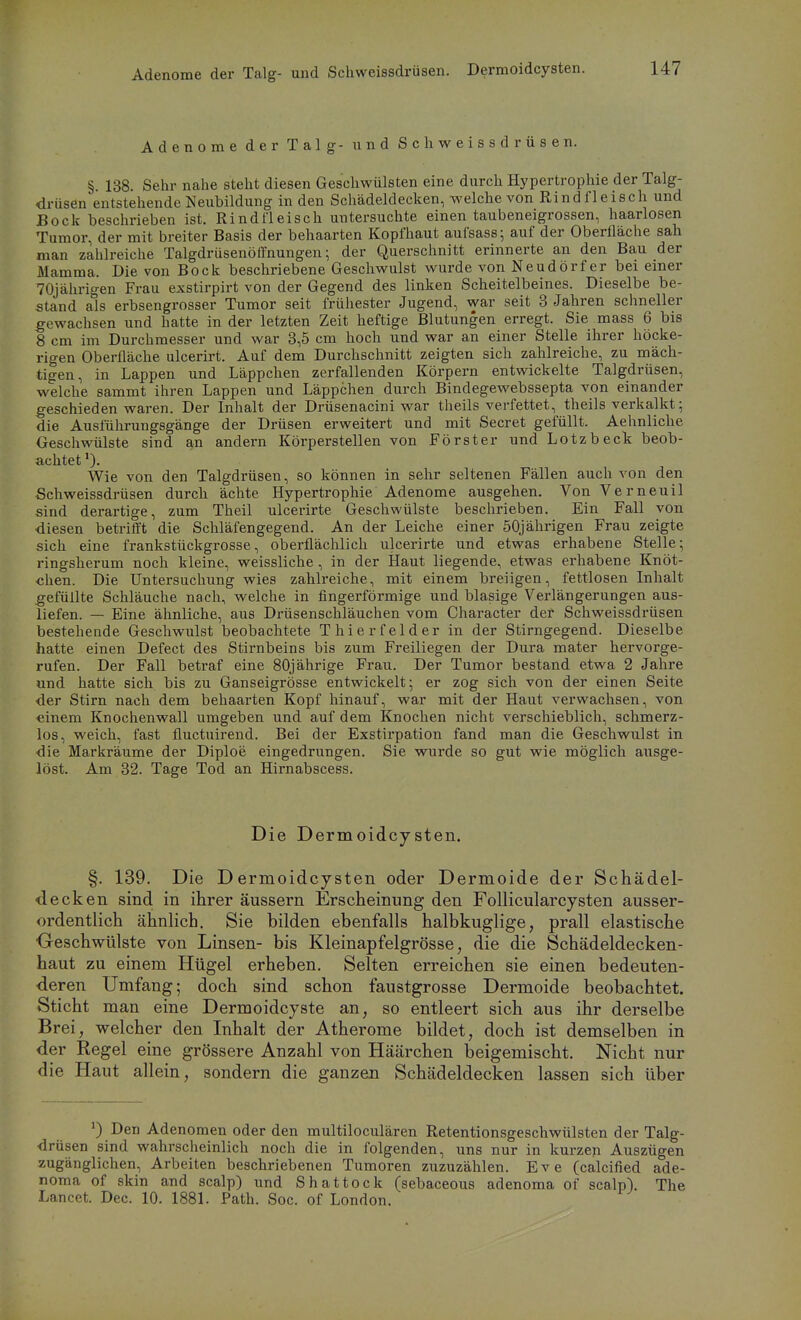 Adenome der Talg- und Schweissdrüsen. Dermoidcysten. Adenome der Talg- und Schweissdrüsen. §. 138. Sehr nahe steht diesen Geschwülsten eine durch Hypertrophie der Talg- drüsen entstehende Neubildung in den Schädeldecken, welche von Rindfleisch und Bock beschrieben ist. Rindfleisch untersuchte einen taubeneigrossen, haarlosen Tumor, der mit breiter Basis der behaarten Kopfhaut aufsass; auf der Oberfläche sah man zahlreiche Talgdrüsenöffnungen; der Querschnitt erinnerte an den Bau der Mamma. Die von Bock beschriebene Geschwulst wurde von Neudörfer bei einer 70jährigen Frau exstirpirt von der Gegend des linken Scheitelbeines. Dieselbe be- stand als erbsengrosser Tumor seit frühester Jugend, war seit 3 Jahren schneller gewachsen und hatte in der letzten Zeit heftige Blutungen erregt. Sie mass 6 bis 8 cm im Durchmesser und war 3,5 cm hoch und war an einer Stelle ihrer höcke- rigen Oberfläche ulcerirt. Auf dem Durchschnitt zeigten sich zahlreiche, zu mäch- tigen, in Lappen und Läppchen zerfallenden Körpern entwickelte Talgdrüsen, welche sammt ihren Lappen und Läppchen durch Bindegewebssepta von einander geschieden waren. Der Inhalt der Drüsenacini war theils verfettet, theils verkalkt; die Ausführungsgänge der Drüsen erweitert und mit Secret gefüllt. Aehnliche Geschwülste sind an andern Körperstellen von Förster und Lotzbeck beob- achtet 0- Wie von den Talgdrüsen, so können in sehr seltenen Fällen auch von den Schweissdrüsen durch ächte Hypertrophie Adenome ausgehen. VonVerneuil sind derartige, zum Theil ulcerirte Geschwülste beschrieben. Ein Fall von •diesen betrifft die Schläfengegend. An der Leiche einer 50jährigen Frau zeigte sich eine frankstückgrosse, oberflächlich ulcerirte und etwas erhabene Stelle; ringsherum noch kleine, weissliche , in der Haut liegende, etwas erhabene Knöt- chen. Die Untersuchung wies zahlreiche, mit einem breiigen, fettlosen Inhalt gefüllte Schläuche nach, welche in fingerförmige und blasige Verlängerungen aus- liefen. — Eine ähnliche, aus Drüsenschläuchen vom Character der Schweissdrüsen bestehende Geschwulst beobachtete Thierfelder in der Stirngegend. Dieselbe hatte einen Defect des Stirnbeins bis zum Freiliegen der Dura mater hervorge- rufen. Der Fall betraf eine 80jährige Frau. Der Tumor bestand etwa 2 Jahre und hatte sich bis zu Ganseigrösse entwickelt; er zog sich von der einen Seite der Stirn nach dem behaarten Kopf hinauf, war mit der Haut verwachsen, von einem Knochenwall umgeben und auf dem Knochen nicht verschieblich, schmerz- los, weich, fast fluctuirend. Bei der Exstirpation fand man die Geschwulst in die Markräume der Diploe eingedrungen. Sie wurde so gut wie möglich ausge- löst. Am 32. Tage Tod an Hirnabscess. Die Dermoidcysten. §. 139. Die Dermoidcysten oder Dermoide der Schädel- <1 ecken sind in ihrer äussern Erscheinung den Follicularcysten ausser- ordentlich ähnlich. Sie bilden ebenfalls halbkuglige, prall elastische Oeschwülste von Linsen- bis Kleinapfelgrösse, die die Schädeldecken- haut zu einem Hügel erheben. Selten erreichen sie einen bedeuten- deren Umfang; doch sind schon faustgrosse Dermoide beobachtet. Sticht man eine Dermoidcyste an, so entleert sich aus ihr derselbe Brei, welcher den Inhalt der Atherome bildet, doch ist demselben in der Regel eine grössere Anzahl von Häärchen beigemischt. Nicht nur die Haut allein, sondern die ganzen Schädeldecken lassen sich über Den Adenomen oder den multiloculären Retentionsgeschwülsten der Talg- drüsen sind wahrscheinlich noch die in folgenden, uns nur in kurzen Auszügen zugänglichen, Arbeiten beschriebenen Tumoren zuzuzählen. Eve (calcified ade- noma of skin and scalp) und Shattock (sebaceous adenoma of scalp). The Lancet. Dec. 10. 1881. Path. Soc. of London.