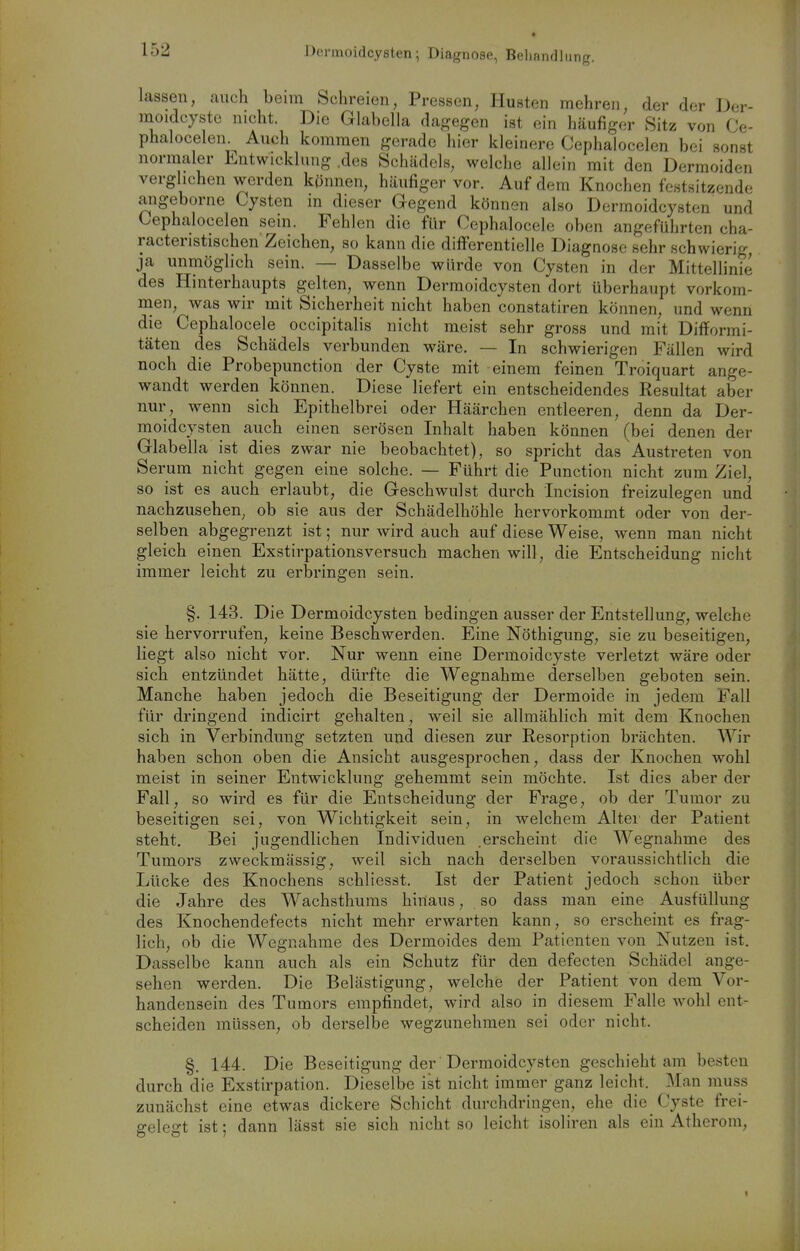 Dormoidcysten; Diagnose, Beliandliing. lassen, auch beim Schreien, Pressen, Husten mehren, der der Dcr- moidcyste nicht. Die Glabella dagegen ist ein häufiger 8itz von (Je- phalocelen.^ Auch kommen gerade hier kleinere Cephalocelen bei sonst normaler Entwicklung .des Schädels, welche allein mit den Dermoiden verglichen werden kpnnen, häufiger vor. Auf dem Knochen festsitzende angeborne Cysten m dieser Gegend können also Derraoidcysten und Cephalocelen sein. Fehlen die für Ccphalocele oben angeführten cha- racteristischen Zeichen, so kann die differentielle Diagnose sehr schwierig ja unmöglich sein. — Dasselbe würde von Cysten in der Mittellinie des Hinterhaupts gelten, wenn Dermoidcysten dort überhaupt vorkom- naen, was wir mit Sicherheit nicht haben constatiren können, und wenn die Cephalocele occipitalis nicht meist sehr gross und mit Difformi- täten des Schädels verbunden wäre. — In schwierigen Fällen wird noch die Probepunction der Cyste mit einem feinen Troiquart ange- wandt werden können. Diese liefert ein entscheidendes Resultat aber nur, wenn sich Epithelbrei oder Häärchen entleeren, denn da Der- moidcysten auch einen serösen Inhalt haben können (bei denen der Glabella ist dies zwar nie beobachtet), so spricht das Austreten von Serum nicht gegen eine solche. — Führt die Function nicht zum Ziel, so ist es auch erlaubt, die Geschwulst durch Incision freizulegen und nachzusehen, ob sie aus der Schädelhöhle hervorkommt oder von der- selben abgegrenzt ist; nur wird auch auf diese Weise, wenn man nicht gleich einen Exstirpationsversuch machen will, die Entscheidung nicht immer leicht zu erbringen sein. §. 143. Die Dermoidcysten bedingen ausser der Entstellung, welche sie hervorrufen, keine Beschwerden. Eine Nöthigung, sie zu beseitigen, liegt also nicht vor. Nur wenn eine Dermoidcyste verletzt wäre oder sich entzündet hätte, dürfte die Wegnahme derselben geboten sein. Manche haben jedoch die Beseitigung der Dermoide in jedem Fall für dringend indicirt gehalten, weil sie allmählich mit dem Knochen sich in Verbindung setzten und diesen zur Resorption brächten. Wir haben schon oben die Ansicht ausgesprochen, dass der Knochen wohl meist in seiner Entwicklung gehemmt sein möchte. Ist dies aber der Fall, so wird es für die Entscheidung der Frage, ob der Tumor zu beseitigen sei, von Wichtigkeit sein, in welchem Altei der Patient steht. Bei jugendlichen Individuen .erscheint die Wegnahme des Tumors zweckmässig, -weil sich nach derselben voraussichtlich die Lücke des Knochens schliesst. Ist der Patient jedoch schon über die Jahre des Wachsthuras hinaus, so dass man eine Ausfüllung des Knochendefects nicht mehr erwarten kann, so erscheint es frag- lich, ob die Wegnahme des Dermoides dem Patienten von Nutzen ist. Dasselbe kann auch als ein Schutz für den defecten Schädel ange- sehen werden. Die Belästigung, welche der Patient von dem Vor- handensein des Tumors empfindet, wird also in diesem Falle wohl ent- scheiden müssen, ob derselbe wegzunehmen sei oder nicht. §, 144. Die Beseitigung der Dermoidcysten geschieht am besten durch die Exstirpation. Dieselbe ist nicht immer ganz leicht. Man niuss zunächst eine etwas dickere Schicht durchdringen, ehe die Cyste frei- gelegt ist; dann lässt sie sich nicht so leicht isoliren als ein Atherom,