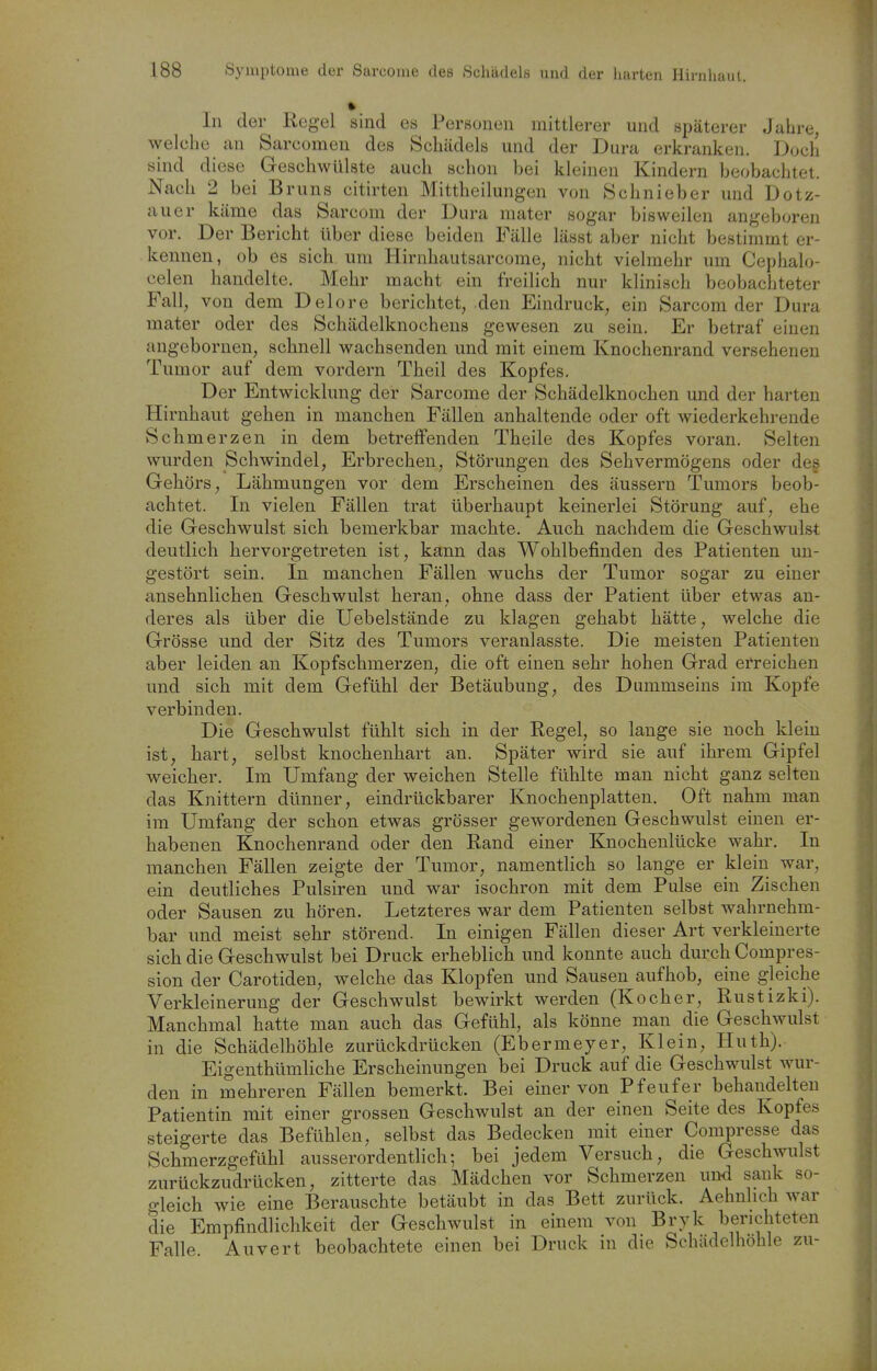 In der Regel sind es Personen mittlerer und späterer Jahre, welche an Sarcomen des Schädels und der Dura erkranken. Doch sind diese Geschwülste auch schon bei kleinen Kindern beobachtet. Nach 2 bei Bruns citirten Mittheilungen von Öchnieber und Dotz- auer käme das Sareom der Dura mater sogar bisweilen angeboren vor. Der Bericht über diese beiden Fälle lässt aber nicht bestimmt er- kennen, ob es sich um Hirnhautsarcome, nicht vielmehr um Cephalo- celen handelte. Mehr macht ein freilich nur klinisch beobachteter Fall, von dem Delore berichtet, den Eindruck, ein Sarcom der Dura mater oder des Schädelknochens gewesen zu sein. Er betraf einen angebornen, schnell wachsenden und mit einem Knochenrand versehenen Tumor auf dem vordem Theil des Kopfes. Der Entwicklung der Sarcome der Schädelknochen und der harten Hirnhaut gehen in manchen Fällen anhaltende oder oft wiederkehrende Schmerzen in dem betreffenden Theile des Kopfes voran. Selten wurden Schwindel, Erbrechen, Störungen des Sehvermögens oder des Gehörs, Lähmungen vor dem Erscheinen des äussern Tumors beob- achtet. In vielen Fällen trat überhaupt keinerlei Störung auf, ehe die Geschwulst sich bemerkbar machte. Auch nachdem die Geschwulst deutlich hervorgetreten ist, kann das Wohlbefinden des Patienten un- gestört sein. In manchen Fällen wuchs der Tumor sogar zu einer ansehnlichen Geschwulst heran, ohne dass der Patient über etwas an- deres als über die Uebelstände zu klagen gehabt hätte, welche die Grösse und der Sitz des Tumors veranlasste. Die meisten Patienten aber leiden an Kopfschmerzen, die oft einen sehr hohen Grad einreichen und sich mit dem Gefühl der Betäubung, des Dummseins im Kopfe verbinden. Die Geschwulst fühlt sich in der Regel, so lange sie noch klein ist, hart, selbst knochenhart an. Später wird sie auf ihrem Gipfel weicher. Im Umfang der weichen Stelle fühlte man nicht ganz selten das Knittern dünner, eindrückbarer Knochenplatten. Oft nahm man im Umfang der schon etwas grösser gewordenen Geschwulst einen er- habenen Knochenrand oder den Rand einer Knochenlücke wahr. In manchen Fällen zeigte der Tumor, namentlich so lange er klein war, ein deutliches Pulsiren und war isochron mit dem Pulse ein Zischen oder Sausen zu hören. Letzteres war dem Patienten selbst wahrnehm- bar und meist sehr störend. In einigen Fällen dieser Art verkleinerte sich die Geschwulst bei Druck erheblich und konnte auch durch Compres- sion der Carotiden, welche das Klopfen und Sausen aufhob, eine gjeiche Verkleinerung der Geschwulst bewirkt werden (Kocher, Rustizki). Manchmal hatte man auch das Gefühl, als könne man die Geschwulst in die Schädelhöhle zurückdrücken (Ebermeyer, Klein, Huth). Eigenthümhche Erscheinungen bei Druck auf die Geschwulst wur- den in mehreren Fällen bemerkt. Bei einer von Pfeufer behandelten Patientin mit einer grossen Geschwulst an der einen Seite des Kopfes steigerte das Befühlen, selbst das Bedecken mit einer Compresse das Schmerzgefühl ausserordentlich; bei jedem Versuch, die Geschwulst zurückzudrücken, zitterte das Mädchen vor Schmerzen und sank so- ,o-leich wie eine Berauschte betäubt in das Bett zurück. Aehnlich war die Empfindlichkeit der Geschwulst in einem von Bryk berichteten Falle. Auvert beobachtete einen bei Druck in die Schädelhöhle zu-