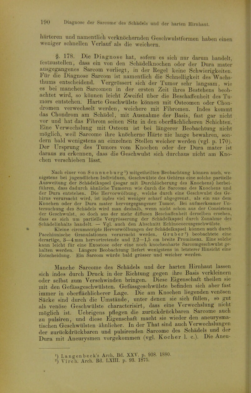 härteren und namentlich verknöchernden Gescliwulstfonnen haben einen weniger schnellen Verlauf als die weichern. §. 178. Die Diagnose hat, sofern es sich nur darum handelt, festzustellen, dass ein von den Schädelknochen oder der Dura mater ausgegangenes Sarcom vorliegt, in der Regel keine Schwierigkeiten. Für die Diagnose Sarcora ist namentlich die Schnelligkeit des Wachs- thums entscheidend. Vergrössert sich der Tumor sehr langsam, wie es bei manchen Sarcomen in der ersten Zeit ihres Bestehens beob- achtet wird, so können leicht Zweifel über die Beschaffenheit des Tu- mors entstehen. Harte Geschwülste können mit Osteomen oder Chon- dromen verwechselt werden, weichere mit Fibromen. Indes kommt das Chondrom am Schädel, mit Ausnahme der Basis, fast gar nicht vor und hat das Fibrom seinen Sitz in den oberflächlicheren Schichten. Eine Verwechslung mit Osteom ist bei längerer Beobachtung nicht möglich, weil Sarcome ihre knöcherne Härte nie lange bewahren, son- dern bald wenigstens an einzelnen Stellen weicher werden (vgl. p. 170). Der Ursprung des Tumors vom Knochen oder der Dura mater ist daraus zu erkennen, dass die Geschwulst sich durchaus nicht am Kno- chen verschieben lässt. Nach einer von Sonnneburg^) mitgetheilten Beobachtung können auch, we- nigstens bei jugendlichen Individuen, Geschwülste des Gehirns eine solche partielle Ausweitung der Schädelkapsel (sogar mit Durchlöcherung des Knochens) herbei- führen, dass dadurch ähnliche Tumoren wie durch die Sarcome des Knochens und der Dura entstehen. Die Hervorwölbung, welche durch eine Geschwulst des Ge- hirns verursacht wird, ist indes viel weniger scharf abgegrenzt, als ein aus dem Knochen oder der Dura mater hervorgegangener Tumor. Bei aufmerksamer Un- tersuchung des Schädels wird man deshalb, wenn nicht schon aus der Consistenz der Geschwulst, so doch aus der mehr diffusen Beschaffenheit derselben ersehen, dass es sich um partielle Vergrösserung der Schädelkapsel durch Zunahme des Schädelinhalts handelt. — Vgl. auch den Abschnitt Echinococcusgeschwülste. Kleine circumscripte Hervorwölbungen der Schädelkapsel können auch durch Pacchionische Granulationen verursacht werden. Grub er ^) beobachtete eine derartige, 3—4 mm hervortretende und 2,2—1,5 cm breite Pi'ominenz. Eine solche kann leicht für eine Exostose oder eine noch knochenharte Sarcomgeschwulst ge- halten werden. Längere Beobachtung liefert wenigstens in letzterer Hinsicht eine Entscheidung. Ein Sarcom würde bald grösser und weicher werden. Manche Sarcome des Schädels und der harten Hirnhaut lassen sich indes durch Druck in der Richtung gegen ihre Basis verkleinern oder selbst zum Verschwinden bringen. Diese Eigenschaft theilen sie mit den Gefässgeschwülsten. Gefässgeschwülste befinden sich aber fast immer in oberflächlicherer Lage. Die am Knochen liegenden venösen Säcke sind durch die Umstände, imter denen sie sich füllen, so gut als venöse Geschwülste characterisirt, dass eine Verwechslung nicht möglich ist. Uebrigens pflegen die zurückdrückbaren Sarcome auch zu pulsiren, und diese Eigenschaft macht sie wieder den aneurysma- tischen Geschwülsten ähnlicher. In der That sind auch Verwechslungen der zurückdrückbaren und pulsirenden Sarcome des Schädels und der Dura mit Aneurysmen vorgekommen (vgl. Kocher 1. c). Die Aneu- n Langenbeck's Arch. Bd. XXV. p. 938. 1880. 2) Vi roh. Arch. Bd. LXIII. p. 93. 1875.