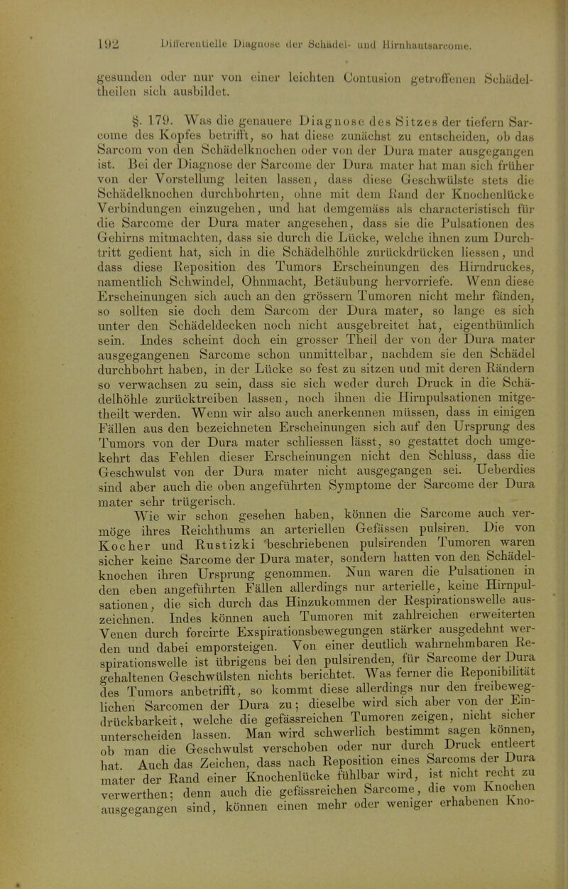 g-esuuden oder nur von einer leichten Centusion getroflfeneii Scliädel- theilen sich ausbildet. §. 179. Was die genauere Diagnose des Sitzes der tiefern Sar- come des Kopfes betrifft, so hat diese zunächst zu entscheiden, ob das Sarcoin von den Schädelkuochen oder von der Dura mater ausgegangen ist. Bei der Diagnose der Sarcome der Dura mater hat man sich früher von der Vorstellung leiten lassen, dass diese Geschwülste stets die Schädelkuochen durchbohrten, ohne mit dem ßand der Knochenlücke Verbindungen einzugehen, und hat demgemäss als characteristisch für die Sarcome der Dura mater angesehen, dass sie die Pulsationen des Gehirns mitmachten, dass sie durch die Lücke, welche ihnen zum Durch- tritt gedient hat, sich in die Schädelhöhle zurückdrücken Hessen, und dass diese Reposition des Tumors Erscheinungen des Hirndruckes, namentlich Schwindel, Ohnmacht, Betäubung hervorriefe. Wenn diese Erscheinungen sich auch an den grössern Tumoren nicht mehr fänden, so sollten sie doch dem Sarcom der Dura mater, so lange es sich unter den Schädeldecken noch nicht ausgebreitet hat, eigenthümHch sein. Indes scheint doch ein grosser Theil der von der Dura mater ausgegangenen Sarcome schon unmittelbar, nachdem sie den Schädel durchbohrt haben, in der Lücke so fest zu sitzen und mit deren Rändern so verwachsen zu sein, dass sie sich weder durch Druck in die Schä- delhöhle zurücktreiben lassen, noch ihnen die Hirnpulsationen mitge- theilt werden. Wenn wir also auch anerkennen müssen, dass in einigen Fällen aus den bezeichneten Erscheinungen sich auf den Ursprung des Tumors von der Dura mater schliessen lässt, so gestattet doch umge- kehrt das Fehlen dieser Erscheinungen nicht den Schluss, dass die Geschwulst von der Dura mater nicht ausgegangen sei. Ueberdies sind aber auch die oben angeführten Symptome der Sarcome der Dura mater sehr trügerisch. Wie wir schon gesehen haben, können die Sarcome auch ver- möge ihres Reichthums an arteriellen Gefässen pulsiren. Die von Kocher und Rustizki beschriebenen pulsirenden Tumoren waren sicher keine Sarcome der Dura mater, sondern hatten von den Schädel- knochen ihren Ursprung genommen. Nun waren die Pulsationen in den eben angeführten Fällen allerdings nur arterielle, keine Hirnpul- sationen, die sich durch das Hinzukommen der Respirationswelle aus- zeichnen. Indes können auch Tumoren mit zahlreichen erweiterten Venen durch forcirte Exspirationsbewegungen stärker ausgedehnt wer- den und dabei emporsteigen. Von einer deutlich wahrnehmbaren Re- spirationswelle ist übrigens bei den pulsirenden, für Sarcome der Dura gehaltenen Geschwülsten nichts berichtet. Was ferner die Reponibihtat des Tumors anbetriflft, so kommt diese allerdings nur den treibeweg- lichen Sarcomen der Dura zu; dieselbe wird sich aber von der Em- drückbarkeit, welche die gefässreichen Tumoren zeigen, mcht sicher unterscheiden lassen. Man wird schwerlich bestimmt sagen können ob man die Geschwulst verschoben oder nur durch Druck entleert hat Auch das Zeichen, dass nach Reposition eines Sarcoms der iJura mater der Rand einer Knochenlücke fühlbar wird, ist nicht recht zu verwerthen: denn auch die gefässreichen Sarcome, die vom Knochen ausgegangen sind, können einen mehr oder weniger erhabenen Kno-