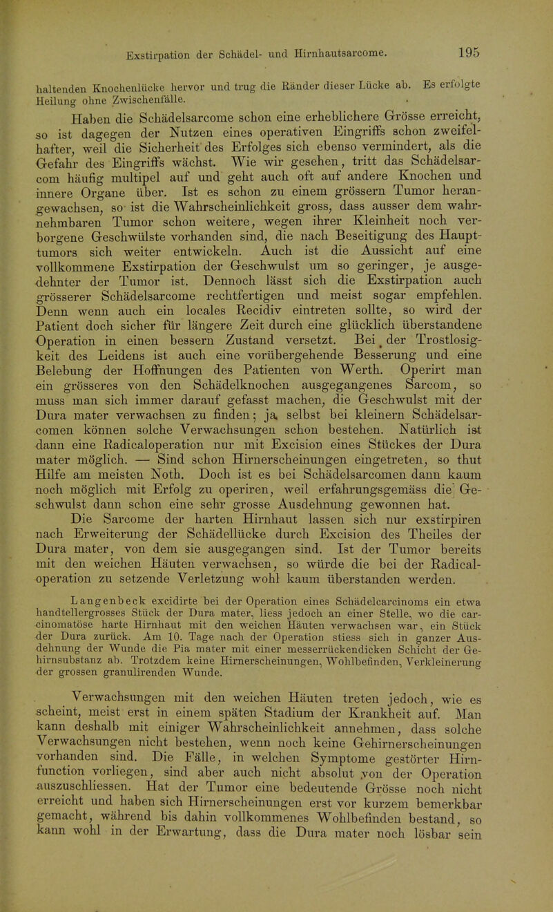 Exstirpation der Schädel- und Hirnhautsarcome. haltenden Knochenlücke hervor und trug die Ränder dieser Lücke ab. Es erfolgte Heilung ohne Zwischentalle. Haben die Schädelsarcome schon eine erheblichere Grösse erreicht, so ist dagegen der Nutzen eines operativen Eingriffs schon zweifel- hafter, weil die Sicherheit des Erfolges sich ebenso vermindert, als die Gefahr des Eingriffs wächst. Wie wir gesehen, tritt das Schädelsar- com häufig multipel auf und geht auch oft auf andere Knochen und innere Organe über. Ist es schon zu einem grössern Tumor heran- gewachsen, so ist die Wahrscheinlichkeit gross, dass ausser dem wahr- nehmbaren Tumor schon weitere, wegen ihrer Kleinheit noch ver- borgene Geschwülste vorhanden sind, die nach Beseitigung des Haupt- tumors sich weiter entwickeln. Auch ist die Aussicht auf eine vollkommene Exstirpation der Geschwulst um so geringer, je ausge- dehnter der Tumor ist. Dennoch lässt sich die Exstirpation auch grösserer Schädelsarcome rechtfertigen und meist sogar empfehlen. Denn wenn auch ein locales Recidiv eintreten sollte, so wird der Patient doch sicher für längere Zeit durch eine glücklich überstandene Operation in einen bessern Zustand versetzt. Bei ^ der Trostlosig- keit des Leidens ist auch eine vorübergehende Besserung und eine Belebung der Hoffnungen des Patienten von Werth. Operirt man ein grösseres von den Schädelknochen ausgegangenes Sarcom, so muss man sich immer darauf gefasst machen, die Geschwulst mit der Dura mater verwachsen zu finden; ja, selbst bei kleinern Schädelsar- comen können solche Verwachsungen schon bestehen. Natürlich is^t dann eine Eadicaloperation nur mit Excision eines Stückes der Dura mater möglich. — Sind schon Hirnerscheinungen eingetreten, so thut Hilfe am meisten Noth. Doch ist es bei Schädelsarcomen dann kaum noch möglich mit Erfolg zu operiren, weil erfahrungsgemäss diej Ge- schwulst dann schon eine sehr grosse Ausdehnung gewonnen hat. Die Sarcome der harten Hirnhaut lassen sich nur exstirpiren nach Erweiterung der Schädellücke durch Excision des Theiles der Dura mater, von dem sie ausgegangen sind. Ist der Tumor bereits mit den weichen Häuten verwachsen, so würde die bei der Eadical- operation zu setzende Verletzung wohl kaum überstanden werden. Langenbeck excidirte bei der Operation eines Schädelcarcinoms ein etwa handtellergrosses Stück der Dura mater, Hess jedoch an einer Stelle, wo die car- cinomatöse harte Hirnhaut mit den weichen Häuten verwachsen war, ein Stück der Dura zurück. Am 10. Tage nach der Operation stiess sich in ganzer Aus- dehnung der Wunde die Pia mater mit einer messerrückendicken Schicht der Ge- hirnsubstanz ab. Trotzdem keine Hirnerscheinungen, Wohlbefinden, Verkleinerung der grossen granulirenden Wunde. Verwachsungen mit den weichen Häuten treten jedoch, wie es scheint, meist erst in einem späten Stadium der Krankheit auf Man kann deshalb mit einiger Wahrscheinlichkeit annehmen, dass solche Verwachsungen nicht bestehen, wenn noch keine Gehirnerscheinungen vorhanden sind. Die Fälle, in welchen Symptome gestörter Hirn- function vorliegen, sind aber auch nicht absolut .von der Operation auszuschliessen. Hat der Tumor eine bedeutende Grösse noch nicht erreicht und haben sich Hirnerscheinungen erst vor kurzem bemerkbar gemacht, während bis dahin vollkommenes Wohlbefinden bestand, so kann wohl in der Erwartung, dass die Dura mater noch lösbar sein