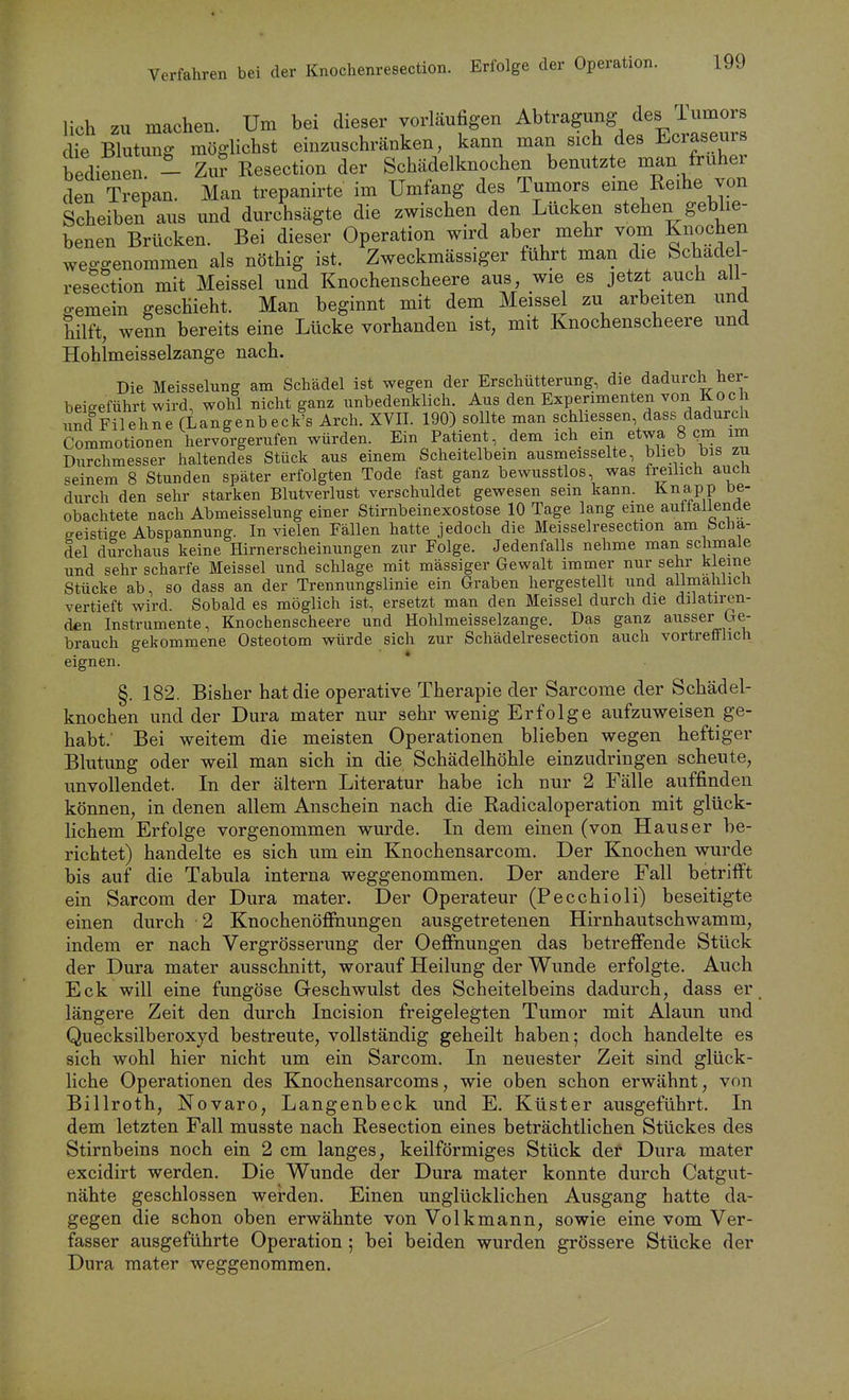 Verfahren bei der Knochenresection. Erfolge der Operation. lieh zu machen. Um bei dieser vorläufigen Abtragung des i umoi s He Blutimg möglichst einzuschränken, kann man sich des Ecraseurs bedienen - Zur Resection der Schädelknochen benutzte man früher den Trepan. Man trepanirte im Umfang des Tumors eme Reihe von Scheiben aus und durchsägte die zwischen den Lücken stehen geblie- benen Brücken. Bei dieser Operation wird aber mehr vom Knochen weggenommen als nöthig ist. Zweckmässiger führt man die Schadel- resection mit Meissel und Knochenscheere aus, wie es jetzt auch all- o-emein geschieht. Man beginnt mit dem Meissel zu arbeiten und hilft, wenn bereits eine Lücke vorhanden ist, mit Knochenscheere und Hohlmeisselzange nach. Die Meisselung am Schädel ist wegen der Erschütterung, die dadurch her- beieeführt wird, wohl nicht ganz unbedenklich. Aus den Experimenten von Koch imd Filehne (Langenbeck's Arch. XVII. 190) sollte man schhessen, dass dadurch Commotionen hervorgerufen würden. Ein Patient, dem ich em etwa 8 cm im Durchmesser haltendes Stück aus einem Scheitelbein ausmeisselte, blieb bis zu seinem 8 Stunden später erfolgten Tode fast ganz bewusstlos, was freilich auch durch den sehr starken Blutverlust verschuldet gewesen sein kann. Knapp be- obachtete nach Abmeisselung einer Stirnbeinexostose 10 Tage lang eine auffallende geistiee Abspannung. In vielen Fällen hatte jedoch die Meisselresection am bcha- del durchaus keine Hirnerscheinungen zur Folge. Jedenfalls nehme man schmale und sehr scharfe Meissel und schlage mit mässiger Gewalt immer nur sehr kleine Stücke ab, so dass an der Trennungslinie ein Graben hergestellt und allmählich vertieft wird. Sobald es möglich ist, ersetzt man den Meissel durch die dilatiren- den Instrumente, Knochenscheere und Hohlmeisselzange, Das ganz ausser Ge- brauch gekommene Osteotom würde sich zur Schädelresection auch vortrefflich eignen. §. 182. Bisher hat die operative Therapie der Sarcome der Schädel- knochen und der Dura mater nur sehr wenig Erfolge aufzuweisen ge- habt.' Bei weitem die meisten Operationen blieben wegen heftiger Blutung oder weil man sich in die Schädelhöhle einzudringen scheute, unvollendet. In der ältern Literatur habe ich nur 2 Fälle auffinden können, in denen allem Anschein nach die Radicaloperation mit glück- lichem Erfolge vorgenommen wurde. In dem einen (von Haus er be- richtet) handelte es sich um ein Knochensarcom. Der Knochen wurde bis auf die Tabula interna weggenommen. Der andere Fall betrifft ein Sarcom der Dura mater. Der Operateur (Pecchioli) beseitigte einen durch • 2 KnochenöfFnungen ausgetretenen Hirnhautschwamm, indem er nach Vergrösserung der Oeffnungen das betreffende Stück der Dura mater ausschnitt, worauf Heilung der Wunde erfolgte. Auch Eck will eine fungöse Geschwulst des Scheitelbeins dadurch, dass er längere Zeit den durch Incision freigelegten Tumor mit Alaun und Quecksilberoxyd bestreute, vollständig geheilt haben; doch handelte es sich wohl hier nicht um ein Sarcom. In neuester Zeit sind glück- liche Operationen des Knochensarcoms, wie oben schon erwähnt, von Billroth, Novaro, Langenbeck und E. Küster ausgeführt. In dem letzten Fall musste nach Resection eines beträchtlichen Stückes des Stirnbeins noch ein 2 cm langes, keilförmiges Stück det Dura mater excidirt werden. Die Wunde der Dura mater konnte durch Catgut- nähte geschlossen werden. Einen unglücklichen Ausgang hatte da- gegen die schon oben erwähnte von Volkmann, sowie eine vom Ver- fasser ausgeführte Operation ; bei beiden wurden grössere Stücke der Dura mater weggenommen.