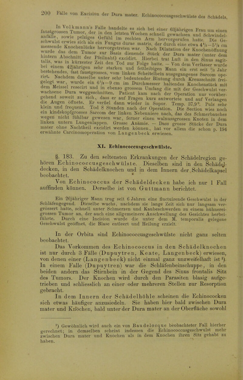 rdTts rm^Tut^^^ l^^'' Dilatation der K^ILmLT, ZZT AI , ß'^sis dienende Stück der Dura mater Tunter dem l uteni Abschnitt der Pleilnaht) excidirt. Hierbei trat Luft in den Sinus si'l ^Tl^Z%T'''' ^«^^^ l>atte. - Von dem Verfa ser wSe be tehPnSl« .r^''! ^'^ fettleibigen Mann ein erst seit Jahr H?t H Scheitelbein ausgegangenes Sarcom ope- 1111 Nachdem dasselbe unter sehr bedeutender Blutung durch Kreuzschnitt iii- gelegt war wurde ein 6V2-9 cm im Durchmesser haltendes Knochenstück mit dem Meissel resecirt und m ebenso grossem Umfang die mit der Geschwulst ver- wachsene Dura weggeschnitten. Patient kam nach der Operation nur vorüber- gehend soweit zu sich, dass er auf Fragen kurz antwortete und auf Verlangen die Augen öffnete. Er verfiel dann wieder in Sopor. Temp 37 9« Puls sehr klein und frequent. Tod 8 Stunden nach der Operation. Die Section wies noch ein kmdskopfgrosses Sarcom der linken Nebenniere nach, das des Schmerbauches wegen nicht fühlbar gewesen war, ferner einen walnussgrossen Knoten in dem linken untern Lungenlappen. Grosse Anämie. - Dass grosse Stücke der Dura mater ohne Nachtheil excidirt werden können, hat vor allem die schon p 194 erwähnte Carcinomoperation von Langenbeck erwiesen. XI. Echinococcusgeschwülste. §. 183. Zu den seltensten Erkrankungen der Schädelregion ge- hören Echinococcusgeschwülste. Dieselben sind in den Schäd^- deoken, in den Schädelknochen und in dem Innern der. Schädelkapsel beobachtet. * Von Echinococcus der Schädeldecken habe ich nur 1 Fall auffinden können. Derselbe ist von Guttmann berichtet. Ein 26j ähriger Mann trug seit 6 Jahren eine fluctuirende Geschwulst in der Schläfengegend. Dieselbe wuchs, nachdem sie lange Zeit sich nur langsam ver- grössert hatte, schnell unter Schmerzen und Kaubeschwerden zu einem hühnerei- grossen Tumor an, der auch eine allgemeinere Anschwellung des Gesichtes herbei- führte. Durch eine Incision wurde die unter dem M. temporalis gelegene Geschwulst geöffnet, die Blase entleert und Heilung erzielt. In der Orbita sind Echinococcusgeschwülste nicht ganz selten beobachtet. Das Vorkommen des Echinococcus in den Schädelknochen ist nur durch 3 Fälle (Dupuytren, Keate, Langenbeck) erwiesen, von denen einer (Langenbeck) nicht einmal ganz unzweifelhaft ist ^). In einem Falle (Dupuytren) war die Schläfenbeinschuppe, in den beiden andern das Stirnbein in der Gegend des Sinus frontalis Sitz des Tumors. Der Knochen wird durch den Parasiten blasig aufge- trieben und schliesslich an einer oder mehreren Stellen zur Resorption gebracht. In dem Innern der Schädelhöhle scheinen die Echinococken sich etwas häufiger anzusiedeln. Sie haben hier bald zwischen Dura mater und Knöchen, bald unter der Dura mater an der Oberfläche sowohl 0 Gewöhnlich wird auch ein von Baudelocque beobachteter Fall hierher gerechnet; in demselben scheint indessen die Echinococcusgeschwulst mehr zwischen Dura mater und Knochen als in dem Knochen ihren Sitz gehabt zu haben.