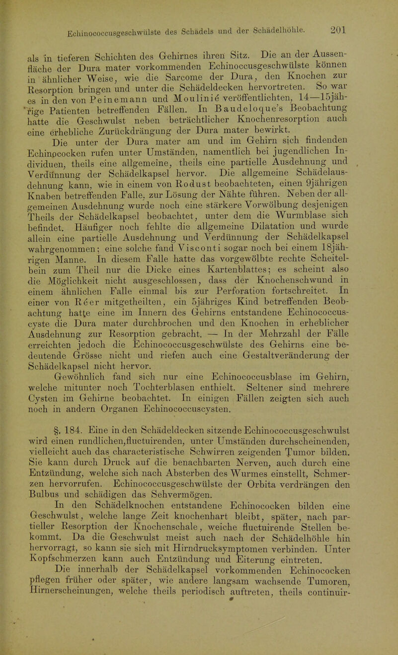 Echinococcusgeschwülste des Schädels und der Schädelhölile. als in tieferen Schichten des Gehirnes ihren Sitz. Die an der Aussen- flcäche der Dura mater vorkommenden Echinoccusgeschwülste können in ähnlicher Weise, wie die Sarcome der Dura, den Knochen zur Resorption bringen und unter die Schädeldecken hervortreten. So war es in den von Peine mann und Moulini^ veröffentlichten, 14—15jäh- 'rige Patienten betreffenden Fällen. In Baudeloque's Beobachtung hatte die Geschwulst neben beträchtlicher Knochenresorption auch eine erhebliche Zurückdrängung der Dura mater bewirkt. Die unter der Dura mater am und im Gehirn sich findenden Echinococken rufen unter Umständen, namentlich bei jugendlichen In- dividuen, theils eine allgemeine, theils eine partielle Ausdehnung und Verdünnung der Schädelkapsel hervor. Die allgemeine Schädelaus- dehnung kann, wie in einem von Rodust beobachteten, einen 9jährigen Knaben betreffenden Falle, zur Lösung der Nähte führen. Neben der all- gemeinen Ausdehnung wurde noch eine stärkere Vorwölbung desjenigen Theils der Schädelkapsel beobachtet, unter dem die Wurmblase sich befindet. Häufiger noch fehlte die allgemeine Dilatation und wurde allein eine partielle Ausdehnung und Verdünnung der Schädelkapsel wahrgenommen; eine solche fand Visconti sogar noch bei einem 18jäh- rigen Manne. In diesem Falle hatte das vorgewölbte rechte Scheitel- bein zum Theil nur die Dicke eines Kartenblattes; es scheint also die Möglichkeit nicht ausgeschlossen, dass der Knochenschwund in einem ähnlichen Falle einmal bis zur Perforation fortschreitet. In einer von Reer mitgetheilten, ein Sjähriges Kind betreffenden Beob- achtung hatte eine im Innern des Gehirns entstandene Echinococcus- cyste die Dura mater durchbrochen und den Knochen in erheblicher Ausdehnung zur Resorption gebracht. — In der Mehrzahl der Fälle erreichten jedoch die Echinococcusgeschwülste des Gehirns eine be- deutende Grösse nicht und riefen auch eine Gestaltveränderung der Schädelkapsel nicht hervor. Gewöhnlich fand sich nur eine Echinococcusblase im Gehirn, welche mitunter noch Tochterblasen enthielt. Seltener sind mehrere Cysten im Gehirne beobachtet. In einigen Fällen zeigten sich auch noch in andern Organen Echinococcuscysten. §. 184. Eine in den Schädeldecken sitzende Echinococcusgeschwulst wird einen rundlichen,fluctuirenden, unter Umständen durchscheinenden, vielleicht auch das characteristische Schwirren zeigenden Tumor bilden. Sie kann durch Druck auf die benachbarten Nerven, auch durch eine Entzündung, welche sich nach Absterben des Wurmes einstellt, Schmer- zen hervorrufen. Echinococcusgeschwülste der Orbita verdrängen den Bulbus und schädigen das Sehvermögen. In den Schädelknochen entstandene Echinococken bilden eine Geschwulst, welche lange Zeit knochenhart bleibt, später, nach par- tieller Resorption der Knochenschale, weiche fluctuirende Stellen be- kommt. Da die Geschwulst meist auch nach der Schädelhöhle hin hervorragt, so kann sie sich mit Hirndrucksymptomen verbinden. Unter Kopfschmerzen kann auch Entzündung und Eiterung eintreten. Die innerhalb der Schädelkapsel vorkommenden Echinococken pflegen früher oder später, wie andere langsam wachsende Tumoren, Hirnerscheinungen, welche theils periodisch auftreten, theils continuir-