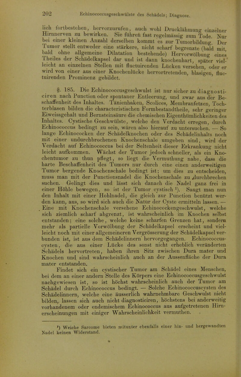 Echinococcusgeschwülste des Schädels; Diagnose. lieh tortbesteben, bervorzurufen, auch wobl Druckläbmung einzelner Hirnnerven zu bewirken. Sie führen fast regelmässig zum Tode Nur bei einer kleinen Anzahl derselben kommt es zur Tumorbildung. Der Tumor stellt entweder eine stärkere, nicht scharf begrenzte (bald mit bald ohne a,llgemeine Dilatation bestehende) Hervorwölbung eines Theiles der Schädelkapsel dar und ist dann knochenhart, später viel- leicht an einzelnen Stellen mit fluctuirenden Lücken versehen oder er wird von einer aus einer Knochenlücke hervortretenden, blasigen fluc- tuirenden Prominenz gebildet. ' §. 185. Die Echinococcusgeschwulst ist nur sicher zu diagnosti- ciren nach Function oder spontaner Entleerung, und zwar aus der Be- schaffenheit des Inhaltes. Tänienhakeu, Scolices, Membranfetzen, Toch- terblasen bilden die characteristischen Formbestandtheile, sehr geringer Eiweissgehalt und Bernsteinsäure die chemischen Eigenthümhchkeiten des Inhaltes. Cystische Geschwülste, welche den Verdacht erregen, durch Echinococcus bedingt zu sein, wären also hierauf zu untersuchen. — So lange Echinococken der Schädelknochen oder des Schädelinhalts noch mit einer undurchbrochenen Knochenschale umgeben sind, wird der Verdacht auf Echinococcus bei der Seltenheit dieser Erkrankung nicht leicht auflcommen. Wächst der Tumor jedoch schneller, als ein Kno- chentumor zu thun pflegt, so liegt die Vermuthung nahe, dass die harte Beschaflfenheit des Tumors nur durch eine einen anderweitigen Tumor bergende Knochenschale bedingt ist; um dies zu entscheiden, muss man mit der Punctionsnadel die Knochenschale zu .durchbrechen suchen. Gelingt dies und lässt sich danach die Nadel ganz frei in einer Höhle bewegen, so ist der Tumor cystisch Saugt man nun den Inhalt mit einer Hohlnadel, die gleich zur Function benützt wer- den kann, aus, so wird sich auch die Natür der Cyste ermitteln lassen. — Eine mit Knochenschale versehene Echinocockengeschwulst, welche sich ziemlich scharf abgrenzt, ist wahrscheinlich im Knochen selbst entstanden; eine solche, welche keine scharfen Grenzen hat, sondern mehr als partielle Vorwölbung der Schädelkapsel erscheint und viel- leicht noch mit einer allgemeineren Vergrösserung der Schädelkapsel ver- bunden ist, ist aus dem Schädelinnern' hervorgegangen. Echinococcus- cysten, die aus einer Lücke des sonst nicht erheblich veränderten Schädels hervortreten, haben ihren Sitz zwischen Dura mater und Knochen und sind wahrscheinlich auch an der Aussenfläche der Dura mater entstanden. Findet sich ein cystischer Tumor am Schädel eines Menschen, bei dem an einer andern Stelle des Körpers eine Echinococcusgeschwulst nachgewiesen ist, so ist höchst wahrscheinlich auch der Tumor am Schädel durch Echinococcus bedingt. — Solche Echinococcuscysten des Schädelinnern, welche eine äusserlich wahrnehmbare Geschwulst nicht bilden, lassen sich auch nicht diagnosticiren, höchstens bei anderweitig vorhandenem oder endemischem Echinococcus aus aufgetretenen Hirn- erscheinungen mit einiger Wahrscheinlichkeit vermuthen. ') Weiche Sarcome bieten mitunter ebenfalls einer hin- und hergewandten Nadel keinen Widerstand.