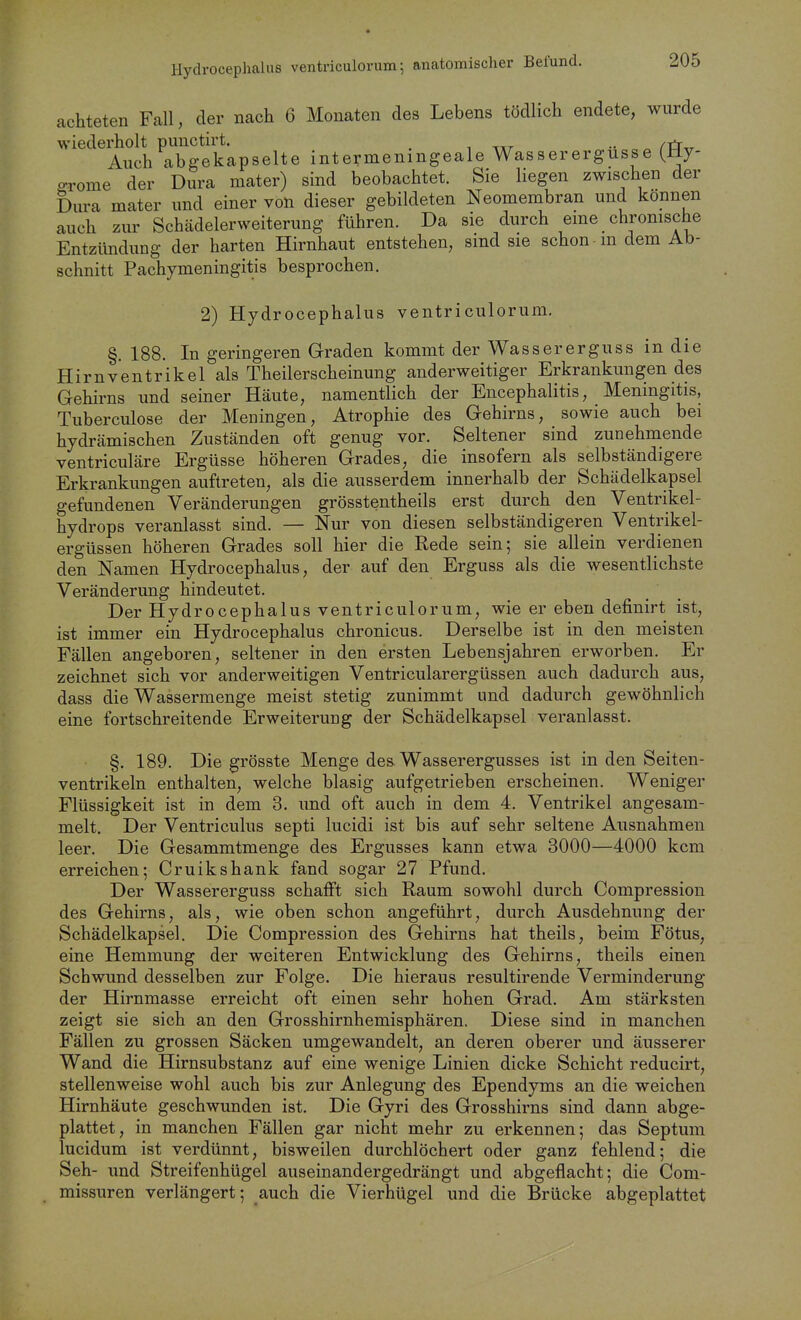 achteten Fall, der nach 6 Monaten des Lebens tödlich endete, wurde wiederholt punctirt. .. Auch abgekapselte intermenmgeale Wasserergusse (Jly- grome der Dura mater) sind beobachtet. Sie liegen zwischen der Diu-a mater und einer von dieser gebildeten Neomembran und können auch zur Schädelerweiterung führen. Da sie durch eme chronische Entzündung der harten Hirnhaut entstehen, sind sie schon m dem Ab- schnitt Pachymeningitis besprochen. 2) Hydrocephalus ventriculorum. §. 188. In geringeren Graden kommt der Wassererguss in die Hirnventrikel als Theilerscheinung anderweitiger Erkrankungen des Gehirns und seiner Häute, namentlich der Encephalitis, Meningitis, Tuberculose der Meningen, Atrophie des Gehirns, sowie auch bei hydrämischen Zuständen oft genug vor. Seltener sind zunehmende ventriculäre Ergüsse höheren Grades, die insofern als selbständigere Erkrankungen auftreten, als die ausserdem innerhalb der Schädelkapsel gefundenen Veränderungen grösstentheils erst durch den Ventrikel- hydrops veranlasst sind. — Nur von diesen selbständigeren Ventrikel- ergüssen höheren Grades soll hier die Rede sein; sie allein verdienen den Namen Hydrocephalus, der auf den Erguss als die wesentlichste Veränderung hindeutet. Der Hydrocephalus ventriculorum, wie er eben definirt ist, ist immer ein Hydrocephalus chronicus. Derselbe ist in den meisten Fällen angeboren, seltener in den ersten Lebensjahren erworben. Er zeichnet sich vor anderweitigen Ventricularergüssen auch dadurch aus, dass die Wassermenge meist stetig zunimmt und dadurch gewöhnlich eine fortschreitende Erweiterung der Schädelkapsel veranlasst. §. 189. Die grösste Menge des Wasserergusses ist in den Seiten- ventrikeln enthalten, welche blasig aufgetrieben erscheinen. Weniger Flüssigkeit ist in dem 3. und oft auch in dem 4. Ventrikel angesam- melt. Der Ventriculus septi lucidi ist bis auf sehr seltene Ausnahmen leer. Die Gesammtmenge des Ergusses kann etwa 3000—4000 kcm erreichen; Cruikshank fand sogar 27 Pfund. Der Wassererguss schafft sich Raum sowohl durch Compression des Gehirns, als, wie oben schon angeführt, durch Ausdehnung der Schädelkapsel. Die Compression des Gehirns hat theils, beim Fötus, eine Hemmung der weiteren Entwicklung des Gehirns, theils einen Schwund desselben zur Folge. Die hieraus resultirende Verminderung der Hirnmasse erreicht oft einen sehr hohen Grad. Am stärksten zeigt sie sich an den Grosshirnhemisphären. Diese sind in manchen Fällen zu grossen Säcken umgewandelt, an deren oberer und äusserer Wand die Hirnsubstanz auf eine wenige Linien dicke Schicht reducirt, stellenweise wohl auch bis zur Anlegung des Ependyms an die weichen Hirnhäute geschwunden ist. Die Gyri des Grosshirns sind dann abge- plattet, in manchen Fällen gar nicht mehr zu erkennen; das Septum lucidum ist verdünnt, bisweilen durchlöchert oder ganz fehlend; die Seh- und Streifenhügel auseinandergedrängt und abgeflacht; die Com- missuren verlängert; auch die Vierhügel und die Brücke abgeplattet