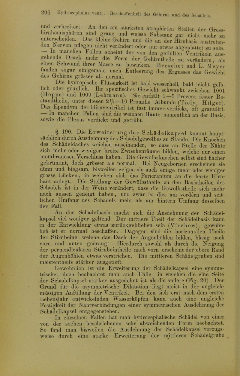 2ÜG Hydroeephalus ventr. Beschaffenheit des Gehirns und des Scliädels. und verbreitert. An den am stärksten atrophirten Stellen der Gross- liirnheimspliären sind graue und weisse Substanz gar nicht mehr zu untei-scheiden Das kleine Gehirn und die an der Hirnbasis austreten- den^ erven pflegen nicht verändert oder nur etwas abgeplattet zu sein — in manchen Fällen scheint der von den gefüllten Ventrikeln aus- gehende Druck mehr die Form der Gehirntheile zu verändern, als emen bchwund ihrer Masse zu bewirken. Breschet und L Meyer landen sogar einigemale nach Entleerung des Ergusses das Gewicht des Gehirns grösser als normal. Die hydropische Flüssigkeit ist bald wasserhell, bald leicht gelb- lich oder grünlich. Ihr spezifisches Gewicht schwankt zwischen 1001 (Hoppe) und 1009 (Lehmann). Sie enthält 1—5 Procent fester Be- standtheile, unter diesen 21/2—10 Promille Albumin (Ticly, Hilger). Das Ependym der Hirnventrikel ist fast immer verdickt, oft granulirt! — In manchen Fällen sind die weichen Häute namentlich an der Basis, sowie die Plexus verdickt und getrübt. §. 190. Die Erweiterung der Schädelkapsel kommt haupt- sächlich durch Ausdehnung des Schädelgewölbes zu Stande. Die Knochen des Schädeldaches weichen auseinander, so dass an Stelle der Nähte sich mehr oder weniger breite Zwischenräume bilden, welche nur einen membranösen Verschluss haben. Die Gewölbsknochen selbst sind flacher gekrümmt, doch grösser als normal. Bei Neugebornen erscheinen sie dünn und biegsam, bisweilen zeigen sie auch einige mehr oder weniger ■ grosse Lücken, in welchen sich das Pericranium au die harte Hirn- haut anlegt. Die Stellung der Gewölbstheile zu den Basistheilen des Schädels ist in der Weise verändert, dass die Gewölbstheile sich mehr nach aussen geneigt haben, und zwar ist dies am vordem und seit- lichen Umfang des Schädels mehr als am hintern Umfang desselben der Fall. An der Schädelbasis macht sich die Ausdehnung der Schädel- kapsel viel weniger geltend. Der mittlere Theil der Schädelbasis kann in der Entwicklung etwas zurückgeblieben sein (Virchow), gewöhn- lich ist er normal beschaffen. Dagegen sind die horizontalen Theile der Stirnbeine, welche das Dach der Augenhöhlen bilden, blasig nach vorn und unten gedrängt. Hierdurch sowohl als durch die Neigung der perpendiculären Stirnbeintheile nach vorn erscheint der obere Rand der Augenhöhlen etwas verstrichen. Die mittleren Schädelgruben sind meistentheils stärker ausgetieft. Gewöhnlich ist die Erweiterung der Schädelkapsel eine symme- trische; doch beobachtet man auch Fälle, in welchen die eine Seite der Schädelkapsel stärker ausgedehnt ist als die andere (Fig. 20). Der Grund für die asymmetrische Dilatation liegt meist in der ungleich- mässigen Anfüllung der Ventrikel. Bei den sich erst nach dem ersten Lebensjahr entwickelnden Wasserköpfen kann auch eine ungleiche Festigkeit der Nahtverbindungen einer symmetrischen Ausdehnung der Schädelkapsel entgegenstehen. In einzelnen Fällen hat man hydrocephalische Schädel von einer von der soeben beschriebenen sehr abweichenden Form beobachtet. So fand man bisweilen die Ausdehnung der Schädelkapsel vorzugs- weise durch eine starke Erweiterung der mittleren Schädelgrube