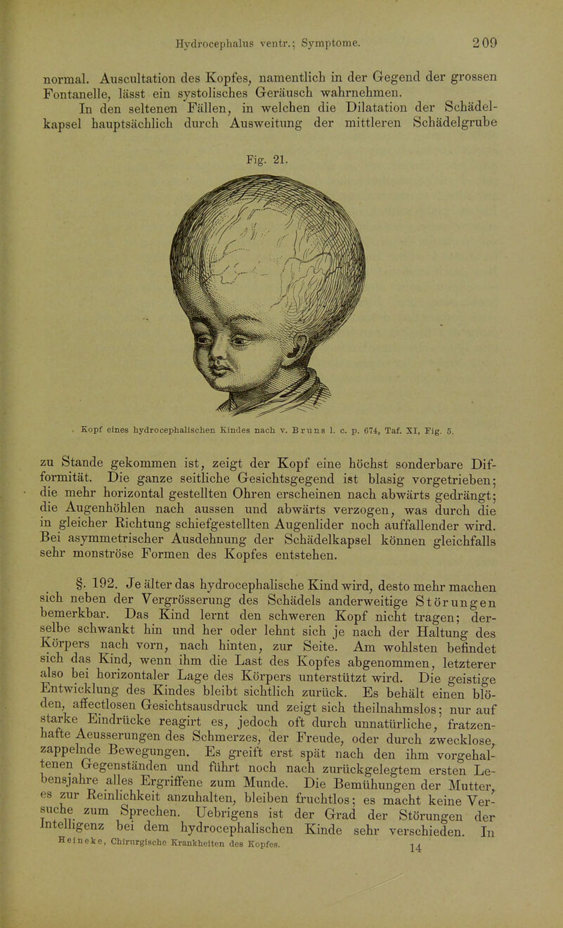 normal. Auscnltation des Kopfes, namentlich in der Gegend der grossen Fontanelle, lässt ein systolisches Geräusch -wahrnehmen. In den seltenen Fällen, in welchen die Dilatation der Schädel- kapsel hauptsächlich durch Ausweitung der mittleren Schädelgrube . Kopf eines hydroceplialisclieii Kindes nach v. Bruns 1. c. p. 674, Taf. XI, Fig. 5. ZU Stande gekommen ist, zeigt der Kopf eine höchst sonderbare Dif- formität. Die ganze seitliche Gesichtsgegend ist blasig vorgetrieben; die mehr horizontal gestellten Ohren erscheinen nach abwärts gedrängt; die Augenhöhlen nach aussen und abwärts verzogen, was durch die in gleicher Richtung schiefgestellten Augenlider noch auffallender wird. Bei asymmetrischer Ausdehnung der Schädelkapsel können gleichfalls sehr monströse Formen des Kopfes entstehen. §. 192. Je älter das hydrocephalische Kind wird, desto mehr machen sich neben der Vergrösserung des Schädels anderweitige Störungen bemerkbar. Das Kind lernt den schweren Kopf nicht tragen; der- selbe schwankt hin und her oder lehnt sich je nach der Haltung des Körpers nach vorn, nach hinten, zur Seite. Am wohlsten befindet sich das Kind, wenn ihm die Last des Kopfes abgenommen, letzterer also bei horizontaler Lage des Körpers unterstützt wird. Die geistige Entwicklung des Kindes bleibt sichtlich zurück. Es behält einen blö- den, affectlosen Gesichtsausdruck und zeigt sich theilnahmslos; nur auf starke Eindrücke reagirt es, jedoch oft durch unnatürliche, fratzen- hafte Aeusserungen des Schmerzes, der Freude, oder durch zwecklose, zappelnde Bewegungen. Es greift erst spät nach den ihm vorgehal- tenen Gegenständen und führt noch nach zurückgelegtem ersten Le- bensjahre alles Ergrifi-ene zum Munde. Die Bemühungen der Mutter es zur Remhchkeit anzuhalten, bleiben fruchtlos; es macht keine Ver- suche zum Sprechen. Uebrigens ist der Grad der Störungen der Intelligenz bei dem hydrocephalischen Kinde sehr verschieden. In Heineke, Chirurgische Krankheiten des Kopfes.