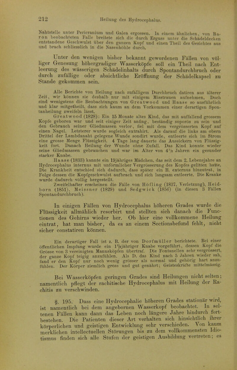 Heilung des Hydrocephalus. Nahtstelle unter Pericranium und Galea ergossen. In einem ähnlichen, von Ba- ron beobachteten Falle breitete sich die durch Erguss unlor die Schädeldecken entstandene Geschwulst über den ganzen Kopf und einen Theil des Gesichtes aus und brach schliesslich in die Nasenhöhle durch. Unter den wenigen bisher bekannt gewordenen Fällen von völ- liger Genesung höhergradiger Wasserköpfe soll ein Theil nach Ent- leerung des wässerigen Schädelinhalts durch Spontandurchbruch oder durch zufällige oder absichtliche Eröffnung der Schädelkapsel zu Stande gekommen sein. Alle Berichte von Heilung nach zufälligem Durchbruch datiren aus älterer Zeit, wir können sie deshalb nur mit einigem Misstrauen aufnehmen. Doch sind wenigstens die Beobachtungen von Greatwood und Haase so ausführlich und klar mitgetheilt, dass sich kaum an dem Vorkommen einer derartigen Spon- tanheilung zweifeln lässt. Greatwood (1828): Ein 15 Monate altes Kind, das mit auffallend grossem Kopfe geboren war und seit einiger Zeit anfing, beständig soporös zu sein und den Gebrauch seiner Gliedmassen verlor, fiel mit dem vergrösserten Kopf auf einen Nagel. Letzterer wurde sogleich extrahirt. Als darauf die links am obern Drittel der Lambdanaht gelegene Wunde sondirt wurde, entleerte sich im Strom eine grosse Menge Flüssigkeit. 4 Tage lang dauerte das Aussickern von Flüssig- keit fort. Danach Heilung der Wunde ohne Zufall. Das Kind konnte wieder seine Gliedmassen gebrauchen und war im Alter von 4'/« Jahren ein gesunder starker Knabe. Haase (1833) kannte ein 19jähriges Mädchen, das seit dem 2. Lebensjahre an Hydrocephalus internus mit unförmlicher Vergrösserung des Kopfes gelitten hatte. Die Krankheit entschied sich dadurch, dass später ein H. externus hinzutrat, in Folge dessen die Kopfgeschwulst aufbrach und sich langsam entleerte. Die Kranke wurde dadurch völlig hergestellt. Zweifelhafter erscheinen die Fälle von Höfling (1837, Verletzung), Heid- born (1851), Meissner (1829) und Sedgwick (1856) (in diesen 3 Fällen Spontan durchbrach). In einigen Fällen von Hydrocephalus höheren Grades wurde die Flüssigkeit allmählich resorbirt und stellten sich danach die Func- tionen des Gehirns wieder her. Ob hier eine vollkommene Heilung eintrat, hat man bisher, da es an einem Sectionsbefund fehlt, nicht sicher constatiren können. Ein derartiger Fall ist z. B. der von Dorfmüller berichtete. Bei einer öffentlichen Impfung wurde ein l'|2jähriger Knabe vorgeführt, dessen Kopf die Grösse von 3 vereinigten Mannsköpfen übertraf. Die Fontanellen sehr vergrössert, der ganze Kopf teigig anzufühlen. Als D. das Kind nach 5 Jahren wieder sah, fand er den Kopf nur noch wenig grösser als normal und gehörig hart anzu- fühlen. Der Körper ziemlich gross und gut genährt; Geisteskräfte mittelmässig. Bei Wasserköpfen geringen Grades sind Heilungen nicht selten; namentlich pflegt der rachitische Hydrocephalus mit Heilung der Ra- chitis zu verschwinden. §. 195. Dass eine Hydrocephalie höheren Grades stationär wird, ist namentlich bei dem angebornen Wasserkopf beobachtet. In sel- tenen Fällen kann dann das Leben noch längere Jahre hindurch fort- bestehen. Die Patienten dieser Art verhalten sich hinsichtlich ihrer körperlichen und geistigen Entwicklung sehr verschieden. Von kaum merklichen intellectuellen Störungen bis zu dem vollkommensten Idio- tismus finden sich alle Stufen der geistigen Ausbildung vertreten; es