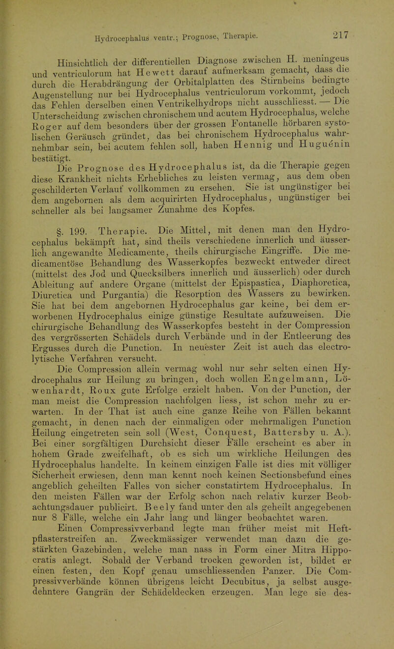 Hydrocephalus veutr.; Prognose, Therapie. Hinsichtlich der differeutiellen Diagnose zwischen H. memngeus und ventriculorum hat Hewett darauf aufmerksam gemacht dass die durch die Herabdrcängung der Orbitalplatten des Stirnbems bedingte Augenstelluug nur bei Hydrocephalus ventriculorum vorkommt, jedoch das Fehlen derselben einen Ventrikelhydrops nicht ausschliesst. — Die Unterscheidung zwischen chronischem und acutem Hydrocephalus, welche Roger auf dem besonders über der grossen Fontanelle hörbaren systo- lischen Geräusch gründet, das bei chronischem Hydrocephalus wahr- nehmbar sein, bei acutem fehlen soll, haben Hennig und Huguönin bestätigt. ■, -,. m, Die Prognose des Hydrocephalus ist, da die Therapie gegen diese Krankheit nichts Erhebliches zu leisten vermag, aus dem oben geschilderten Verlauf vollkommen zu ersehen. Sie ist ungünstiger bei dem angebornen als dem acquirirten Hydrocephalus, ungünstiger bei schneller als bei langsamer Zunahme des Kopfes. §. 199. Therapie. Die Mittel, mit denen man den Hydro- cephalus bekämpft hat, sind theils verschiedene innerlich und äusser- lich angewandte Medicamente, theils chirurgische Eingriffe. Die me- dicamentöse Behandlung des Wasserkopfes bezweckt entweder direct (mittelst des Jod und Quecksilbers innerlich und äusserlich) oder durch Ableitung auf andere Organe (mittelst der Epispastica, Diaphoretica, Diuretica und Purgantia) die Resorption des Wassers zu bewirken. Sie hat bei dem angebornen Hydrocephalus gar keine, bei dem er- worbenen Hydrocephalus einige günstige Resultate aufzuweisen. Die chirurgische Behandlung des Wasserkopfes besteht in der Compression des vergrösserten Schädels durch Verbände und in der Entleerung des Ergusses durch die Function. In neuester Zeit ist auch das electro- lytische Verfahren versucht. Die Compression allein vermag wohl nur sehr selten einen Hy- drocephalus zur Heilung zu bringen, doch wollen Engelmann, Lö- wenhardt, Roux gute Erfolge erzielt haben. Von der Function, der man meist die Compression nachfolgen Hess, ist schon mehr zu er- warten. In der That ist auch eine ganze Reihe von Fällen bekannt gemacht, in denen nach der einmaligen oder mehrmaligen Function Heilung eingetreten sein soll (West, Conquest, Battersby u. A.), Bei einer sorgfältigen Durchsicht dieser Fälle erscheint es aber in hohem Grade zweifelhaft, ob es sich um wirkliche Heilungen des Hydrocephalus handelte. In keinem einzigen Falle ist dies mit völliger Sicherheit erwiesen, denn man kennt noch keinen Sectionsbefund eines angeblich geheilten Falles von sicher constatirtem Hydrocephalus. In den meisten Fällen war der Erfolg schon nach relativ kurzer Beob- achtungsdauer publicirt. Beely fand unter den als geheilt angegebenen nur 8 Fälle, welche ein Jahr lang und länger beobachtet waren. Einen Compressivverband legte man früher meist mit Heft- pflasterstreifen an. Zweckmässiger verwendet man dazu die ge- stärkten Gazebinden, welche man nass in Form einer Mitra Hippo- cratis anlegt. Sobald der Verband trocken geworden ist, bildet er einen festen, den Kopf genau umschliessenden Panzer. Die Com- pressivverbände können übrigens leicht Decubitus, ja selbst ausge- dehntere Gangrän der Schädeldecken erzeugen. Man lege sie des-