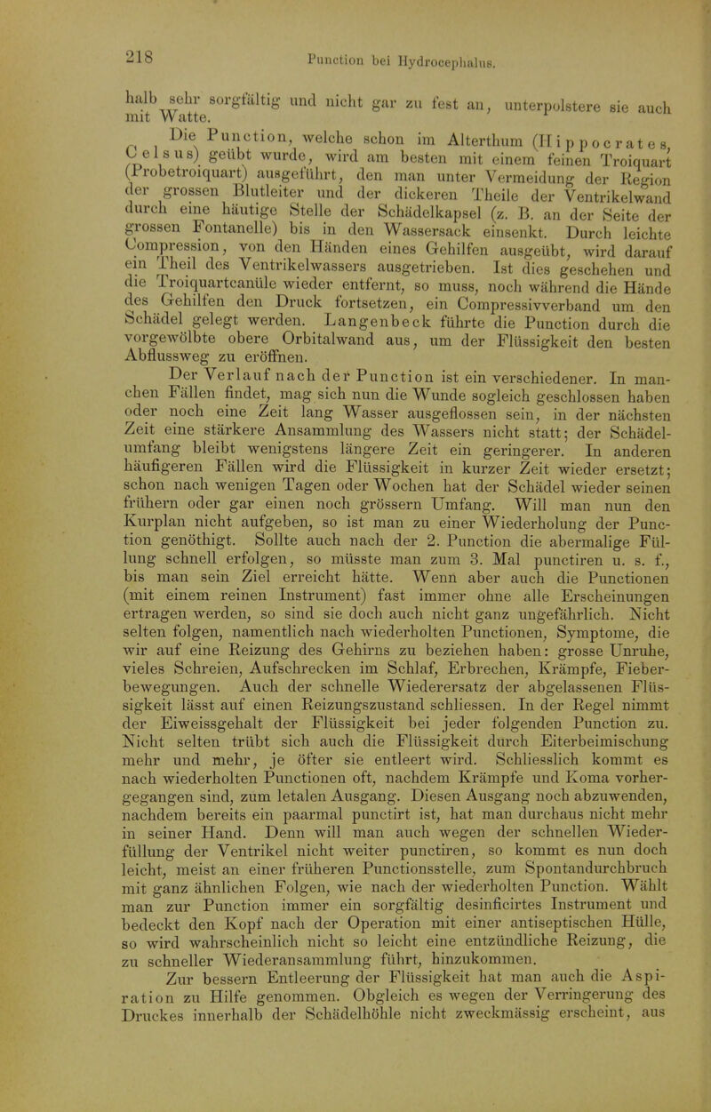 Function bei Hydrocephalue. halb sehr sorgfältig und nicht gar zu fest an, unterpolstere sie auch mit Watte. Die Function, welche schon im Alterthum (II i p p o c r at e s C eis US) geübt wurde, wird am besten mit einem feinen Troiquart (Frobetroiquart) ausgeführt, den man unter Vermeidung der Region der grossen Blutleiter und der dickeren Theile der Ventrikelwand durch eme häutige Stelle der Schädelkapsel (z. B. an der Seite der g-rossen Fontanelle) bis in den Wassersack einsenkt. Durch leichte Compression, von den Händen eines Gehilfen ausgeübt, wird darauf ein Theil des Ventrikelwassers ausgetrieben. Ist dies geschehen und die Troiquartcanüle wieder entfernt, so muss, noch während die Hände des Gehilfen den Druck fortsetzen, ein Compressivverband um den Schädel gelegt werden. Langenbeck führte die Function durch die vorgewölbte obere Orbitalwand aus, um der Flüssigkeit den besten Abflussweg zu eröffnen. Der Verlauf nach der Function ist ein verschiedener. In man- chen Fällen findet, mag sich nun die W^unde sogleich geschlossen haben oder noch eine Zeit lang Wasser ausgeflossen sein, in der nächsten Zeit eine stärkere Ansammlung des Wassers nicht statt; der Schädel- umfang bleibt wenigstens längere Zeit ein geringerer. In anderen häufigeren Fällen wird die Flüssigkeit in kurzer Zeit wieder ersetzt; schon nach wenigen Tagen oder Wochen hat der Schädel wieder seinen frühern oder gar einen noch grössern Umfang. Will man nun den Kurplan nicht aufgeben, so ist man zu einer Wiederholung der Func- tion genöthigt. Sollte auch nach der 2. Function die abermalige Fül- lung schnell erfolgen, so müsste man zum 3. Mal punctiren u. s. f., bis man sein Ziel erreicht hätte. Wenn aber auch die Functionen (mit einem reinen Instrument) fast immer ohne alle Erscheinungen ertragen werden, so sind sie doch auch nicht ganz ungefährlich. Nicht selten folgen, namentlich nach wiederholten Functionen, Symptome, die wir auf eine Reizung des Gehirns zu beziehen haben: grosse Unruhe, vieles Schreien, Aufschrecken im Schlaf, Erbrechen, Krämpfe, Fieber- bewegungen. Auch der schnelle Wiederersatz der abgelassenen Flüs- sigkeit lässt auf einen Reizungszustand schliessen. In der Regel nimmt der Eiweissgehalt der Flüssigkeit bei jeder folgenden Function zu. Nicht selten trübt sich auch die Flüssigkeit durch Eiterbeimischung mehr und mehr, je öfter sie entleert wird. Schliesslich kommt es nach wiederholten Functionen oft, nachdem Krämpfe und Koma vorher- gegangen sind, zum letalen Ausgang. Diesen Ausgang noch abzuwenden, nachdem bereits ein paarmal punctirt ist, hat man durchaus nicht mehr in seiner Hand. Denn will man auch wegen der schnellen Wieder- füllung der Ventrikel nicht weiter punctiren, so kommt es nun doch leicht, meist an einer früheren Functionsstelle, zum Spontandurchbruch mit ganz ähnlichen Folgen, wie nach der wiederholten Function. Wählt man zur Function immer ein sorgfältig desinficirtes Instrument und bedeckt den Kopf nach der Operation mit einer antiseptischen Hülle, so wird wahrscheinlich nicht so leicht eine entzündliche Reizung, die zu schneller Wiederansammlung führt, hinzukommen. Zur bessern Entleerung der Flüssigkeit hat man auch die Aspi- ration zu Hilfe genommen. Obgleich es wegen der Verringerung des Druckes innerhalb der Schädelhöhle nicht zweckmässig erscheint, aus